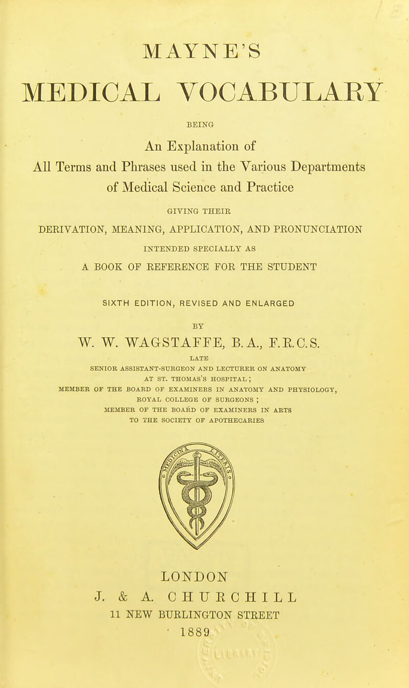 MAYNE'S MEDICAL VOCABULARY BEING An Explanation of All Terms and Phrases used in the Various Departments of Medical Science and Practice GIVING THEIR DERIVATION, MEANING, APPLICATION, AND PRONUNCIATION INTENDED SPECIALLY AS A BOOK OP REFERENCE FOR THE STUDENT SIXTH EDITION, REVISED AND ENLARGED BY W. W. WAGSTAFEE, B.A., E.E.C.S. LATE SENIOR ASSISTANT-SURGEON AND LECTURER ON ANATOMY AT ST. THOMAS'S HOSPITAL ; MEMBER OF THE BOARD OF EXAMINERS IN ANATOMY AND PHYSIOLOGY, ROYAL OOLLEQE OF SURGEONS ; MEMBER OP THE BOARD OF EXAMINERS IN ARTS TO THE SOCIETY OF APOTHECARIES LONDON J. & A. CHUECHILL 11 NEW BURLINGTON STREET • 1889