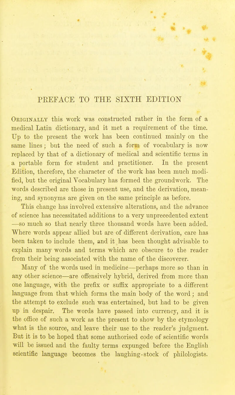 PEEFACE TO THE SIXTH EDITION Originally this work was constructed rather in the form of a medical Latin dictionary, and it met a requirement of the time. Up to the present the work has been continued mainly on the same lines; but the need of such a form of vocabulary is now replaced by that of a dictionary of medical and scientific terms in a portable form for student and practitioner. In the present Edition, therefore, the character of the work has been much modi- fied, but the original Vocabulary has formed the groundwork. The words described are those in present use, and the derivation, mean- ing, and synonyms are given on the same principle as before. This change has involved extensive alterations, and the advance of science has necessitated additions to a very unprecedented extent —so much so that nearly three thousand words have been added. Where words appear allied but are of difierent derivation, care has been taken to include them, and it has been thought advisable to explain many words and terms which are obscure to the reader from their being associated with the name of the discoverer. Many of the words used in medicine—perhaps more so than in any other science—are ofi'ensively hybrid, derived from more than one language, with the prefix or sufl&x appropriate to a difierent language from that which forms the main body of the word; and the attempt to exclude such was entertained, but had to be given up in despair. The words have passed into currency, and it is the oflBce of such a work as the present to show by the etymology what is the source, and leave their use to the reader's judgment. But it is to be hoped that some authorised code of scientific words will be issued and the faulty terms expunged before the English scientific language becomes the laughing-stock of philologists.