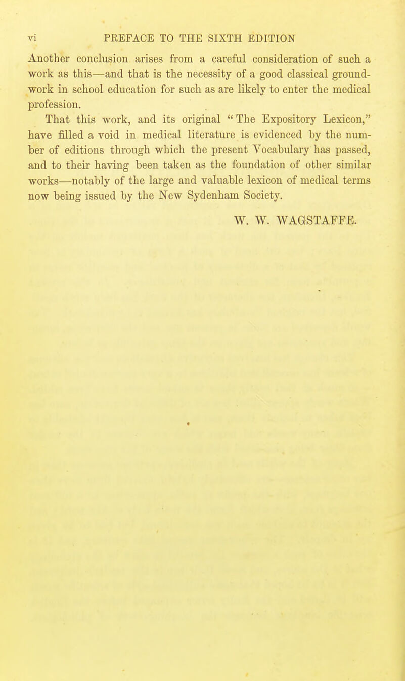 Another conclusion arises from a careful consideration of such a work as this—and that is the necessity of a good classical ground- work in school education for such as are likely to enter the medical profession. That this work, and its original  The Expository Lexicon, have filled a void in medical literature is evidenced by the num- ber of editions through which the present Vocabulary has passed, and to their having been taken as the foundation of other similar works—notably of the large and valuable lexicon of medical terms now being issued by the New Sydenham Society. W. W. WAGSTAFFE.