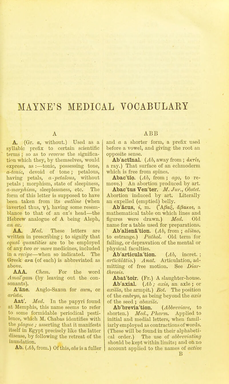 MAINE'S MEDICAL VOCABULARY A A. (Gr. a, without.) Used as a syllabic prefix to certain scientific terms ; so as to reverse the significa- tion which they, by themselves, would express, as :—tonic, possessing tone, a-tonic, devoid of tone; petalous, having petals, a-petalous, without petals ; morphism, state of sleepiness, a-mwphis7n, sleeplessness, etc. The form of this letter is supposed to have been taken from its outline (when inverted thus, y), having some resem- blance to that of an ox's head—the Hebrew analogue of A being Aleph, an ox. A A, Med. These letters are written in prescribing; to signify that equal quantities are to be employed of any tioo or more medicines, included in a recipe—when so indicated. Tlie Greek ava (of each) is abbreviated as above. AAA. Chem. For the word Amal'gam (by leaving out the con- sonants). A'ane. Anglo-Saxon for awn, or arista. Aat'. Med. In the papyri found at Memphis, this name seems to refer to some formidable periodical jjesti- lence, which M. Chabas identifies with the plague ; asserting that it manifests itself in Egypt precisely like the latter disease, by following the retreat of the inundation. Ab. (Ab, from.) Of this, a&s is a fuller ABB and a a shorter form, a jDrefix used before a vowel, and giving the root an opposite sense. Ab'actlnal. (Ab, away from; olktIs, a ray.) That surface of an echmoderni which is free fi'om spines. Abac'tio. {Ab, from; ago, to re- move.) An abortion produced by art. Abac'tus Ven'ter. M. Jur., Obstet. Abortion induced by art. Literally an expelled (emptied) belly. Ab'acus, i, m. (A/3a|, d^anos, a mathematical table on which lines and figures were drawn.) Med. Old name for a table used for preparations. Ab'aliena'tion. (Ab, from ; alieno, to estrange.) Pathol. Old term for falling, or depravation of the mental or physical faculties. Ab'articula'tion. (Ab, incret. ; artlculatio.) Anat. Articulation, ad- mitting of free motion. See Diar- throsis. Abat'toir. (Fr.) A slaughter-house. Ab'axial. (Ab ; axis, an axle ; or axilla, the armpit.) Bot. The position of the eivhryo, as being beyond the axis of the seed ; abaxile. Ab'brevia'tion. (Abbreviare, to shorten.) Med., Pharm. Applied to initial and medial letters, when famil- iarly employed as contractions of words. (These will be found in their alphabeti- cal order.) The use of abbreviating should be kept within limits; and oU no account applied to the names of active B