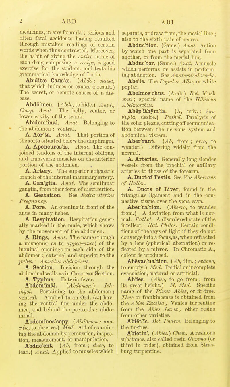 medicines, in any formula ; serious and often fatal accidents having resulted through mistaken readings of certain words when thus contracted. Moreover, the habit of giving the entire name of each drug composing a recipe, is good exercise for the student, and tests his grammatical knowledge of Latin. Ab'ditae Caus'se. {Ahdo; causa, that which induces or causes a result.) The secret, or remote causes of a dis- ease. Abdo'meu. {Ahdo,to'h.\Ae..) Anat, Comp. Anat. The iDelly, venter, or lower cavity of the trunk. Ab'dom'inal. Anat. Belonging to the abdomen : ventral. A. Aor'ta. Anat. That portion of the aorta situated below the diapliragm. A. Aponeuros'is. Anat. The con- joined tendons of the internal oblique, and transverse muscles on the anterior portion of the abdomen. A. Artery. The superior epigastric branch of the internal mammary artery. A. Gan'glia. Anat. The semilunar ganglia, from their form of distribution. A. Gestation. See Extra-uterine Pregnancy. A. Pore. An opening in front of the anus in many fishes. A. Respiration. Respiration gener- ally marked in the male, which shows by the movement of the abdomen. A. Rings. Anat. The name (though a misnomer as to appearance) of the inguinal openings on each side of the abdomen; external and superior to the pubes. AnnUlus abdominis. A. Section. Incision through the abdominal walls as in Caesarean Section. A. Typhus. Enteric fever. Abdom'inal. {Abdomen.) Ich- thyol. Pertaining to the abdomen ; ventral. Applied to an Ord. (as) hav- ing the ventral fins imder the abdo- men, and behind the pectorals : abdo- minal. Abdominos'copy. (AhdoDien; (tko- iriu}, to observe.) Med. Art of examin- ing the abdomen by percussion, insj^ec- tion, measurement, or manipulation. Abduc'ent. {Ab, from ; duco, to lead.) Anat. Applied to muscles which separate, or draw from, the mesial line ; also to the sixth jiair of nerves. Abduc'tion. (Same.) Anat. Action by which one part is separated from another, or from the mesial line. Abduc'tor. (Same.) Anat. A muscle which performs or assists in perform- ing abduction. See Anatomical works. Abe'le. The Po2mlus Alba, or white pojilar. Abelmos'chus. (Arab.) Bot. Musk seed; specific name of the Hibiscus Abelmoschu^. Abgp'ithym'ia. (A, priv. ; iiri- Ovfila, desire.) Pathol. Paralysis of the solar plexus, cutting off communica- tion between the nervous system and abdominal viscera. Aber'rant. (Ab, from; erro, to wander.) Differing mdely from the normal. A. Arteries. Generally long slender vessels from the brachial or axUlary arteries to those of the forearm. A. Duct of Testis. See VasAberrans of Haller. A. Ducts of Liver, found in the triangular ligament and in the con- nective tissue over the vena cava. Aber'ra'tion. (Abetro, to wander from.) A deviation from what is nor- mal. Pathol. A disordered state of the intellect. Nat. Philos. Certain condi- tions of the rays of light if they do not converge into a focus, as, when refracted by a lens (spherical aberration) or re- flected by a mirror. In Cliromatic A., colour is produced. Abgvac'ua'tion. {Ab, dim.; evacuo, to empty.) Med. Partial or incomplete evacuation, natural or artificial. Ab'ies. (Abeo, to go from ; from its great height.) M. Med. Specific name of the Pinus Abies, or fir-tree. Thus or frankincense is obtained from t\m Abies Excelsa ; Venice turpentine from the Abies Larix; other resins from other varieties. Abiet'ic. Bot. Phmm. Belonging to the fir-tree. Abietin'. (Abies.) Chem. Aresinous substance, also called resin Gamnm (or third in order), obtained from Stras- burg turpentine.