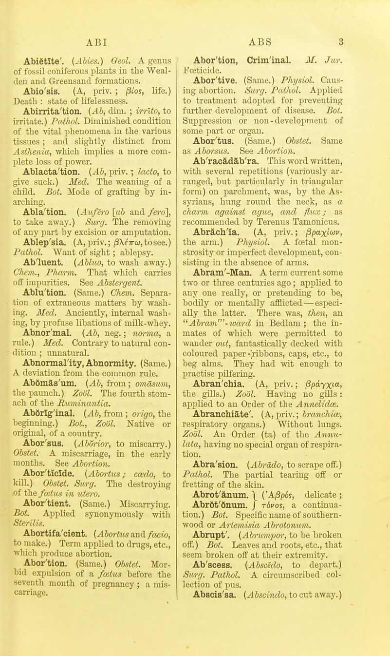 Abigtlte'. (Abies.) Geol. A genus of fossil coniferous plants in tlie Weal- den and Greensaud formations. Abio'sis. (A, priv. ; /Stos, life.) Death : state of lifelessness. Abirrita'tion. (^6, dim. ; irrlto, to irritate.) Pathol. Diminislied condition of the vital phenomena in the various tissues; and slightly distinct from Asthenia, which implies a more com- plete loss of power. Ablacta'tion. {Ab, priv.; lacto, to give suck.) Med. The weaning of a child. Bot. Mode of grafting by in- arching. Abla'tion. [AufSro [a6 and fero], to take away.) Surg. The removing of any part by excision or amputation. Ablep'sia. (A, priv.; pXiwo}, to see.) Pathol. Want of sight; ablepsy. Ab'luent. {Abl7io, to wash away.) Chem., Pharm. That which carries off impurities. See Abstergent. Ablu'tion. (Same.) Chem. Separa- tion of extraneous matters by wash- ing. Med. Anciently, internal wash- ing, by jjrofuse libations of milk-whey. Abnor'mal. {Ab, neg.; norma, a rule.) Med. Contrary to natural con- dition ; unnatural. Abnonnallty, Abnormity. (Same.) A deviation from the common rule. Abdmas'um. (Ab, from; omasum, the paunch.) Zoiil. The fourth stom- ach of the Ruminantia. AbSrlg'inal. (Ab, from ; origo, the beginning.) Bat, Zoiil. Native or original, of a country. Abor'sus. (Aborior, to miscarry.) Obstet. A miscarriage, in the early months. See Abortion. Abor'ticlde. (Abo7-tus; cmdo, to kill.) Obstet. Surg. The destroying .of the fvAus in ntero. Abor'tient. (Same.) Miscarrying. Bot. Api)lied synonymously with Sterilis. Abortifa'cient. (Abm-tuszxAfwcio, to make.) Term applied to drugs, etc., which produce abortion. Abor'tion. (Same.) Obstet. Mor- bid expulsion of a fcatus before the seventh month of pregnancy ; a mis- carriage. Abor'tion, Criminal. M. Jm: FcBticide. Abor'tive. (Same.) Physiol. Caus- ing abortion. Surg. Pathol. Aj^plied to treatment adojated for preventing further development of disease. Bot. Suppression or non - development of some i:)art or organ. Abor'tus. (Same.) Obstet. Same as Aborsus. See Abortion. Ab'racadab'ra. This word written, with several repetitions (variously ar- ranged, but iJarticularly in triangular form) on parchment, was, by the As- syrians, hung round the neck, as a charm against ague, and flux; as recommended by Terenus Tanionicus. Abrach'ia. (A, priv.; /Spax^wi/, the arm.) Physiol. A festal mon- strosity or imperfect development, con- sisting in the absence of arms. Abram'-Man. A term current some two or tliree centuries ago; applied to any one really, or pretending to be, bodily or mentally afflicted—especi- ally the latter. There was, then, an Ah-am'-%uard in Bedlam; the in- mates of which were permitted to wander out, fantastically decked with coloured paper-ribbons, caps, etc., to beg alms. They had -wit enough to practise pilfering. Abran'chia. (A, priv.; ^pdyxM, the gills.) Zoiil. Having no gills: apj)lied to an Order of the Aimelidce. Abranchiate'. (A,priv.; branchice, resj)iratory organs.) Without lungs. Zool. An Order (ta) of the Annu- lata, having no special organ of respira- tion. Abra'sion. (Abrddo, to scrape off.) Pathol. The partial tearing off or fretting of the skin. Abrot'anum. \ ('A/3p6s, delicate ; Abr6t'6niun. J rdvos, a continua- tion.) Bot. Specific name of southern- wood or Artemisia Abrotonum. Abrupt'. (Abrimywr, to be broken off.) Bot. Leaves and roots, etc., that seem broken off at their extremity. Ab'scesB. (Abscedo, to depart.) Surg. Pathol. A circumscribed col- lection of pus. Abscis'sa. (Abscindo, to cut away.)