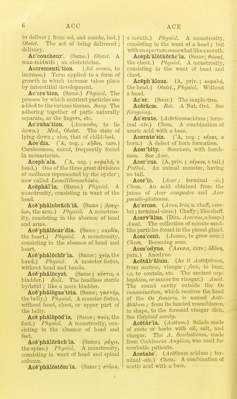 to deliver ; from ad, and couche, bed.) Ohstet. The act of being delivered ; delivery. Ac'coucheur'. (Same.) Ohstet. A mau-nudwife ; an obstetrician. Accrementi'tion. {Ad cresco, to increase.) Term applied to a form of growth in whicli increase takes place by interstitial development. Ac'cre'tion. (Same.) Physiol. The process by which nutrient particles are added to the various tissues. Surg. The adhering together of parts naturally sejiarate, as the fingers, etc. Ac'cuba'tion. (Accumbo, to lie down.) Med., Ohstet. The state of lying down ; also, that of child-bed. Ace'dia. ('A, neg. ; k^5os, care.) Carelessness, ennui, frequently found in monasteries. Aceph'ala. ('A, neg. ; xe^aX^, a head.) One of the three great divisions of molluscs represented by the oyster ; now called Lamellihranchiata. AcSphal'ia. (Same.) Physiol. A monstrosity, consisting in want of the head. Acg'phalobrach'ia. (Same ; /3pax- Iwv, the arm.) Physiol. A monstros- ity, consisting in the absence of head and arms. Acfe'phaiScar'dia. (Same; Kapbla, the heart.) Physiol. A monstrosity, consisting in the absence of head and heart. Ac6'phal6chlr'ia. (Same; x^^P. the hand.) Physiol. A monster-foetus, without head and hands. Ac6'plial6cyst. (Same ; Ki/arts, a bladder.) Zodl. The headless sterile hydatid ; like a mere bladder. Acfi'phaldgas'tria. (Same; yaarijp, the belly.) Physiol. A monster-foetus, without head, chest, or upper part of the belly. Ac6 phalop6d'ia. (Same; ttoi/s, the foot.) Physiol. A monstrositj', con- sisting in the absence of head and feet. Ace'phaldrJlch'ia. (Same; pdx£s, the spine.) Physiol. A monstrosity, consisting in want of head and spinal column. Ac6'phal69t6ni'ia. (Same; crr6/iia, a mouth.) Physiol. A monstrositj', consisting in the want of a head ; but with an aperture somewhat like a mouth. Ac6ph'al6thorac'ia. (Same; dwpa^, the chest.) Physiol. A monstrosity, consisting in the want of head and chest. Acfiph'alous. (A, priv. ; K€<pa\ri, the head.) Ohstet., Physiol. Without a head. Ac'er. (Sour.) The maple-tree. Ac6racse. Bot. A Nat. Ord. See foregoing. Ac'erate. (^cMcwmacidum; term- inal -«fe.) Chem. A combination of aceric acid with a base. Acerato'sis. ('A, neg. ; K^pas, a horn.) A defect of horn formation. Acer'bity. Sourness, with harsh- ness. See Acer. Acer'cus. (A, priv.; /c^pm, atail.) Pathol. An animal monster, having no tail. Acer'ic, {Acer; terminal -ic.) Chem. An acid obtained from the juices of Acer compestre and Acer 2)seudo-23latanus. Ac'erose. {Aciis, h-is, u. chaff, cere- bri ; terminal-osMS.) Chaffy ; like chaff. Acerv'iilus. (Dim. Acervus, a heap.) A nat. The collection of minute sand- like particles found in the pineal gland. Aces'cent. {Acesco, to grow sour.) Chem. Becoming sour. Aces'odyne. (AKecriy, cure ; oSivri, pain.) Anodyne. Acetib'iilum. (As if Acetdj^mm, from acetum, vinegar ; fero, to bear, i.e. to contain, etc. The ancient oxy- haphion, or saucer for vinegar.) A nat. The round cavity outside the Os innominatum, which receives the head of the Os femoris, is named Acet- ahulum ; horn its fancied resemblance, in shape, to the foresaid vinegar dish. See Cotyloid cavity. Acetar'ia. {Acetum.) Salads made of roots or herbs with oil, salt, and vinegar. The A. Scorhuticum, made from C'ochlearia Anglica, was used for scorbutic patients. Acetate'. {AcetXcum acidum ; ter- minal-ftie.) Chem. A combination of acetic acid with a base.