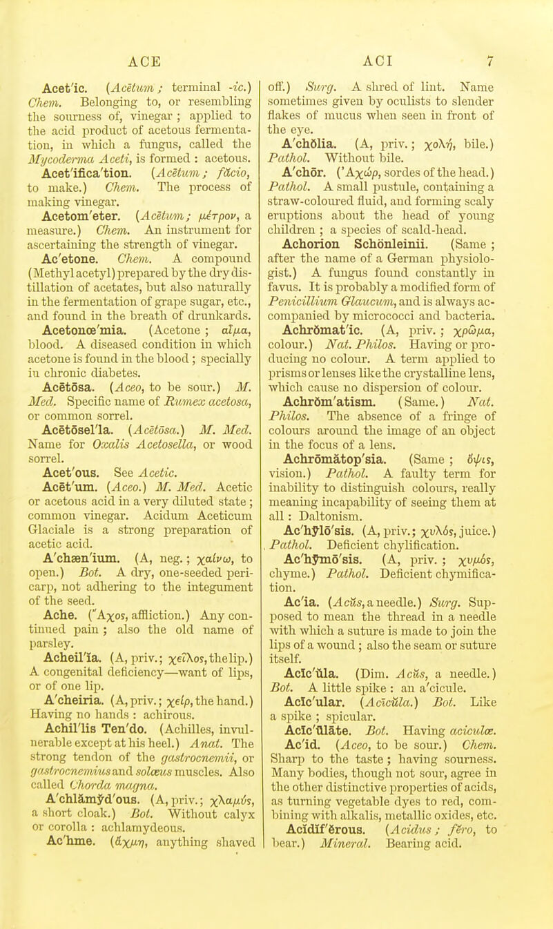 Acet'ic. (AcetU7n; terminal -ic.) Chem. Belonging to, or resembling tlie sourness of, vinegar ; applied to the acid product of acetous fermenta- tion, in which a fungus, called the Mycoderma Aceti, is formed : acetous. Acet'ifi.ca'tion. (A cetum ; fdcio, to make.) Ghem. The process of making vinegar. Acetom'eter. {Aceium; fxirpov, a measure.) Chem. An instrument for ascertaining the strength of vinegar. Ac'etone. Chem. A compound (Methyl acetyl) prepared by the di-y dis- tillation of acetates, but also naturally in the fermentation of grape sugar, etc., and found in the breath of drunkards. Acetonce'mia. (Acetone; af/ua, blood. A diseased condition in which acetone is found in the blood; specially in chronic diabetes. Acetosa. {Aceo, to be sour.) M. Med. Specific name of Rumex acetosa, or common sorrel. Acetosel'la. {Acetosa.) M. Med. Name for Oxalis Acetosella, or wood sorrel. Acet'ous. See Acetic. Acet'um. {Aceo.) M. Med. Acetic or acetous acid in a very diluted state ; common vinegar. Acidum Aceticum Glaciale is a strong preparation of acetic acid. A'chsen'ium. (A, neg.; x«^''w, to open.) Bot. A dry, one-seeded peri- carp, not adhering to the integument of the seed. Ache. (Axos, affliction.) Any con- tinued pain ; also the old name of parsley. Acheil'ia. (A, priv.; xet\os,thelip.) A congenital deficiency—want of lips, or of one lip. A'cheiria. (A, priv.; xe^p, the hand.) Having no hands : achirous. Achil'lis Ten'do. (Achilles, invul- nerable except at his heel.) Anat. The strong tendon of the gastrocnemii, or goMrocnemius and solceus muscles. Also called Chorda m^ujna. A'chlamj^d'ous. (A,priv.; x^a^i^s, a short cloak.) PM. Without calyx or corolla : achlamydeous. Ac'hme. {HxM^ anything shaved off.) Surg. A shred of lint. Name sometimes given by oculists to slender flakes of mucus when seen in front of the eye. A'chfilia. (A, priv.; x^^Vj bile.) Pathol. Without bile. A'chor. {'Ax<j^p, sordes of the head.) Pathol. A small pustule, containing a straw-coloured fluid, and forming scaly eruptions about the head of young children ; a siDecies of scald-head. Achorion Schonleinii. (Same ; after the name of a German physiolo- gist.) A fungus found constantly in favus. It is i^robably a modified form of Penicillium Glaucum, and is always ac- companied by micrococci and bacteria. Achrdmat'ic. (A, priv. ; xpw/ua, colour.) Nat. Philos. Having or pro- ducing no colour. A term aj^plied to prisms or lenses liliethe crystalline lens, which cause no dispersion of colour. Achrdm'atism. (Same.) Nat. Philos. The absence of a fringe of colours around the image of an object in the focus of a lens. Achromatop'sia. (Same ; 6\pis, vision.) Pathol. A faulty term for inability to distinguish colours, really meaning incapability of seeing them at all: Daltonism. Ac'hyi5'sis. (A, ijriv.; xvX6s, juice.) , Pathol. Deficient chylification. Ac'hymo'sis. (A, priv. ; x^t^^i chyme.) Pathol. Deficient chymifica- tion. Ac'ia. (.4ci?s, a needle.) Surg. Sup- posed to mean the thread in a needle with wluch a sutui'e is made to join the lips of a wound; also the seam or suture itself. Aclc'iila. (Dim. AcUs, a needle.) Bot. A little spilie : an a'cicule. Aclc'ular. {AclcUla.) Bot. Like a spike ; spicular. Aclc'tllate. Bot. Having aciculoe. Ac'id. {Aceo, to be soiir.) Chem. Sharp to the taste; having sourness. Many bodies, though not sour, agree in the other distinctive properties of acids, as turning vegetable dyes to red, com- bining with alkalis, metallic oxides, etc. Acidiffirous. {Acidus; fh'o, to bear.) Mineral. Bearing acid.