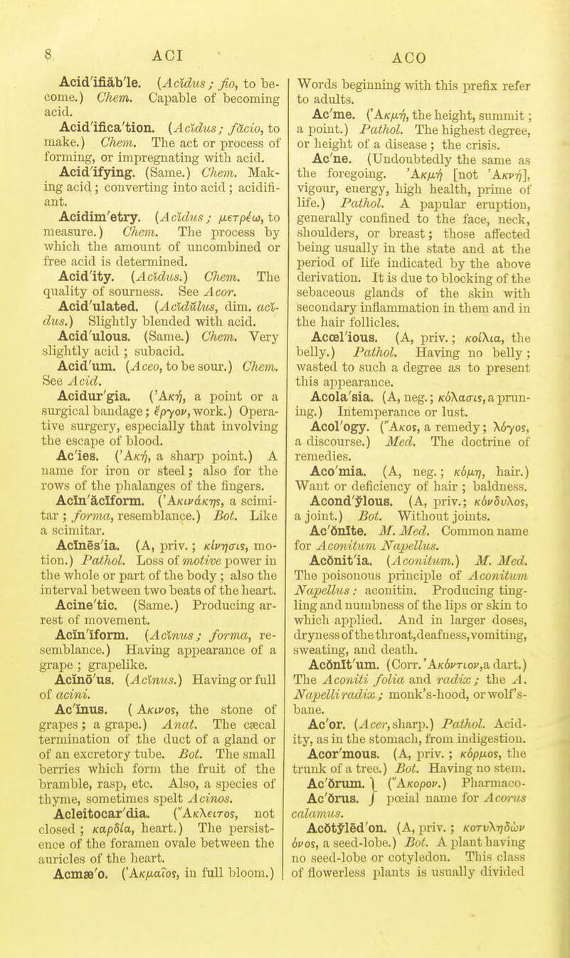 Acid'ifiab'le. (Acidus; fio, to be- come.) Chem. Capable of becoming acid. Acid'ifica'tion. {^Acldiis; fUcio, to make.) Chem. The act or process of forming, or impregnating with acid. Acidifying. (Same.) Cliem. Mak- ing acid; converting into acid ; acidifi- ant. Acidim'etry. {Acidus; ixeTpi(j),io measure.) Chem. The j)rocess by which the amount of uncombined or free acid is determined. Acidity. (Acldm.) Chem. The quality of sourness. See Acor. Acid'ulated. (ActdUhis, dim. aci- dus.) Slightly blended with acid. Acid'ulous. (Same.) Chem. Very slightly acid ; subacid. Acid'um. (^ceo, to be sour.) CAem. See Acid. Acidur'gia. ('Akij, a point or a surgical bandage; ^p70j', work.) Opera- tive surgery, especially that involving the escape of blood. Acles. ('Ak^, a sharp point.) A name for iron or steel; also for the rows of the phalanges of the fingers. Acln'aclform. ('AKiudK-rji, a scimi- tar ;/oma, resemblance.) BoL Like a scimitar. Aclnesla. (A, priv.; Klvrjais, mo- tion.) Pathol. Loss of mofe've jiower in the whole or part of the body; also the interval between two beats of the heart. Acine'tic. (Same.) Producing ar- rest of movement. Acin'iform. (Acinus; forma, re- semblance.) Having ajjpearauce of a grape ; grapelilce. Acino'us. (Acinus.) Having or full of acini. Ac'iuus. (AKivot, the stone of grapes; a grape.) Anat. The ctecal termination of the duct of a gland or of an excretory tube. Bot. The small berries which form the fruit of the bramble, rasp, etc. Also, a sj)ecies of thyme, sometimes spelt Acinos. Acleitocar'dia. (AKXetros, not closed ; KapUa, heart.) The persist- ence of the foramen ovale between the auricles of the heart. Acmse'o. {'AK/Maios, in full bloom.) Words beginning with this prefix refer to adults. Ac'me. ('Akixtj, the height, summit; a point.) Pathol. The highest degree, or height of a disease ; the crisis. Ac'ne. (Undoubtedly the same as the foregoing. 'Ak/jl-/) [not 'AKvri], vigour, energy, high health, prune of life.) Pathol. A papular eruption, generally confined to the face, neck, shoulders, or breast; those affected being usually in the state and at the period of life indicated by the above derivation. It is due to blocking of the sebaceous glands of the skin with secondary inflammation in them and in the hair follicles. AcceHous. (A, priv.; KolXia, the belly.) Pathol. Having no belly; wasted to such a degree as to present tliis appearance. Acola'sia. (A, neg.;/c^Xatrty, aprun- iug.) Intemiierance or lust. Acol'ogy. (Akos, a remedy; \6yos, a discourse.) Med. The doctrine of remedies. Aco'mia. (A, neg.; KSf^-q, hair.) Want or deficiency of hair ; baldness. Acond'j^Ious. (A, priv.; KdvdvXos, a joint.) BoL Without joints. Ac'Onlte. M. Med. Common name for Aconitum Napellus. AcOnitla, (Aconitu^n.) M. Med. Tlie poisonous principle of Aconittim Napellus: aconitin. Produciug ting- ling and numbness of the lips or skin to which api^lied. And in larger doses, dryness of the throat,deafuess, vomiting, sweatiug, and death. Ac6iilt'um. (Corr.'AK6j'Tioj',adart.) The Aconiti folia and radix; the A. Napelliradix ; monk's-hood, or wolf's- bane. Ac'or. (ylce?-,sharp.) Pathol. Acid- ity, as in the stomach, from iadigestion. Acor'mous. (A, priv.; KSp/xos, the trunk of a tree.) Bot. Having no stem. Ac'dnim. 1 (AAcopoi'.) Pharmaco- Ac'6rus. / poeial name for Acorus calamus. AcOtJ'led'on. (A, priv.; KorvXrjSihv 6vos, a seed-lobe.) Bot. A plant having no seed-lobe or cotyledon. This class of flowerless plants is usually divided