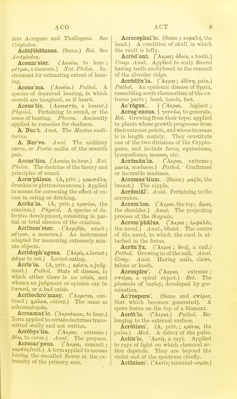 into Acrogens aud Thallogens. See Cotyledon. Acdtyleddnous. (Same.) Bot. See Acoiyledon. Acoum'eter. (Akotjoi, to liear ; fierpof, a measure.) Nat. Philos. lu- stnunent for estimating extent of hear- ing. Acous'uia. ('Akoi/w.) Pathol. A species of depraved hearing, in which sounds are imagined, as if heard. Acous'tic. (Kkov<xt7}s, a hearer.) Physiol. Pertaining to soiuid, or the sense of hearing. Pharni. Anciently applied to remedies for deafness. A. Duc't. Anat. The Meatus audi- torius. A. Ner've. Anat. The anditory nerve, or Portia inollis of the seventh pair. Acous'tics. ('Akoi;c>j, tohear.) Nat. Philos. The doctrine of the theory and principles of sound. Acrse'palous. (A, priv.; Kpanrakri, drunken or gluttonous excess.) Applied to means for correcting the eflfect of ex- cess in eating or drinking. Acran'ia. (A, priv.; Kpavlou, the cranium.) Physiol. A species of de- fective development, consisting in par- tial or total absence of the cranium. Acribom'eter. ('AKpt/STjy, exact; ixirpov, a measure.) An instrument adapted for measuring extremely min- ute objects. Acridoph'agous. (kKpLs, a locust; (payui to eat.) Locust-eating. Acris'ia. (A, priv.; Kplai's, a judg- ment.) Pathol. State of disease, in which either there is no crisis, aud whence no judgment or opinion can be I'ormed, or a bad crisis. Acritochro'masy. ('A/cpiros, con- fused; xP'^Ata, colour.) The same as achromatopsia. Acroamat'ic. ('AKpodo/nai, to hear.) Term applied to certain doctrines trans- mitted orally and not witten. Acr6bys'tia. (AKpos, extreme; ^vu), to cover.) Anat. The prepuce. Acrocar'pous. (A/cpos, summit; Kap7r6s,fruit.) A term applied to mosses having the so-called flower at the ex- tremity of the primary axis. Acrocephal'ic. (Same ; Ke<pa\ri, the head.) A condition of skull in which the vault is lofty. Acrod'ont. (A/cpos; o5oi;s, a tooth.) C'oHip. Aiiat. Applied to scaly Saurii having teeth anchylosed to the summit of the alveolar ridge. AcrSdyn'ia. (AKpos; oSvvr), \ia,\\\.) Pathol. An epidemic disease of Spain, resembling acute rheumatism of the ex- treme parts ; head, hands, feet. Ac'rSgen', ) (A/cpos, highest ; Acrog'enous. \ yewdw, to generate. Bot. Growing from their tops; applied to plants whose growth progresses from th-eir extreme points, and whose increase is in length mainly. They constitute one of the two divisions of the Crypto- gams, and include ferns, equisetums, lycopodiums, mosses, etc. Acrdman'ia. (A^pos, extreme; fiavia, madness.) Pathol. Confirmed or incurable madness. Acromas'tium. (Same; fia^ds, the breast.) The nii^iDle. Acromial'. A nat. Pertaining to the acromion. Acromion. (A/cpoj/jthetop; Si/xos, the shoulder.) Anat. The projecting process of the Scapula. Acrom'phalus. (A/cpos; o^^aXds, the navel.) Anat., Obstet. The centre of the navel, to which the cord is at- tached in the foetus. AcrSn'yx. (A/cpos; 6^^, a nail.) Pathol. Growing in of the nail. Anat. Comp. Anat. Having nails, claws, talons or hoofs. Acrospire'. (A/cpos, extreme ; (TireLpa, a sj^iral object.) Bot. The plumida of barley, developed by ger- mination. Ac'rospore'. (Same and (nrSpos, that which becomes generated). A sjjore borne on the toji of a filament. Acrdt'ic. (A/cpos.) Pathol. Be- longing to the external surface. Acrdtism'. (A, priv. ; KpSros, the ])ulse.) 3Ied. A defect of the pulse. Actinic. 'AktLs, a ray). Applied to rays of light on which chemical ac- tion depends. They are beyond the violet end of the spectrum chiefly. Actinism'. ('AktLs; terminal-t(7,u6s.)