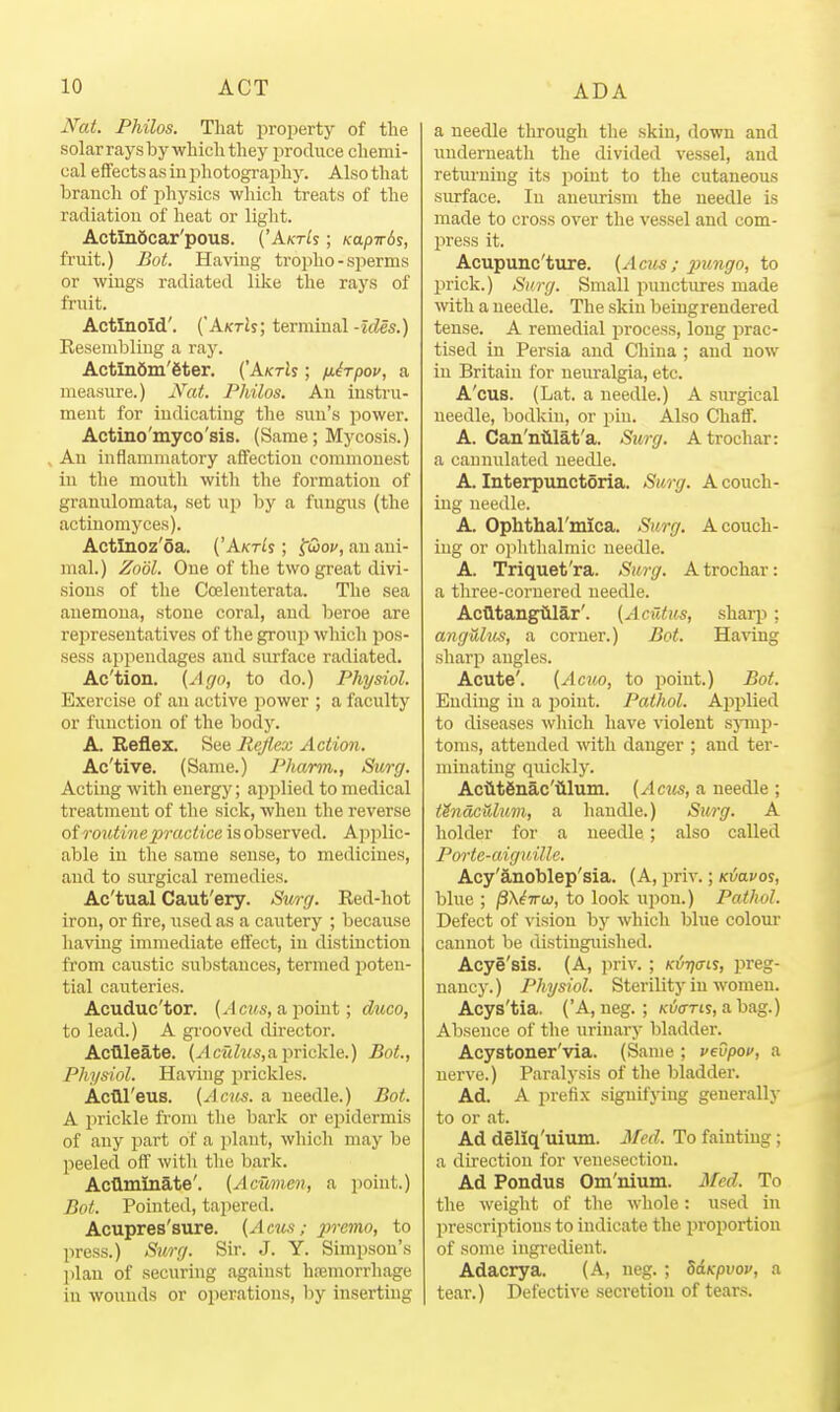 Nat. Philos. That property of tlie solar rays bywhicli they produce chemi- cal effects as in photography. Also that branch of physics which treats of the radiation of heat or light. ActlnScar'pous. ('A/cris ; Kapvbs, fruit.) Bot. Having troiiho - sperms or wings radiated like the rays of fruit. Actlnold'. (AktJj; terminal-zrfes.) Resembling a ray. Actln6m'6ter. (AktIs ; nirpov, a measure.) Nat. Philos. An instru- ment for indicating the sun's power. Actino'myco'sis. (Same; Mycosis.) An inflammatory affection commonest in the mouth witli the formation of granulomata, set up by a fungus (the actinomyces). Actlnoz'oa. ('Akt^s ; fiSo:', an ani- mal.) Zodl. One of the two great divi- sions of the Ccelenterata. The sea anemona, stone coral, and beroe are representatives of the grouii which pos- sess appendages and surface radiated. Ac'tion. (Ago, to do.) Physiol. Exercise of an active power ; a faculty or function of the body. A. Reflex. See Rcjlex Action. Ac'tive. (Same.) Pharm., Surg. Acting with energy; apj^lied to medical treatment of the sick, when the reverse of routine practice is observed. Applic- able iu the same sense, to medicines, and to surgical remedies. Ac'tual Caut'ery. Surg. Red-hot iron, or fire, used as a cautery ; because having immediate effect, in distinction from caustic substances, termed jjoteu- tial cauteries. Acuduc'tor. [A cus, a point; dtico, to lead.) A grooved director. Acdleate. (vlciiZws,a prickle.) Bot., Physiol. Having prickles. Acfll'eus. (Acus. a needle.) Bot. A prickle from the bark or epidermis of any part of a jilaut, which may be peeled off with the bark. AcQminate'. (Acwnen, a point.) Bot. Pointed, tapered. Acupres'sure. (Acus; premo, to liress.) Surg. Sir. J. Y. Simpson's plan of securing against hajmorrhage iu wounds or operations, by inserting a needle through the skin, down and iiuderneath the divided vessel, and retm'ning its point to the cutaneous surface. In aneurism the needle is made to cross over the vessel and com- press it. Acupunc'ture. (Acus; 2mngo, to prick.) Surg. Small punctures made with a needle. The skin being rendei-ed tense. A remedial process, long jirac- tised in Persia and China ; and now in Britain for neuralgia, etc. A'cus. (Lat. a needle.) A surgical needle, bodkin, or pin. Also Chaff. A. Can'nillat'a. Surg. Atrochar: a cannulated needle. A. Interpunctoria. Surg. A couch- ing needle. A. Ophthal'mica. Surg. Acouch- iug or oj)lithalmic needle. A. Triquet'ra. Surg. Atrochar: a three-cornered needle. Acfttangillar'. (Aciltus, sharp; angHlus, a corner.) Bot. Having sharp angles. Acute'. (Acuo, to point.) Bot. Ending in a point. Pathol. Applied to diseases which have violent sjnnp- toms, attended with danger ; and ter- minating quickly. AciltSnac'tlluni. (Acus, a needle ; tenaculum, a handle.) Surg. A holder for a needle; also called Porte-aiguille. Acy'S.iioblep'sia. (A, priv.; ic!/avoi, blue ; /SX^TTw, to look upon.) Pathol. Defect of vision by which blue colour cannot be distinguished. Acye'sis. (A, ju-iv. ; K6r]a-is, preg- nancy.) Physiol. Sterility iu women. Acys'tia. ('A, neg. ; Kiycrrts, a bag.) Absence of the urinary bladder. Acystoner'via. (Same ; vevpof, a nerve.) Paralysis of tlie bladder. Ad. A prefix signifying generally to or at. Ad deliq'uium. Med. To fainting; a direction for venesection. Ad Pondus Om'nium. Med. To the weight of the whole: used in prescriptions to indicate the proportion of some ingredient. Adacrya. (A, neg. ; SdKpvov, a tear.) Defective secretion of tears.