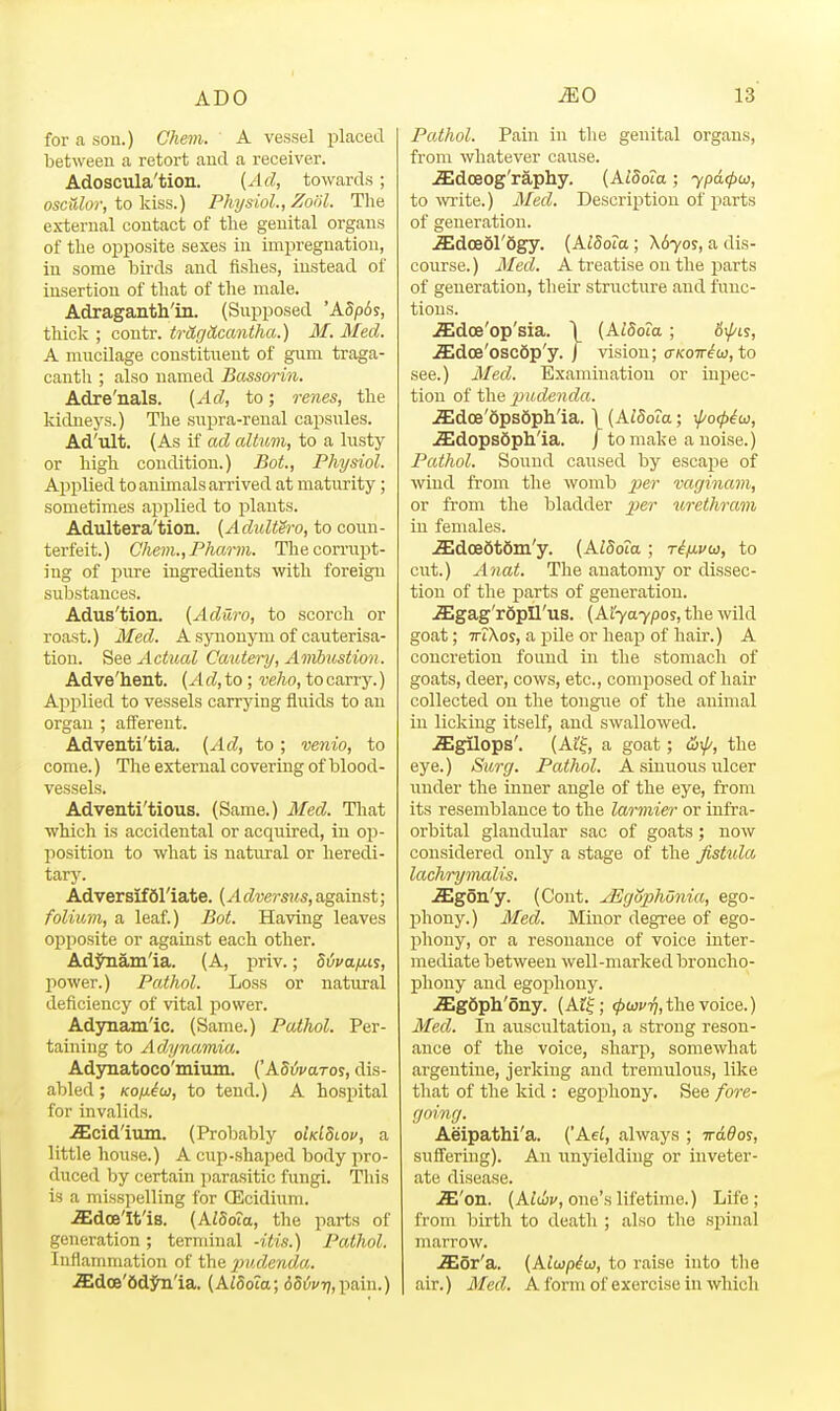 for a son.) Chem. A vessel placed between a retort and a receiver. Adoscula'tion. [Ad, towards; osculor, to kiss.) Physiol., Zoiil. The external contact of the genital organs of the oiJi^osite sexes in impregnation, in some birds and fishes, instead of insertion of that of the male. Adraganth'in. (Supposed 'ASp6s, thick ; coutr. tritgdcantha.) M.Med. A mucilage constituent of gum traga- cauth ; also named Bassoi~in. Adre'nals. [Ad, to; renes, the kidneys.) The supra-renal capsules. Ad'ult. (As if ad altum, to a lusty or high condition.) Bot., Physiol. Applied to animals arrived at maturity; sometimes applied to plants. Adultera'tion. {Adultei-o, to coun- terfeit.) Chem.yPharm. Thecornipt- ing of pure ingredients with foreign substances. Adus'tion. {Aduro, to scorch or roast.) Med. A synonym of cauterisa- tion. See Actual Cautery, Ambustion. Adve'hent. (A d, to; velw, to carry.) Applied to vessels carrying fluids to an organ ; afferent. Adventi'tia. (Ad, to; venio, to come.) The external covering of blood- vessels. Adventi'tious. (Same.) Med. That which is accidental or acquired, in op- position to what is natural or heredi- tarj\ Adversifdl'iate. {Adversus,against; folium, a leaf.) Bot. Having leaves o^jposite or against each other. Adjhiam'ia. (A, priv.; divafiis, power.) Pathol. Loss or natural deficiency of vital power. Adynamic. (Same.) Pathol. Per- taining to Adynamia. Adynatoco'mmm. (ABtivaros, dis- abled ; Kofxio], to tend.) A hospital for invalids. iEcid'ium. (Probably oMSlov, a little house.) A cup-shaiied body pro- duced by certain parasitic fungi. This is a misspelling for GEcidium. iEdoe'It'is. (AZSota, the parts of generation; terminal -itis.) Pathol. Inflammation of the lyudenda,. .ffidoe'6djai'ia. (AiSoZa; 6Si5f7;,pain.) Pathol. Pain in the genital organs, from whatever cause. .Sdoeog'rapliy. [klSoia; ypacpu, to write.) Med. Description of parts of generation. .Sldoeol'Sgy. (A^Soia; \byos, a dis- course. ) Med. A treatise on the parts of generation, their structure and func- tions. JEdoe'op'sia. 1 (AtSota; 6\j/ii, JEdoe'oscdp'y. | vision; o-jcott^w, to see.) Med. Examination or injiec- tion of the 2Jude7ida. .5;dce'6ps6ph'ia. 1 (AlBoia; \(/o(piw, ^dopsSph'ia. j to make a noise.) Pathol. Sound caused by escape of wind from the womb per vaginam, or from the bladder per urethrain in females. .ffidoeStfim'y. [AlSoia ; ri/Muu, to cut.) A'liat. The anatomy or dissec- tion of the fiarts of generation. JEgag'rdpIl'us. (Myaypos, the wild goat; ■TTiXos, a i^ile or heap of hair.) A concretion foimd in the stomach of goats, deer, cows, etc., composed of hair collected on the tongue of the animal in licking itself, and swallowed. ^gilops'. (Ai'^j a goat; the eye.) Surg. Pathol. A sinuous ulcer under the inner angle of the eye, from its resemblance to the larmier or infra- orbital glandular sac of goats; now considered only a stage of the fistula, lachi-ymalis. Sgon'y. (Cent. jEguphOnia, ego- phony.) Med. Minor degree of ego- phony, or a resonance of voice inter- mediate between well-marked broncho- phony and egoiJhony. ^gdph'ony. (Af|; ^o;;''^, the voice.) Med. In auscultation, a strong reson- ance of the voice, sharp, somewhat argentine, jerking and tremulous, like that of the kid : egopliony. See fore- going. Aeipathi'a. (Ael, always ; irddos, suffering). An unyielding or inveter- ate disease. JE'on. (AMv, one's lifetime.) Life; from birth to death ; also the spinal marrow. -ffior'a. {Alwpiu, to raise into the air.) Med. A form of exercise in which