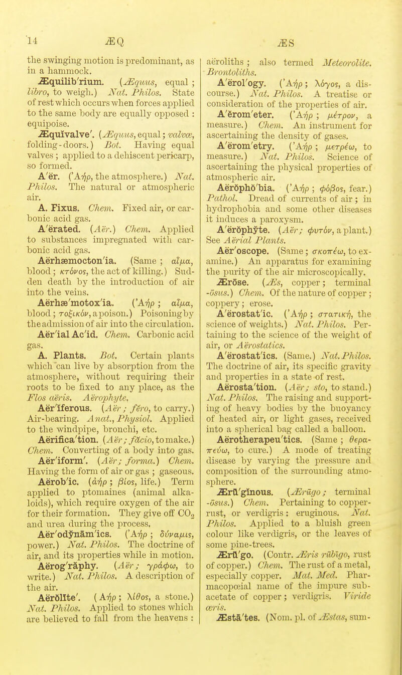 the swingmg motion is predominant, as in a hammock. .ffiquilib'rium. (^quus, equal ; libro, to weigh.) jSat. Philos. State of rest which occurs when forces aiJi^lied to the same body are equally opposed : equipoise. .ffiquivalve'. (yEquit,s,&q\m\; valvce, folding - doors.) Bot. Having equal valves; applied to a dehiscent pericarp, so formed. A'er. ('A^p, the atmosphere.) Nat. Philos. The natural or atmospheric air. A. Fixus. Chejn. Fixed air, or car- bonic acid gas. A'erated. {Aer.) Chem. Applied to substances impregnated with car- bonic acid gas. Aerhsemocton'ia. (Same ; alixa, blood ; ktSvos, the act of killing.) Sud- den death by the introduction of air into the veins. Aerhse'motox'ia. ('Ai^p; al/ia, blood; ToftK^c, a poison.) Poisoningby the admission of air into the circulation. Aer'ial Ac'id. Chem. Carbonic acid gas. A. Plants. Bot. Certain plants which can live by absorf)tion from the atmosphere, without requiring their roots to be fixed to any jDlace, as the Flos aer is. A erophyte. Aer'iferous. (Aer ; fero, to carry.) Air-bearing. Anat., Physiol. Apjjlied to the windjupe, bronchi, etc. Aerifica'tion. (A er ; fctcio, to make.) Clievi. Converting of a body into gas. Aer'iform'. [Aer; forma.) Chem. Having the form of air or gas ; gaseous. Aerob'ic. {a-fip ; pLos, life.) Term applied to iDtomaines (animal alka- loids), which require oxygen of the air for their formation. They give off COo and urea during the process. Aer'odj^am'ics. (A-rip; dijvafxn, power.) A^at. Philos. The doctrine of air, and its properties while in motion. Aerog'raphy. (Aer; ypdcpu, to write.) Nat. Philos. A description of the air. Aerolite'. (Aijp; \ldo^, a stone.) Nat. Philos. Applied to stones which are believed to fall from the heavens : aeroliths; also termed Metewolite. Brontoliths. A'erol'ogy. ('A^p; X670S, a dis- course.) Nut. Philos. A treatise or consideration of the properties of air. A'firom'eter. ('A.rjp; nirpov, a measure.) Cliem. An instrument for ascertaining the density of gases. A'erom'etiy. ('Arqp ; ixerpiw, to measure.) Nat. Philos. Science of ascertaining the physical properties of atmospheric air. Aer6ph6'bia. ('Arqp ; 06/3os, fear.) Pathol. Dread of currents of air; in hydrophobia and some other diseases it induces a jiaroxysm. A'erOphyte. (A'er; ^uTi;/, aplant.) See Aerial Plants. Aer'oscope. (Same; (tkott^w, to ex- amine.) An apjiaratus for examining the purity of the air microscopically. S^rosQ. (y]is, copper; terminal -osus.) Chem. Of the nature of cojjper; coppery; erose. A'erostat'ic. ('Ar}p ; araTiKr}, the science of weights.) Nat. Philos. Per- taining to the science of the weight of air, or Aerostatics. A'erostat'ics. (Same.) Nat.Philos. The doctrine of air, its specific gra\'ity and lu oi^erties in a state of rest. Aerosta'tion. (Aer; s<o, to stand.) Nat. Philos. The raising and sujiport- ing of heavj' bodies by the buoyancy of heated air, or light gases, received into a s])lierical bag called a balloon. Aerotherapeu'tics. (Same ; depa- TreOu}, to cm-e.) A mode of treating disease by varying the pressure .and composition of the surrounding atmo- sphere. JGrQ'ginous. (^Erugo; terminal -osus.) Chem. Pertaining to copper- rust, or verdigris : eruginous. Nat. Philos. Ap]ilied to a bluish green colour like verdigris, or the leaves of some i)ine-trees. .ffirtl'go. (Contr. JEris ntblgo, inist of cojiper.) Cliem. The rust of a metal, especially copper. Mat. Med. Phar- macopoeial name of the impure sub- acetate of copper; verdigi-is. Viride mris. JEsta'tes. (Nom. pi. of jEstas, sum-