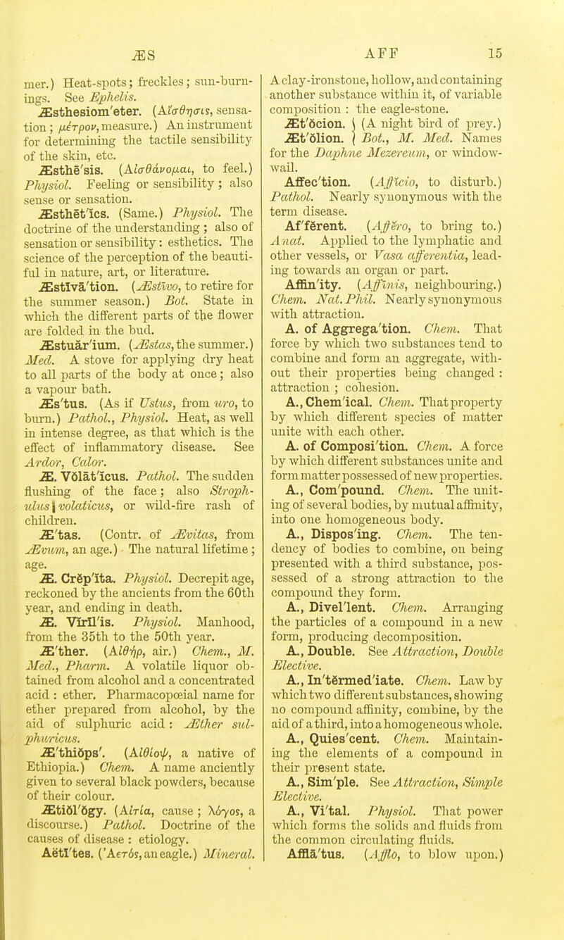 mer.) Heat-spots; freckles; suu-biiru- ings. See Ephelis. iEsthesiom'eter. (Al'o-^Tja-is, sensa- tion; ^u^rpof,measure.) Aniustrmuent for determining the tactile sensibility of the skin, etc. .ffisthe'sis. {KiaddvofxaL, to feel.) Physiol. Feeling or sensibility ; also sense or sensation. iEsthetlcs. (Same.) Physiol. The doctrine of the understanding ; also of sensation or sensibility: esthetics. The science of the perception of the beauti- ful in nature, art, or literature. .ffistlva'tion. (^stlvo, to retire for the summer season.) Bat. State in which the different parts of the flower are folded in the bud. iEstuar'ium. (^stas, the summer.) Med. A stove for applying dry heat to all parts of the body at once; also a vapour bath. .^s'tus. (As if Ustus, fi'om uro, to burn.) Pathol., Physiol. Heat, as well in intense degree, as that which is the effect of inflammatory disease. See Ardor, Ccdor. Sm. VSlat'icus. Pathol. The sudden flushing of the face; also Stroph- uliis\wlaticjcs, or wild-fire rash of children. .S'tas. (Contr. of yEvitas, from jEvum, an age.) The natural lifetime; age. .25. CrSp'ita. Physiol. Decrepit age, reckoned by the ancients from the 60tli year, and ending in death. iE. VMl'is. Physiol. Manhood, from the 35th to the 50th year. iE'ther. (AWijp, air.) Chem., M. Med., Pharm. A volatile liquor ob- tained frora alcohol and a concentrated acid : ether, Pharmacopoeial name for ether prepared from alcohol, by the aid of sulphuric acid: yEther sul- phuricus. wffi'thibps'. (Aieiof, a native of Ethiopia.) Chem. A name anciently given to several black powders, because of their colour. iEti61'6gy. {Alrla, cause ; \6yos, a discourse.) Pathol. Doctrine of the causes of disease : etiology. Aetl'tes. ('A€T6s,aueagle.) Mineral. A clay-ironstone, hollow, and containing another substance wthiu it, of variable comi^ositiou : the eagle-stone. .St'dcion. \ (A night bird of prey.) .ait'dlion. I Bot., M. Med. Names for the Daphne Mezereum, or window- wail. Affec'tion. {A^fficio, to disturb.) Pathol. Nearly synonymous with the term disease. Afferent. (A^ero, to bring to.) A nat. Applied to the lymi^hatic and other vessels, or Vasa afferentia, lead- ing towards an organ or part. Aflm'ity. (A^ffmis, neighbouring.) Chem. Nat. Phil. Nearly synonymous with attraction. A. of Aggrega'tion. Chem. That force by which two substances tend to combine and form an aggregate, with- out their proj)erties being changed : attraction ; cohesion. A.,Cliein'ical. Chem. That property by which different sjiecies of matter unite with each other. A. of Composi'tion. Chem. A force by which different substances unite and form matter possessed of new proi^erties. A., Com'pound. Chem. The unit- ing of several bodies, by mutual afifaiity, into one homogeneous body. A., Dispos'ing. Chem. The ten- dency of bodies to combine, on being presented with a third substance, pos- sessed of a strong attraction to the compound they form. A., Divel'lent. Chem. Arranging the particles of a compound in a new form, iiroducing decomi^osition. A., Double. See Attraction, Double Elective. A., In'termed'iate. C}iem. Law by which two different substances, showing no comj^ound affinity, combine, by the aid of a third, into a homogeneous whole. A., Quies'cent. Chem. Maintain- ing the elements of a compound in their present state. A., Sim'ple. See Attraction, Simple Elective. A., Vi'tal. Physiol. Tliat power which forms tlie solids and fluids from the common circulating fluids. Affla'tus. {Afflo, to blow upon.)