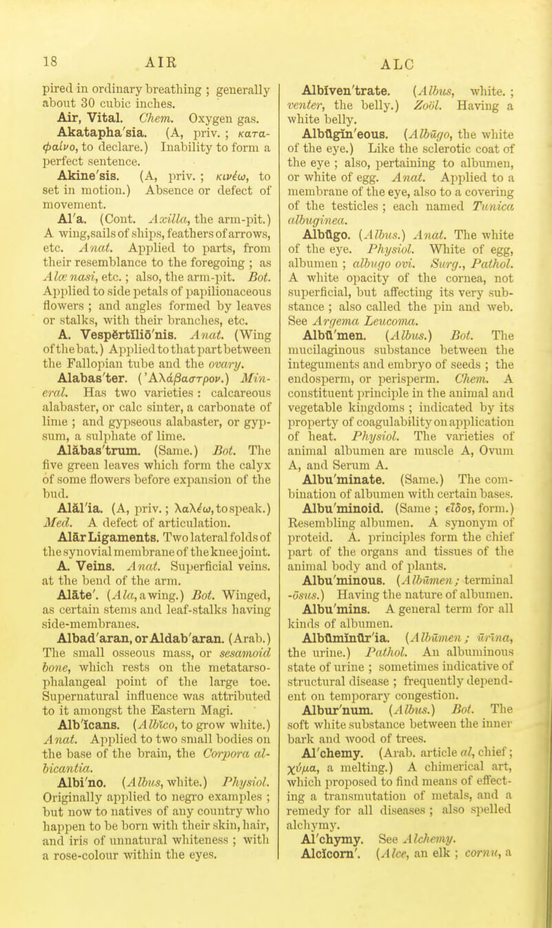 pired in ordinary breathing ; generally about 30 cubic inches. Air, Vital. Chein. Oxygen gas. Akatapha'sia. (A, jiriv. ; Kara- (palvo, to declare.) Inability to form a perfect sentence. Akine'sis. (A, priv. ; kiv^w, to set in motion.) Absence or defect of movement. Al'a. (Cont. Axilla, the arm-pit.) A \viug,sails of ships, feathers of arrows, etc. Anat. Applied to parts, from their resemblance to the foregoing ; as Alee nasi, etc.; also, the arm-pit. Bot. Applied to side petals of papilionaceous flowers ; and angles formed by leaves or stalks, with their branches, etc. A. Vespertilio'nis. Anat. (Wing of tliebat.) Applied to that part between the Fallo]iian tube and the ovary. Alabas'ter. ('AXd^ao-rpov.) Min- eral. Has two varieties : calcareous alabaster, or calc sinter, a carbonate of lime ; and gypseous alabaster, or gyp- sum, a sulphate of lime. Alabas'tnun. (Same.) Bot. The five green leaves which form the calyx of some flowers before expansion of the bud. Alalia. (A, priv.; XaX^w, to speak.) Med. A defect of articulation. Alar Ligaments. Two lateral folds of the synovial membrane of the knee joint. A. Veins. Anat. Superficial veins, at the bend of the arm. Alate'. (.4 ^a, a wing.) Bot. Winged, as certain stems and leaf-stalks having side-membranes. Albad'aran,orAldab'aran. (Arab.) The small osseous mass, or sesamoid hone, which rests on the metatarso- phalangeal point of the large toe. Supernatural influence was attributed to it amongst the Eastern Magi. Albicans. {AUilco, to grow white.) A nat. Applied to two small bodies on the base of the brain, the Corpora al- bicantia. Albi'no. {AIbus, white.) Physiol. Originally applied to negi'o examples ; but now to natives of any country who happen to be born with their skin, hair, and iris of unnatural whiteness ; with a rose-colour within the eyes. Albiven'trate. {Albtis, white, ; venter, the belly.) Zoiil. Having a white belly. Albtlgin'eous. {Albugo, the white of the eye.) Like tlie sclerotic coat of the eye ; also, pertaining to albumen, or white of egg. Anat. Applied to a mendjrane of the eye, also to a covering of the testicles ; each named Tunica albuginea. Albtlgo. {Albus.) Anat. The white of the eye. Physiol. White of egg, albumen ; albugo ovi. Surg., Pathol. A white opacity of the cornea, not superficial, but affecting its very sub- stance ; also called the pin and web. See Arc/ema Leuconui. Albd'men. (Albus.) Bot. The mucilaginous substance between the integuments and embryo of seeds ; the eudosiierm, or perisperm. Chem. A constituent principle in the animal and vegetable kingdoms ; indicated by its property of coagulability on application of heat. Physiol. The varieties of animal albumen are muscle A, Ovum A, and Serum A. Albu'minate. (Same.) The com- bination of albumen with certain bases. Albu'minoid. (Same; elSos,form.) Resembling albumen. A synonym of proteid. A. principles form the chief part of the organs and tissues of the animal body and of plants. Albu'minous. (Albumen; terminal •osns.) Having the nature of albumen. Albu'mins. A general term for all kinds of albumen. Albllmintlr'ia. (Albumen; urlna, the urine.) Pathol. An albuminous state of urine ; sometimes indicative of structural disease ; frequently depend- ent on temporary congestion. Albur'num. (Albtis.) Bot. The soft white substance between the iunei' bark and wood of trees. Al'chemy. (Arab, article al, chief; Xiz/tia, a melting.) A chimerical art, which proposed to find means of effect- ing a trausnnitation of metals, and a remedy for all diseases ; also spelled alchymy. Al'chymy. See Alchemy. Alclcom'. (Alee, an elk ; cornu, a