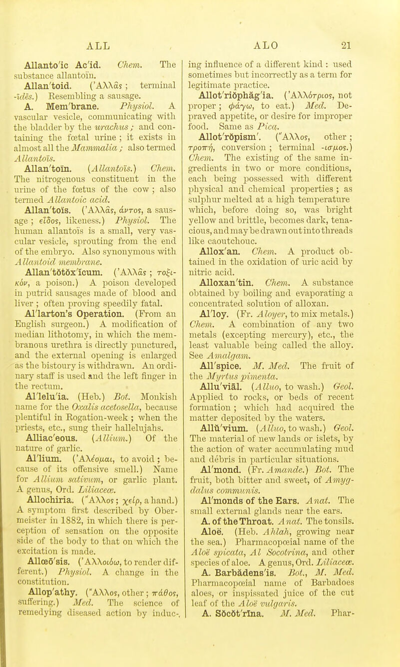 Allantoic Ac'id. Chem. The substance allautoi'u. Allan'toid. ('AXXSs; terminal •ules.) Eesembliug a sausage. A. Mem'brane. Physiol. A vascular vesicle, communicating witli the bladder by the urachus ; and con- taining the foetal urine ; it exists in almost all the Matmmdia ; also termed Allantois. Allan'toin. {Allantois.') Chem. The nitrogenous constituent in the urine of the fcetus of the cow ; also termed Allantoic acid. Allan'tois. {'AAAas, dfroj, a saus- age ; eiSos, likeness.) Physiol. The human allantois is a small, very vas- cular vesicle, sprouting from the end of the embryo. Also synonymous wth Allanioid membrane. Allan't6t6x'icum. ('AXXSs; to^l- Kov, a jjoison.) A jioison developed in putrid saiisages made of blood and liver ; often proving speedily fatal. Al'larton's Operation. (From an English surgeon.) A modification of median lithotomy, in which the mem- branous urethra is directly inmctured, and the external opening is enlarged as the bistoury is withdrawn. An ordi- nary staff is used and the left finger in the rectum. Al'lelu'ia. (Heb.) Bot. Monkish name for the Oxalis acetosella, because plentiful in Kogation-week ; when the priests, etc., sung their hallelujahs. Alliac'eous. (Allium.) Of the nature of garlic. Allium. ('AXiofj-ai, to avoid ; be- cause of its offensive smell.) Name for Allium sativum, or garlic plant. A genus, Ord. Liliacece. Allochiria. (AXXos; xf^P, a hand.) A symptom first described by Ober- meister in 1882, in which there is per- ception of sensation on the opposite side of the body to that on which the excitation is made. AlloeS'sis. ('AXXoi6aj, to render dif- ferent.) Physiol. A cliange in the constitution. Allop'athy. (AXXos, other ; Trd^os, suffering.) Med. The science of remedying diseased action by indue-, ing influence of a different kind : used sometimes but incorrectly as a term for legitimate practice. Allot'rifiphag'ia. {'AWbrpios, not l^roper; (pdyw, to eat.) Med. De- jiraved appetite, or desire for improper food. Same as Pica. Allot'rSpism'. (AXXos, other; Tpowr], conversion ; terminal -t(r/Uos.) Chem. The existing of the same in- gredients in two or more conditions, each being possessed vnt\\ different physical and chemical properties ; as suli^hur melted at a high temperature which, before doing so, was bright yellow and brittle, becomes dark, tena- cious, and may be drawn out into threads like caoiitchouc. AUox'an. Chem. A product ob- tained in the oxidation of uric acid by nitric acid. Alloxan'tin. Chem.. A substance obtained by boiling and evaporating a concentrated solution of alloxan. Alloy. (Fr. Aloyer, to mix metals.) Chem. A combination of any two metals (excepting mercury), etc., the least valuable being called the alloy. See Amalgam. All'spice. M. Med. The ft-uit of the Myrtus pimenta. Allu'vial. (Alluo, to wash.) Geol. Api^lied to rocks, or beds of recent formation ; which had acquired the matter deposited by the waters. Allii'vium. (Alluo, to wash.) Geol. The material of new lands or islets, by the action of water accumulating mud and debris in particular situations. Al'mond. (Fr.Amande.) Bot. The fruit, both bitter and sweet, of Amyg- dalus communis. Al'monds of the Ears. Anat. The small external glands near the ears. A. of the Throat. Anat. The tonsils. Aloe. (Heb. Ahlah, growing near the sea.) Pharmacopoeial name of the Aloe spicala, AI Socotri?ia, and other species of aloe. A genus, Ord. Liliacew. A. Barbadensls. Bot., M. Med. Pharmacopoeial name of Barbadoes aloes, or insi)issated juice of the cut leaf of tlie Aloe vidgaris. A. S6c6t'rlna. M. Med. Phar-