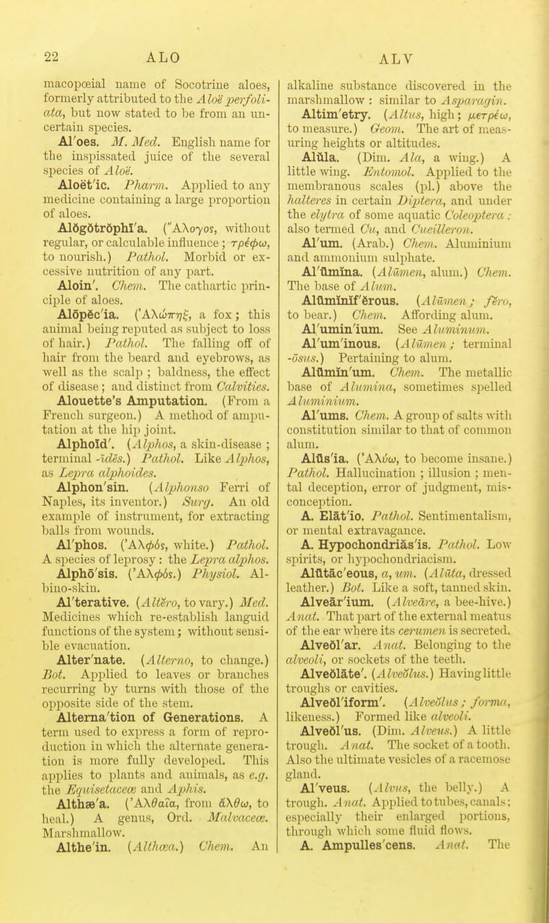macopceial uanie of Socotrine aloes, formerly attributed to the Aloe 2m-foli- ata, but now stated to be from au un- certain species. Al'oes. M. Med. English name for the inspissated juice of the several species of Aloe. Aloet'ic. Pharm. Applied to any medicine containing a large proportion of aloes. A16g6tr6phl'a. (AX070S, wthont regular, or calculable influence ; Tpi<pw, to nourish.) Pathol. Morbid or ex- cessive nutrition of any part. Aloin'. Ghem. The cathartic prin- ciple of aloes. Alopgc'ia. ('AXuvr]^, a fox; this animal being reputed as subject to loss of hair.) Pathol. The falling off of hair from the beard and eyebrows, as well as the scalp ; baldness, the effect of disease; and distinct from Calvities. Alouette's Amputation. (From a French surgeon.) A method of ampu- tation at the hip joint. Alphold'. {Alphos, a skin-disease ; terminal -Ides.) Pathol. Like Alphos, as Lepra alphoides. Alphon'sin. (Alphonso Fen-i of Naples, its inventor.) Surg. An old example of instrument, for extracting balls from wounds. Al'phos. ('AX06j, white.) Pathol. A species of leprosy: the Lepra alphos. Alpho'sis. {'AXijbis.) Physiol. Al- bino-skiu. Al'terative. [Alth-o, to-va-Ty.) Med. Medicines which re-establish languid functions of the system; without sensi- ble evacuation. Alter'nate. (AUerno, to change.) Bot. Applied to leaves or branches recurring by turns with those of the opposite side of the stem. Altema'tion of Generations. A term used to exjn'ess a form of repro- duction in which the alternate genera- tion is more fully developed. This api^lies to plants and animals, as e.g. the Equisetaceai and AjMs. Althae'a. ('AX^aia, from fiX^w, to heal.) A genus, Ord. Malvacece. Marshniallow. Althe'in. (Althaia.) Chem. An alkaline substance discovered in the marshmallow : similar to Asjjaragin. Altim'etry. (Altiis,\\\g\\; neTpioi, to measure.) Geom. The art of meas- uring heights or altitudes. Altila. (Dim. Ala, a wing.) A little wing. Entomol. Afjplied to the membranous scales (pi.) above the halteres in certain Diptera, and under the elytra of some aquatic Coleoptera : also termed Cii, and Cueilleron. Al'um. (Arab.) Chem. Aluminiimi and aninionium sulphate. Al'tlmina. (Alumen, alum.) Chem. The Ijase of Alum. AltHminif'erous. {Aluvien; f?ru, to bear.) Chem. Affording ahnn. Al'umin'ium. See Aluminum. Al'um'inous. (Alumen; terminal -usHs.) Pertaining to alum. Altlmin'um. Chem. The metallic base of Alumina, sometimes spelled A lumininm. Al'ums. Chem. Agroupof salts with constitution similar to that of common alum. Altls'ia. ('AXt^w, to become insane.) Pathol. Hallucination ; illusion ; men- tal deception, error of judgment, mis- conception. A. Elat'io. Pathol. Sentimentalisni, or mental extravagance. A. Hypochondrias'is. Pathol. Low spirits, or hyjiochondriacism. AlQtac'eous, a, um. (A lata, di*essed leatlier.) Bot. Lilce a soft, tanned skin. Alvear'ium. [Alvedre, a bee-hive.) Anat. That part of the external meatus of the ear where its cerumen is secreted. Alvedl'ar. Anat. Belonging to the alveoli, or sockets of the teeth. Alve61ate'. (Alveolus.) Having little troughs or cavities. Alvedl'iform'. (AlveQlus ; forma, likeness.) Formed lilce alveoli. AlveOl'us. (Dim. Alve^is.) A little trough. Anat. The socket of a tooth. Also the ultimate vesicles of a racemose gland. Al'veus. (Alvus, the belly.) A trough. Anat. Applied to tubes, canals; especially their enlarged portions, through which some fluid flows. A. AmpuUes'cens. Anat, The