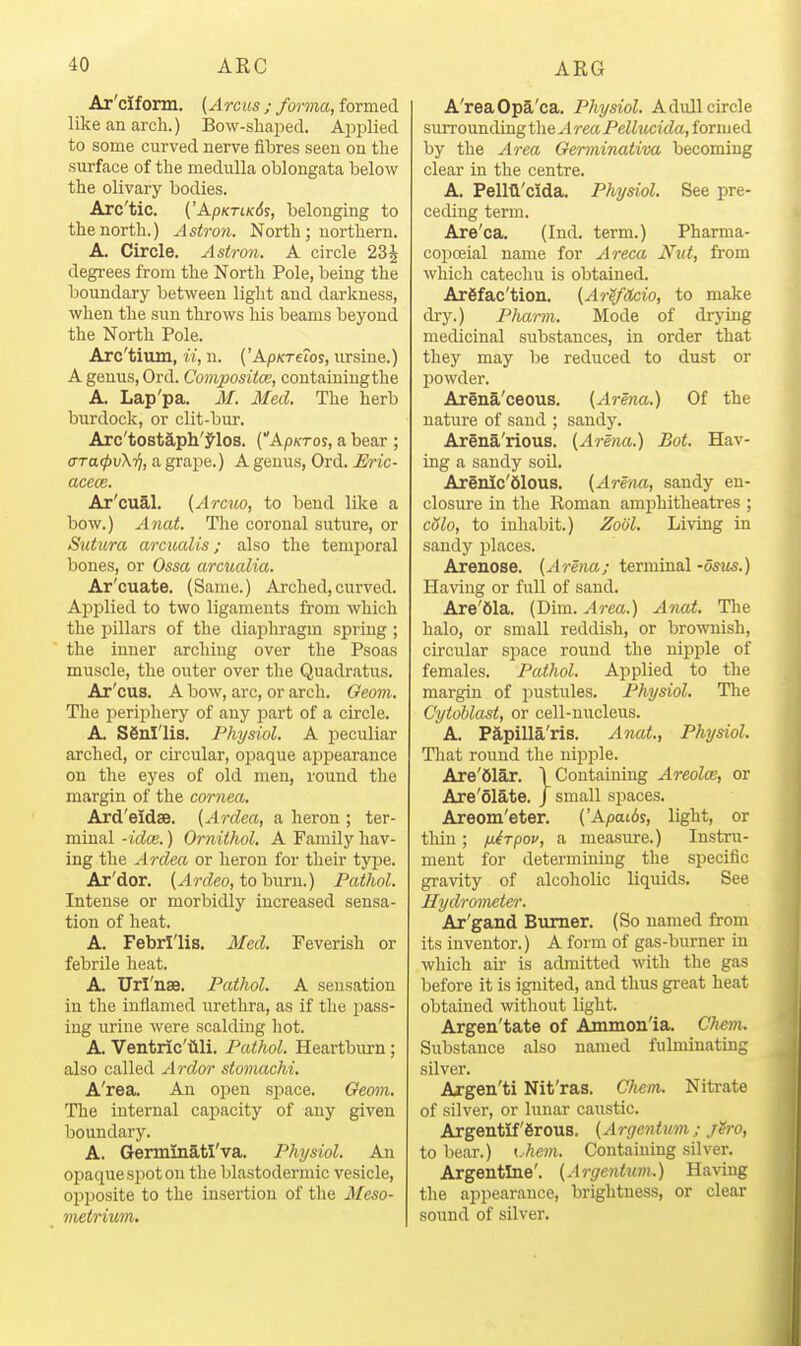 Ar'ciform. (Arcus ; forma, formed like an arch.) Bow-sliaped. Aj^plied to some curved nerve fibres seen on the surface of the medulla oblongata below the olivary bodies. Arc'tic. ('Ap/cTi/fds, belonging to the north.) Astron. North; northern. A. Circle. Astron. A circle 23^ degrees from the North Pole, being the boundary between light and darkness, when the sun throws his beams beyond the North Pole. Arc'tium, ii, n. ('Ap/creros, ursine.) A genus, Ord. Compositce, containiugthe A. Lap'pa. M. Med. The herb burdock, or clit-bur. Arc'tostaph'^los. (Ap/cTos, a bear ; aTa<pv\-f], a grape.) A genus, Ord. Eric- acece. Ar'cual. (Arcuo, to bend like a bow.) Anat. The coronal suture, or Sutura arcualis; also the temporal bones, or Ossa arcualia. Ar'cuate. (Same.) Arched,curved. Applied to two ligaments from which the pillars of the diajihragm spring ; the inner arching over the Psoas muscle, the outer over the Quadratus. Ar'cus. A bow, arc, or arch. Oeom. The periphery of any part of a circle. A. Sfinl'lis. Physiol. A peculiar arched, or circular, opaque appearance on the eyes of old men, round the margin of the cornea. Ard'eidse. [Ardea, a heron ; ter- minal -idee.) Ornithol, A Family hav- ing the Ardea or heron for their type. Ar'dor. {Ardeo, to burn.) Pathol. Intense or morbidly increased sensa- tion of heat. A. Febrl'lis. Med. Feverish or febrile heat. A. Un'nae. Pathol. A sensation in the inflamed urethra, as if the pass- ing uriue were scalding hot. A. Ventric'iili. Pathol. Heartburn; also called Ardor stomachi. A'rea. An open space. Oeom. The internal capacity of any given boundary. A. Germinatl'va. Physiol. An opaque spot on the blastodermic vesicle, opposite to the insertion of the Meso- metrium. A'rea Opa'ca. Physiol. A dull circle surrounding the ^rea Pellucida, formed by the Area Germinativa becoming clear in the centre. A. Peim'cida. Physiol. See pre- ceding term. Are'ca. (Ind. term.) Pharma- copoeial name for Areca Nut, from which catechu is obtained. Argfac'tion. {ArifUcio, to make dry.) Pharm. Mode of drying medicinal substances, in order that they may be reduced to dust or l^owder. Arena'ceous. {Arena.) Of the nature of sand ; sandy. Arena'rious. {Arena.) Bot. Hav- ing a sandy soU. Arenic'dlous. {Arena, sandy en- closure in tlie Roman amphitheatres ; cSlo, to inhabit.) Zoiil. Living in sandy places. Arenose. {Arena; terminal -osm.) Having or full of sand. Are'61a. (Dim. Area.) Anat. Tlie halo, or small reddish, or brownish, circular space round the nipple of females. Pathol. Applied to tlie margin of pustules. Physiol. The CytoUast, or cell-nucleus. A. Papilla'ris. Anat., Physiol. Tliat round the nipple. Are'61ax. I Containing Areolae, or Are'olate. J small spaces. Areom'eter. ('Apat6y, light, or thin; fiirpov, a measure.) Instru- ment for determining the specific gravity of alcoholic liquids. See Hydrometer. Ar'gand Burner. (So named from its inventor.) A form of gas-burner in which air is admitted with the gas before it is ignited, and thus gi-eat heat obtained wthout light. Argen'tate of Ammon'ia. Chem. Substance also named fulminating silver. Argen'ti Nit'ras. Chem,. Nitrate of silver, or lunar caustic. Argentiferous. {Argentum; jSro, to bear.) Uie7)i. Containing silver. Argentine'. {Argentian.) Having the appearance, brightness, or clear sound of silver.