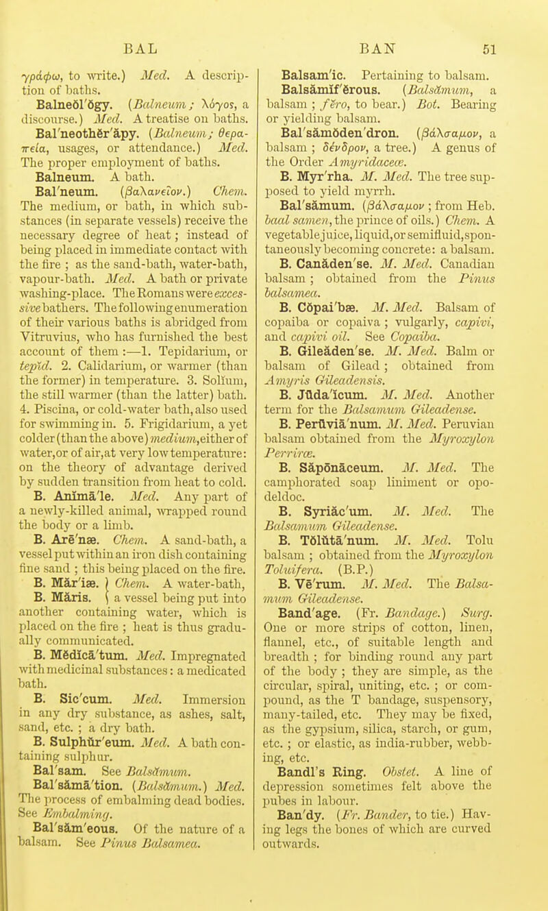 ypd(pu, to wite.) 3fed. A descrip- tion of baths. Balnedl'Sgy. {Balneurii; \6yoi, a disconrse.) Med. A treatise on baths. Bal'neothfir'S-py. (Bcdneum; 6epa- ireia, usages, or attendance.) Med. Tlie proper employment of baths. Balneum. A bath. Bal'neum. (PaXavelov.) Chem. The medium, or bath, in which sub- stances (in separate vessels) receive the necessary degree of heat; instead of being placed in immediate contact with the iire ; as the sand-bath, water-bath, vapour-bath. Med. A bath or private washing-place. The Romans were exces- sive bathers. The following enumeration of their various baths is abridged from Vitruvius, who has furnished the best account of them ;—-1. Tepidarium, or tepid. 2. Calidarium, or warmer (than the former) in temperature. 3. Solium, the still warmer (tlian the latter) bath. 4. Piscina, or cold-water bath, also used for swimming in. 5. Frigidarium, a yet colder (than the above) ??ie(^i.'Mm,either of water,or of air,at very low temperature: on the theory of advantage derived by sudden transitiou from heat to cold. B. Anlma'le. Med. Any part of a newly-killed animal, ■wra2)ped round the body or a Imib. B. Are'nse. Chem. A sand-bath, a vessel put Avithiu an iron dish containing fine sand ; this being placed on the fire. B. Mar'iae. ) Chem. A water-bath, B. Maris. \ a vessel being put into another containing water, which is placed on the fire ; heat is thus gradu- ally communicated. B. M6dica'tum. Med. Impregnated with medicinal substances: a medicated bath. B. Sic'cum. Med. Immersion in any dry substance, as ashes, salt, sand, etc. ; a dry bath. B. Sulphto'eum. Med. A bath con- taining sulphur. Bal'sam. See BalsHmum. Bal'sama'tion. (BalsOmiwi.) Med. The process of embalming dead bodies. See Jimhcdmiiuj. Bal'sam'eous. Of the nature of a balsam. See Pinus Bcdsamea. Balsam'ic. Pertaining to balsam. Balsamif'Srous. (BcdsAimmi, a balsam ; fero, to bear.) Bot. Bearing or yielding balsam. Bal'samSden'dron. {^akaaixov, a balsam ; devSpov, a tree.) A genus of the Order Amyridacece. B. M3rr'rha. M. Med. The tree sup- posed to yield myrrh. Bars3,muin. (^dXaafiov ; from Heb. Jaa^ sa??ie», the prince of oils.) Chem. A vegetablejuice,liquid,orsemifluid,spon- taneously becoming concrete: a balsam. B. Canaden'se. M. Med. Canadian balsam ; obtained from the Finns balsamea. B. CSpai'bse. M. Med. Balsam of copaiba or copaiva ; vulgarly, capivi, and capivi oil. See Copaiba. B. Gileaden'se. M. Med. Balm or balsam of Gilead; obtained from Amyris Gileadensis. B. JUdalcum. M. Med. Another term for the Balsamum Gileadense. B. Perflvia'num. M. Med. Periiviau balsam obtained from the Myroxylon Perrirce. B. Saponaceum. M. Med. The cami^horated soap liniment or opo- deldoc. B. Syriac'um. M. Med. The Balsamum Gileadense. B. T6mta'num. M. Med. Tolu balsam ; obtained from the Myroxylon Toluifera. (B.P.) B. Ve'nun. M. Med. The Balsa- mum Gileadense. Band'age. (Fr. Bandage.) Surg. One or more strips of cotton, linen, flannel, etc., of suitable length and breadth ; for binding round any part of the body ; they are simple, as the circular, spiral, uniting, etc. ; or com- l^ound, as the T bandage, suspensory, many-tailed, etc. They may be fixed, as the gypsium, silica, starch, or gum, etc. ; or elastic, as india-rubber, webb- ing, etc. Bandl's Ring. Ohsiet. A line of depression sometimes felt above the pubes in labour. Ban'dy. (Fr. Bander, to tie.) Hav- ing legs tlie bones of which are curved outwards.