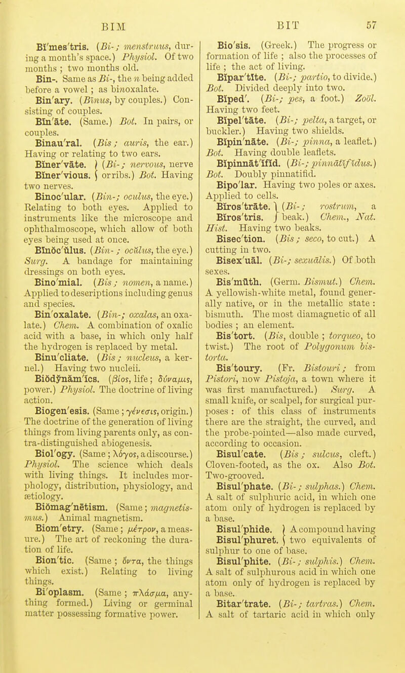 BI'mes'tris. {Bi-; onensiruus, dur- ing a mouth's space.) Physiol. Oftv/o mouths ; two months old. Bin-. Same as Bi-, the n being added before a vowel ; as biwoxalate. Bin'ary. (^wims, by couples.) Con- sisting of couples. BIn'ate. (Same.) Bot. In pairs, or couples. Binau'ral. {Bis; auris, the ear.) Having or relating to two ears. Bmer'vate. j [Bi-; nervous, uerve Bmer'vious. \ or ribs.) Bot. Having two nerves. Binoc'ular. [Bin-; oci<Z?«, the eye.) Relating to both eyes. Applied to instruments like tlie microscope and ophthalmoscope, which allow of both eyes being used at once. BInSc'iilus. (Bin-; ocitZ^ts, the eye.) Surg. A bandage for maintaiuiug dressings on both eyes. Bino'mial, [Bis; woMie?i, a name.) Applied to descriptions including genus and species. Bin'oxalate. [Bin-; oxalas, an oxa- late.) Chevi. A combination of oxalic acid with a base, in which only half the hydrogen is replaced by metal. Binu'cliate. (Bis; micleus, a ker- nel.) Having two nucleii. Biodj^am'ics. (§los, life; Sdvains, power.) Physiol. The doctrine of living action. Biogen'esis. (Same ;7^veo-ty, origin.) The doctrine of the generation of living things from living parents only, as con- tra-distinguished abiogeuesis. Biol'ogy. (Same ; X670S, adiscourse.) Physiol. The science which deals with living things. It includes mor- phology, distribution, physiology, aud aetiology. Bidmag'netism. (Same; magnetis- mus.) Animal magnetism. Biom'etry. (Same; /x^rpoj', a meas- ure.) The art of reckoning the dura- tion of life. Bion'tic. (Same ; 6vTa, the things which exist.) Relating to living things. Bi'oplasm. (Same ; irXda/xa, any- thing formed.) Living or germinal matter possessing formative power. Bio'sis. (Greek.) The progress or formation of life ; also the processes of life ; the act of living. BIpar'tlte. (Bi-; partio, to divide.) Bot. Divided deeply into two. Biped'. (Bi-; pes, a foot.) Zool. Having two feet. Bipel'tate. (Bi-; pielta, a target, or buckler.) Having two shields. Bipin'iiate. (Bi-; pinna, a leaflet.) Bot. Having double leaiiets. Bipinnat'ifid. (Bi-; pinnat%f%dios.) Bot. Doubly pinnatifid. Bipo'lar. Having two poles or axes. Aj^plied to cells. Biros'trate. \ (Bi-; rostrum, a BIros'tris. /beak.) Chem., Nat. Hist. Having two beaks. Bisec'tion. (j5w; seco, to cut.) A cutting in two. Bisex'ual. (Bi-; sexudlis.) Of both sexes. Bis'm.'Q.th. (Germ. Bismut.) Chem. A yellowish-white metal, foxmd gener- ally native, or in the metallic state: bismuth. The most diamagnetic of all bodies ; an element. Bis'tort. (Bis, double ; torqueo, to twist.) The root of Polygonum bis- torta. Bis'toury. (Fr. Bistouri; from Pistori, now Pistoja, a town where it was first manufactured.) Surg. A small knife, or scalpel, for surgical pur- poses : of this class of instruments there are the straight, the curved, aud the probe-poiuted—also made curved, according to occasion. Bisul'cate. (Bis ; sulcus, cleft.) Cloven-footed, as the ox. Also Bot. Two-grooved. Bisul'phate. (Bi-; sulphas.) Chem. A salt of sulphuric acid, in which one atom only of hydrogen is replaced by a base. Bisul'pliide. ) A compound having Bisul'pliuret. \ two equivalents of sulphur to one of l)ase. Bisul'phite. (Bi-; sulphis.) Chem. A salt of sulphurous acid in which one atom only of hydrogen is replaced by a base. Bitar'trate. (Bi-; tartras.) Chem. A salt of tartaric acid in which only