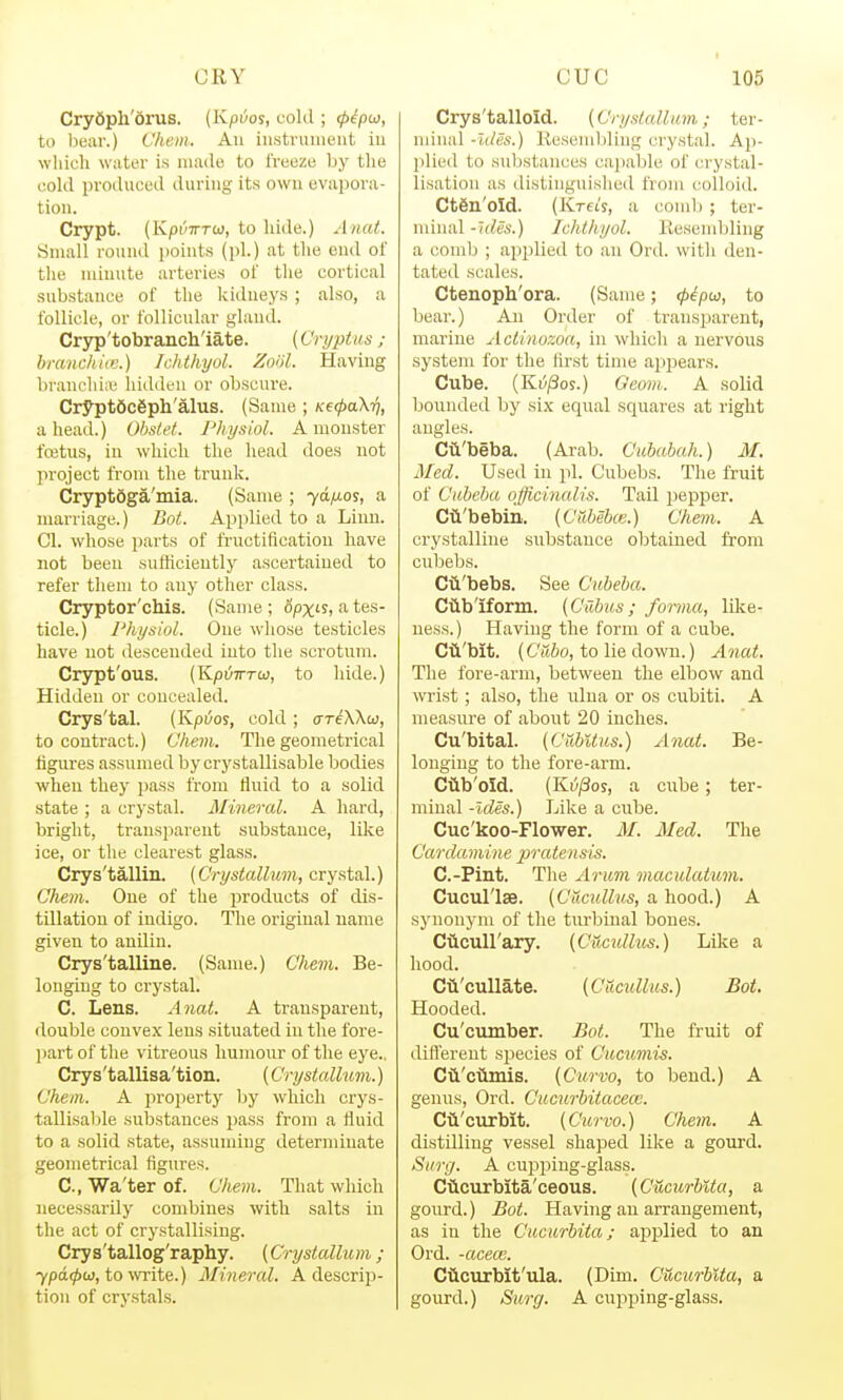 Cry6ph'6rus. (Kpvos, cokl; (p^pco, to bear.) Chem. An iustruiiieiit in wliich water is niailo to freiize by the colli proiliiced during its own evapoi'a- tion. Crypt. (KpiiTTTiii, to hide.) Anat. Small round i)oiuts (pi.) at the end of the minute arteries of the cortical substance of the kidneys; also, a follicle, or follicular gland. Cryp'tobrancli'iate. (Cryptus ; branchitv.) Ickthyul. Znol. Having l)ranchi;v! hidden or obscure. Crypt6c6ph'alus. (Same ; KetpaXri, ahead.) Obstet. Physiol. A monster fcetus, in which the head does not project from the trunk. Cryptdga'mia. (Same ; yd/ios, a marriage.) Bot. Applied to a Linn. CI. whose parts of fructification have not been sufficiently ascertained to refer them to any other class. Cryptor'chis. (Same ; 6pxi-s, a tes- ticle.) Physiol. One whose testicles have not descended into the scrotum. Crypt'ous. (K/jyTrrw, to hide.) Hidden or concealed. Crys'tal. (Kpi/os, cold ; a-reWw, to contract.) Vhem. The geometrical figures assumed by crystallisable bodies when they pass from fluid to a solid state ; a crystal. Mineral. A hard, bright, transparent substance, lilce ice, or the clearest glass. Crys'tallin. {Crystallum, crystal.) Chem. One of the jiroducts of dis- tillation of indigo. The original name given to auiliu. Crys'talline. (Same.) Chem. Be- longing to crystal. C. Lens. Anat. A transparent, double convex lens situated in the fore- part of the vitreous humour of the eye.. Crys'tallisa'tion. (Crystallum.) Chem. A property by which crys- tallisable substances jiass from a fluid to a solid state, assuming determinate geometrical figures. C, Wa'ter of. Chem. That which necessarily combines with salts in the act of crystallising. Crys'tallog'raphy. (Crystallum ; 7pd0a), to wite.) Mineral. A descrip- tion of cry.stals. Crys'talloid. (Crystallum; ter- minal -Ides.) Resembling crystal. Ap- plied to substances cajiable of crystal- lisation as distinguished from colloid. CtSn'oId. (Kreij, a comb ; ter- nniial -hies.) Ichlhyol. Kesendjling a comb ; applied to an Ord. with den- tated scales. Ctenopli'ora. (Same; ^i^pco, to bear.) An Order of transparent, marine Actinozoa, in which a nervous system for the first time appears. Cube. (Ki5;8os.) Qeom. A solid bounded by si.\' equal squares at right angles. Cii'beba. (Arab. Cububah.) M. Med. Used in pi. C'ubebs. The fruit of Cubcba officinalis. Tail pepper. Cti'bebm. (Cubebce.) Chem. A crystalline substance obtained from cubebs. Cii'bebs. See Cubeba. Ciiblform. (Cabus ; foiina, like- ness.) Having the form of a cube. Cti'bit. (C'Sfto, to lie down.) Anat. The fore-arm, between the elbow and wrist; also, the ulna or os ciibiti. A measure of about 20 inches. Cu'bital. (Cubitus.) Anat. Be- longing to the fore-arm. Ciib'old. (Ki//3os, a cube; ter- minal -Ides.) Like a cube. Cuc'koo-Flower. M. Med. The Cardamine pratensis. C.-Pint. The Arum macidatum. Cucul'lse. (Cucullus, a hood.) A synonym of the turbinal bones. CttcuH'ary. (Cticullus.) Like a hood. Cii'cullate. (Cticullus.) Bot. Hooded. Cu'cumber. Bot. The fruit of diflerent species of Cucumis. Cii'ciiniis. (Curvo, to bend.) A genus, Ord. Cucurbitacece. Cii'curblt. (Curvo.) Chem. A distilling vessel shaped like a gourd. Surg. A cupping-glass. Ciicurbita'ceous. (Cucurblta, a gourd.) Bot. Having an arrangement, as in the Cucurbita; applied to an Ord. -acew. Cticurbit'ula. (Dim. Cucurblta, a gourd.) Surg. A cupping-glass.