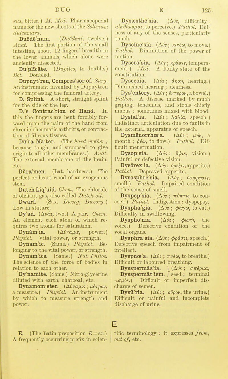 rus, bitter.) M. Med. Pliarmacopoeial name for the new shoots of tlie Solanum dulcamarn. Dudde'num. {DuSdeni, twelve.) A nat. The first portion of the small intestine, about 12 fingers' breadth in the lower animals, which alone were anciently dissected. Du'plicate. {Diijollco, to double.) Bot. Doubled. Dupuyt'ren, Compres'sor of. Surg. An instrument invented by Dupuytren for compressing the femoral artery. D. Splint. A short, straight splint for the side of the leg. D.'s Contrac'tion of Hand. In this the fingers are bent forcibly for- ward upon the palm of the hand from chronic rheumatic arthritis, or contrac- tion of fibrous tissues. Dtl'ra Ma'ter. (The hard mother ; l)ecause tough, and sxijDposed to give origin to all other membranes.) Anat. The external membrane of the brain, etc. Diira'men. (Lat. hardness.) The jierfect or heart wood of an exogenous stem. Dutch Liq'uid. Ghem. The chloride of defiant gas, also called Dutch oil. Dwarf. (Sax. Diuerg, Diueorg.) Low in stature. Dy'ad. (Auds, two.) Aj)air. Chem. An element each atom of which re- quires two atoms for saturation. Dynam'ia. (Ai^va^ts, power.) Physiol. Vital j)Ower, or strength. Dynamic. (Same.) Physiol. Be- longing to the \'ital power, or strength. Dynamics. (Same.) Nat. Philos. The science of the force of bodies in relation to each other. Dy'namite. (Same.) Nitro-glycerine diluted with earth, charcoal, etc. Djrnamom'eter. [LivatxLs; fjArpov, a measure.) Physiol. An instrument by which to measure strength and power. Dyssesthe'sia. (Ai;s, difficulty ; aiaddvofxat, to perceive.) Pathol. Dul- ness of any of the senses, particularly touch. Dysclne'sia. (At/j; /cii'^w, to move.) Pathol. Diminution of the power of motion. Dyscra'sia. (Ai^s; /cpacrts, temj)era- ment.) Med. A faulty state of the constitution. Dysecoia. (Ai;s; aKo-q, hearing.) Diminished hearing ; deafness. Dys'entery. (Aus; ^vrepov, abowel.) Pathol. A disease marlced by much griping, tenesmus, and stools chiefly mucus ; sometimes mixed with blood. Dyslal'ia. (Ai^s; \a\la, speech.) Indistinct articulation due to faults in the external apjsaratus of speech. Dysmenorrhoe'a. (Ai5s; /i^f, a month ; p^w, to flow.) Pathol. Dif- ficult menstruation. Dysop'sia. (Ai;s; 6\^ls, vision.) Painful or defective vision. Dysdrexla. (Ai/s; Spelts, appetite.) Pathol. Depraved appetite. Dysosphre'sia. (Ai;s; ba-^ptjais, smell.) Pathol. Impaired condition of the sense of smell. Dyspep'sia. (Ai/s; tt^tttw, to con- coct.) Pathol. Indigestion: dyspepsy. Dyspha'gia. (Avs; tpdycij, to eat.) Difticiilty in swallowing. Dyspho'nia. (A^s; (puvri, the voice.) Defective condition of the vocal organs. Dysphra'sia. (Atjs; (ppdcns, speech.) Defective speech from impairment of intellect. Dyspnoe'a. (Ai5s; ttv^w, to breathe.) Difiicult or laboured breathing. Dysspermas'ia. 1 (Ai^s; a-n-ip/ia, Dysspermat'ism. j seed ; terminal -Lffixds.) Difficult or imperfect dis- charge of semen. Dystl'ria. (Ai;s ; oSpov, the urine.) Difficult or painful and incomplete discharge of urine. E. (The Latin preposition E = ex.) A frequently occurring prefix in scien- tific ternunology Old of, etc. it expresses from,