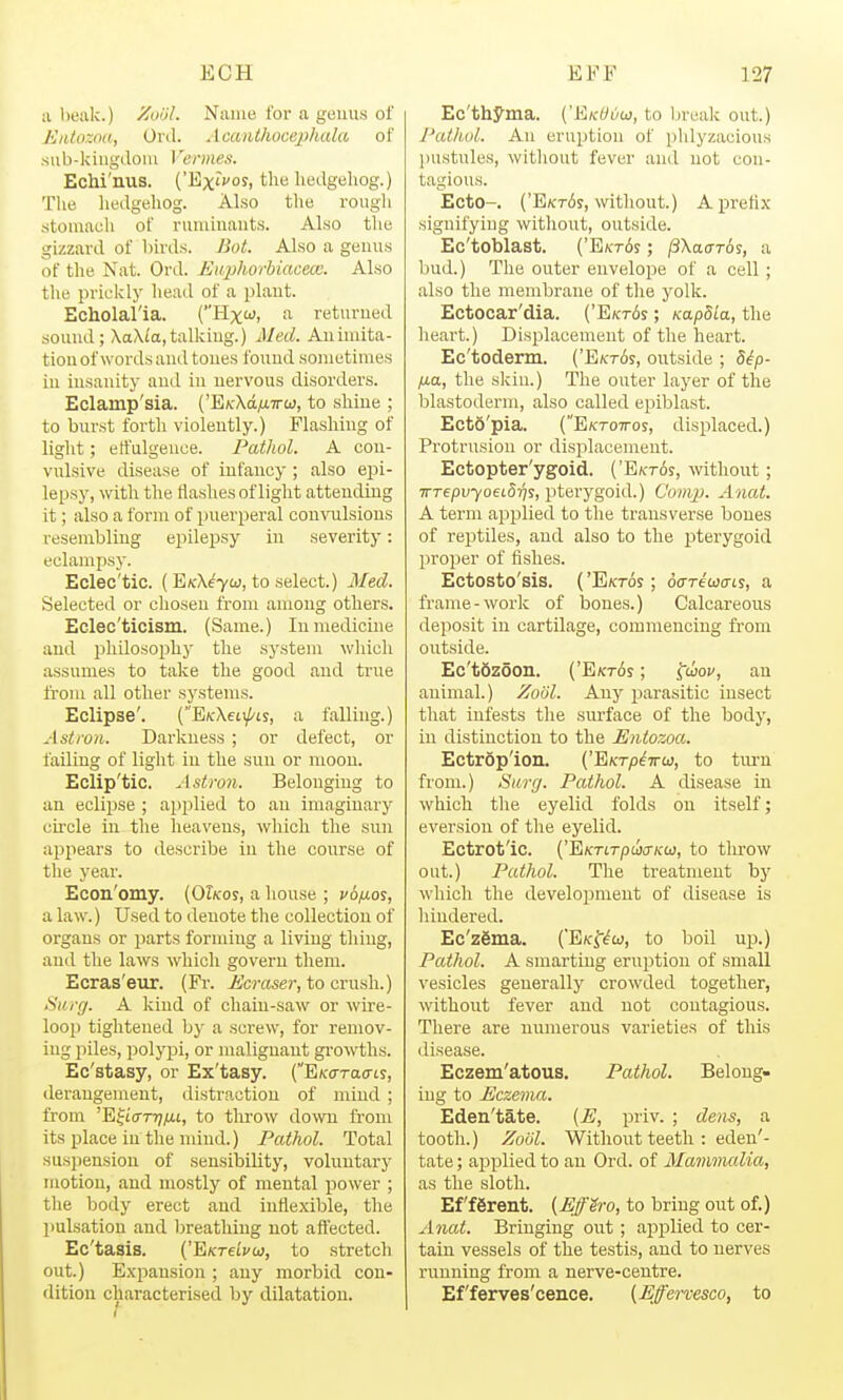 ;i bealc.) Zuol. Name for a geuus of EiUozoa, Ord. Acanthocephula of su b-kiugdolu Vermes. Echi'nus. ('Ex'i'of, the liedgeliog.) The hedgeliog. Also the rough stomach of runuuant.s. Also tlie gizzard of Inrds. JSot. Also a genus of the Nat. Ord. Ettphorbiacece. Also the prickly head of a plant. Echolal'ia. (Hxw, a returned sound; Xa\ia,talking.) Med. Anhnita- tion of words and tones found sometimes in insanity and in nervous disorders. Eclamp'sia. ('E/cXd^aTrw, to shine ; to bui'st forth violently.) Plashing of light; etfulgence. Pathol. A con- vulsive disease of infancy ; also epi- lepsy, with the flashes of light attending it; also a form of puerperal convulsions resembling epilepsy in severity: eclampsy. Eclec'tic. (E\-\e7a), to select.) Med. Selected or chosen from among others. Eclec'ticism. (Same.) In medicine and philoso2)hy the system which assumes to take the good and true ft-om all other systems. Eclipse'. (E/cXeti/'is, a falling.) Astron. Darkness; or defect, or failing of light in the sun or moon. Eclip'tic. Astron. Belonging to an eclipse ; applied to an imaginary cu-cle in the heavens, which the sun appears to describe in the course of the year. Econ'omy. (Okos, a house ; y6/ios, a law.) Used to denote the collection of organs or parts forming a living thing, and the laws which govern them. Ecras'eur. (Fi-. Ecraser, to crush.) Surg. A kind of chain-saw or wire- loop tightened by a screw, for remov- ing piles, polypi, or malignant gi-owths. Ec'stasy, or Ex'tasy. (E/co-Tacrts, derangement, distraction of mind ; from 'E^i'cm;/xt, to throw down from its place in the mind.) Pathol. Total sus])ensiou of sensibility, voluntary motion, and mostly of mental power ; the body erect and inflexible, the pulsation and breathing not aftected. Ec'tasis. ('E/cTeicw, to stretch out.) E.xpausion ; any morbid con- dition characterised by dilatation. Ec'thyma. {'EikOvo}, to break out.) Pathul. An eruption of phlyzacious jnistules, without fever and not con- tagious. Ecto-. ('E/ct6s, without.) A prefix signifying without, outside. Ec'toblast. {'E/ct6s ; ^Xaarbi, a bud.) The outer envelope of a cell ; also the membrane of the yolk. Ectocar'dia. ('E/crfis; Kap8ia, the heart.) Displacement of the heart. Ec'toderm. ('Ekt6s, outside ; d^p- fj.a, the skiu.) The outer layer of the blastoderm, also called epiblast. Ecto'pia. (E/croTTos, displaced.) Protrusion or displacement. Ectopter'ygoid. ('E\-t6s, without; 7rrepi;7oed5T7S, pterygoid.) Comp. Anat. A term applied to the transverse bones of reptiles, and also to the pterygoid proper of fishes. Ectosto'sis. ('E/cTos; oariujcns, a frame-work of bones.) Calcareous deposit in cartilage, commencing from outside. Ec'tSzoon. ('E/CTos; ^uov, an animal.) Zoiil. Any jaarasitic insect that infests the surface of the body, in distinction to the Entozoa. Ectropion. ('Ektp^ttw, to tiu-n from.) Surg. Pathol. A disease in which the eyelid folds on itself; eversion of the eyelid. Ectrot'ic. ('EKTirpwiTKCj, to tlu'ow out.) Pathol. The treatment by which the development of disease is liindered. Ec'zgma. (EKfi^w, to boil up.) Pathol. A smarting eruption of small vesicles generally crowded together, without fever and not contagious. There are numerous varieties of this disease. Eczem'atous, Pathol. Belong- ing to Eczema. Eden'tate. (E, priv. ; dens, a tooth.) Zool. Without teeth : eden'- tate ; applied to an Ord. of Mammalia, as the sloth. Efferent. (EffSro, to bring out of.) Anat. Bringing out; applied to cer- tain vessels of the testis, and to nerves running from a nerve-centre. Ef'ferves'cence. {Effervesco, to