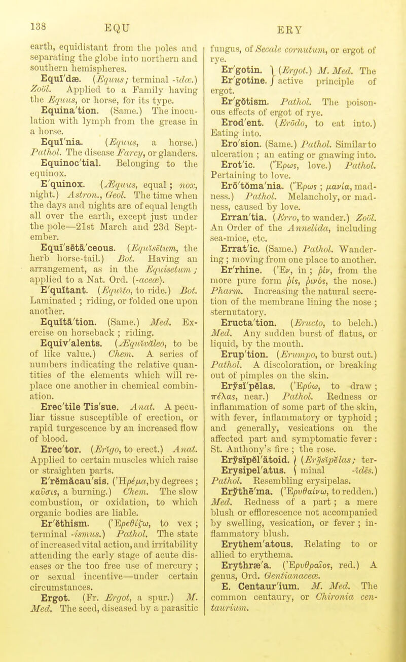 earth, equidistant from the iioles aiul separating the globe into nortliern and southern hemisplieres. EquI'dse. {Equus; terminal -Ida;.) ZuiJl. A))plied to a Fanuly having the EqiiKs, or horse, for its type. Equina'tion. (Same.) The inocu- lation with lymph from the gi-ease in a horse. Equl'nia. (Equus, a horse.) Patluil. The disease Farcy, or glanders. Equinoc'tial. Belonging to the equino.x. E'quinox. {yEqiius, equal; nox, night.) Astron., Geol. The time when the days and nights are of equal length all over the earth, except just under the pole—21st March and 23d Sept- ember. Equi'seta'ceous. (Jiqulsetum, the herb horse-tail.) Boi. Having an arrangement, as in the Equisetum; applied to a Nat. Ord. {-aceai). E'quitant. (EquUo, to ride.) Bot. Laminated ; riding, or folded one upon another. Equita'tion. (Same.) Med. Ex- ercise on horseback ; riding. Equiv'alents. {yEqutvaleo, to be of like value.) Chem. A series of numbers indicating the relative quan- tities of the elements which will re- place one another in chemical combin- ation. Erec'tile Tis'sue. A nat. A pecu- liar tissue susceptible of erection, or rapid turgesceuce by an increased flow of blood. Erec'tor. {Erlgo, to erect.) Anat. Applied to certain muscles which raise or straighten parts. E'remacau'sis. ('Hp^/x<?,by degrees; KaOtrty, a burning.) Chem. The slow combustion, or oxidation, to which organic bodies are liable. Er'fithism. {'Epe^tfoj, to vex ; terminal -ismus.) Pathol. The state of increased vital action, and irritability attending the early stage of acute dis- eases or the too free use of mercury ; or sexual incentive—under certain circumstances. Ergot. (Fr. Ergot, a spur.) M. Med. The seed, diseased by a parasitic fungus, of Secale cornutum, or ergot of rye. Er'gotin. \ (Ergot.) M.Med. The Er'gotine. / active principle of ergot. Er'gdtism. Pathol. The poison- ous effects of ergot of rye. Erod'ent. {Erodo, to eat into.) Eating into. Ero'sion. (Same.) Pathol. Similarto ulceration ; an eating or gnawing into. Erot'ic. (Epwy, love.) Pathol. Pertaining to love. Er5't6ma'ma. (Epwj ; fiavia, mad- ness.) Pathol. Melancholy, or mad- ness, caused by love. Erran'tia. (yirro, to wander.) Zolil. Au Order of the Annelida, including sea-mice, etc. Erratic. (Same.) Pathol. Wander- ing ; moving from one place to another. Er'rhine. ('Ec, in; plv, from the more pure form ph, pivbs, the nose.) Pharm. Increasing the natural secre- tion of the membrcane lining the nose ; sternutatory. Eructa'tion. (Eructo, to belch.) Med. Any sudden burst of flatus, or liquid, by the mouth. Erup'tion. (Erumjio, to burst out.) Pathol. A discoloration, or breaking out of pim])les on the skin. ErJ^si'pSlas. ('Epi5w, to draw; viXas, near.) Pathol. Redness or iuflanmiation of some part of the skin, with fever, inflammatory or typhoid ; find generally, vesications on the affected part and symptomatic fever : St. Anthony's fire ; the rose. Erysipgratoid. ) (Er^slpilas; ter- Erysipel'atus. \ minal -ides.) Pathol. Resembling erysipelas. ErJIihe'ma. ('Epu^a/i'w, to redden.) Aled. Re<lness of a jiai-t; a mere blush or efflorescence not accompanied by swelling, vesication, or fever ; in- flammatory blush. Erythem'atous. Relating to or allied to erythema. Erythrse'a. {'I&pv0patos, red.) A genus, Ord. Gcntianaceai. E. Centaur'ium. M. Med. The conunon centaury, or Chironia cen- taurium.