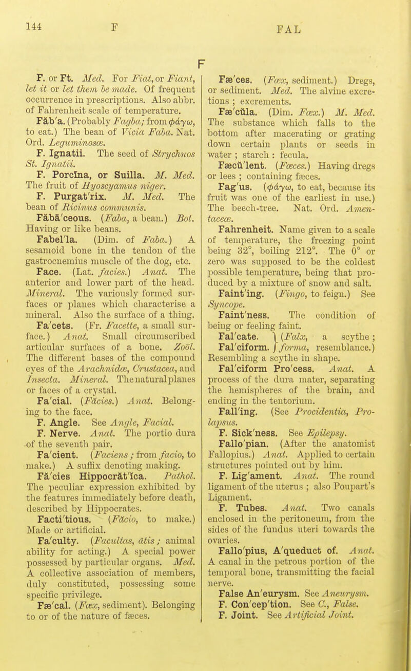 F. or Ft. Med. For Fiat,ov Fiant, let it or let them he made. Of frequent occurrence in prescriptions. Also abbr. of Falirenheit scale of temperature. F3,b'a. (Probably Fagha; hom(f>a.yw, to eat.) The beau of Vicia Faha. Nat. Ord. Leguminosce. F. Ignatii. The seed of Strychnos St. Ignatii. F. Porclna, or Suilla. M. Med. The fruit of Hyoscyamus niger. F. Purgat'rix. M. Med. The bean of Ricinus communis. Faba'ceous. {Faba, a bean.) Bof. Having or like beans. Fabel'la. (Dim. of Faba.) A sesamoid bone in the tendon of the gastrocnemius muscle of the dog, etc. Face. (Lat. fades.) Anat. The anterior and lower part of the head. Mineral. The variously formed sur- faces or planes which characterise a mineral. Also the surface of a thing. Fa'cets. (Fr. Facetie, a small sur- face.) Anat. Small circumscribed articular surfaces of a bone. Zool. The dittereut bases of the compound eyes of the Arachnidw, Crustacea, and Insecta. Minercd. The natural i^lanes or faces of a crystal. Fa'cial. (Fades.) Anat. Belong- ing to the face. F. Angle. See Angle, Facial. F. Nerve. Anat. The portio dirra of the seventh pair. Fa'cient. (Faciens; from fado, to make.) A sufli.x denoting making. Fa'cies Hippocrit'ica. Pathol. The peculiar expression exhibited by the features immediately before death, described by Hijipocrates. Facti'tious. (FSLcio, to make.) Made or artificial. Fa'culty. (Facultas, atis ; animal ability for acting.) A special power possessed by particular organs. Med. A collective association of members, duly constituted, possessing some specific privilege. Fae'cal. (Fcex, sediment). Belonging to or of the nature of fteces. F Fse'ces. (Fwx, sediment.) Dregs, or sediment. Med. The alviue excre- tions ; excrements. Fse'ciila. (Dim. Fcex.) M. Med. The substance which falls to the bottom after macerating or grating down certain plants or seeds in water ; starch : fecula. Faecii'lent. (Fceces.) Having dregs or lees ; containing faeces. Fag'us. {(payu, to eat, because its fruit was one of the earliest in use.) The beech-tree. Nat. Ord. Amen- taceoi. Fahrenheit. Name given to a scale of temperature, the freezing point being 32°, boiling 212°. The 0° or zero was supposed to be the coldest possible temperature, being that pro- duced by a mixture of snow and salt. Faint'ing. (Fingo, to feign.) See Syncoix. Faint'ness. The condition of being or feeling faint. Fal'cate. \ {Falx, a scythe; Fal'cifonn.) forma, resemblance.) Resembling a scythe in shape. Farciform Pro'cess. Anat. A process of the dura mater, separating the hemisplieres of the brain, and ending in the tentorium. Falling. (See Procidentia, Pro- lapsus. F. Sick'ness. See Epilepsy. Fallo'pian. (After the anatomist Fallo])ius.) Anat. Applied to certain structures pointed out by him. F. Lig'ament. Anat. Tlie round ligament of the uterus ; also Poupart's Ligament. F. Tubes. Anat. Two canals enclosed in the iieritoneum, from the sides of the fundus uteri towards the ovaries. Fallo'pius, A'queduct of. Anat. A canal in the i)etrous portion of the temporal bone, transmitting the facial nerve. False An'eurysm. See Aneurysm. F. Con'cep'tion. See C, False, F. Joint. See Artificial Joint.