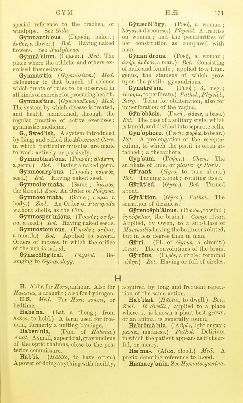 special reference to the trachea, or wiudpipe. See Gula. Gymnanth'ous. (Vvixvd?, naked; (Sc&os, a tlower.) Bot. Having naked flowers. See Nudijiorus. Gymna'sium. (VviJ-vd^.) Med. The place where the athletiB and others ex- ercised themselves. Gymnas'tic. {Gymnasium.) Med. Belonging to that branch of science which treats of rules to be observed in all kinds of exercise for procuring health. Gjramas'tics. (Grymnasttcus.) Med. The system by which disease is treated, and health maintained, through the regular practice of active exercises : gymnastic medicine. G., Swed'ish. A system introduced by Ling, and called the Movement Cure, in which particular muscles are made to work actively or passively. Gynmoblast'ous. (Tv/xvds; ^Xatrr-r}, a germ.) Bot. Having a naked germ. G3min6carp'ous. {Vvfxv6s; Kapirds, seed.) Bot. Having naked seed. Gymnolce'mata. (Same; Xai/xds, the throat.) Zool. An Order of PoZyzoa. Gynmoso'mata. (Same ; a-u/ia, a body.) Zool. An Order oi Pteropoda without shells, as the Clio. Gynmosper'mious. {Vv)xv6%; a-nip- ytta, aseed.) Bot. Having naked seeds. Gymnostom'ous. {Vv/xv6s; ard/j-a, a mouth.) Bot. Ajiplied to several Orders of mosses, in which the orifice of the wm is naked. G:^sec616g'ical. Physiol. Be- longing to Gyncecology. G^secei'Sgy. {Vvv-i], a woman ; X670f, a discourse.) Physiol. A treatise on woman ; and the i^oculiarities of her constitution as compared with man. Gj^an'drous. [Vvvq, a woman ; d^ijp, dj'5p6s, a man.) Bot. Consisting of male and female ; ajJiJlied to a Linn, genus, the stamens of which grow uiDon the pistil: gyuandrious. Gynatre'sia. (Tw-q ; d, ueg.; rlrprj/xi, to perforate.) Pathol., Physiol., Su7-g. Term for obliteration, also for imperforation of the vagina. GJu'dbasis. (rw?}; /3d(rtj, abase.) Bot. The base of a solitary style, which is tumid, and divided into sejiarate cells. Gyn'ophore. (Pw^; ^opew.tobear.) Bot. A prolongation of the recepta- culum, to which the pistil is often at- tached ; a thecax^hore. Gyp'smn. (rvxj/os.) Chem. The sulphate of lime, ov plaster of Paris. Gy'rant. {Gyro, to turn about.) Bot. Turning about; rotating itself. Gj^at'ed. {Gyro.) Bot. Turned about. Gyra'tion. {Gyro.) Pathol. The sensation of dizziness. GyrencSph'alous. (rupt6aj,towiud; eyK^<pa\ov, the brain.) Covi}}. Anat. Applied, by Owen, to a sub-Class of ManunaliahnYmg the brain convoluted, but in less degree than in man. Gy'ri. (PI. of Gyrus, a circuit.) Anat. The convolutions of the brain. Gy'rous. {Vvp6s, a circle; terminal -wStjs.) Bot. Having or full of circles. H. Abbr.for i7^oi-a,anhour. Also for Haustus, a draught; also for hydrogen. H.S. Med. For Hora somni, or bedtime. Habe'na. (Lat. a thong; from habeo, to hold.) A term used for frce- num, formerly a uniting bandage. Haben'ula. (Dim. of Habena.) Anat. A small, superficial, gray nucleus of the optic thalmus, close to the pos- terior commissure. Hab'it. {Ilahlto, to have often.) A power of doing anything with facility, acqiiired by long and frequent repeti- tion of the same action. Hab'itat. {HUhlto, to dwell.) Bot., Zoiil. It dwells; applied to a place where it is known a plant best grows, or an animal is generally found. Habrfima'nia. {'A^p6s, light or gay; /mafia, madness.) Pathol. Delirium in which the patient aj)pears as if cheer- ful, or merry. Hse'ma-. {Al/xa, blood.) Med. A prefix denoting reference to blood. Haemacy'anin, See Hcematocyanina.