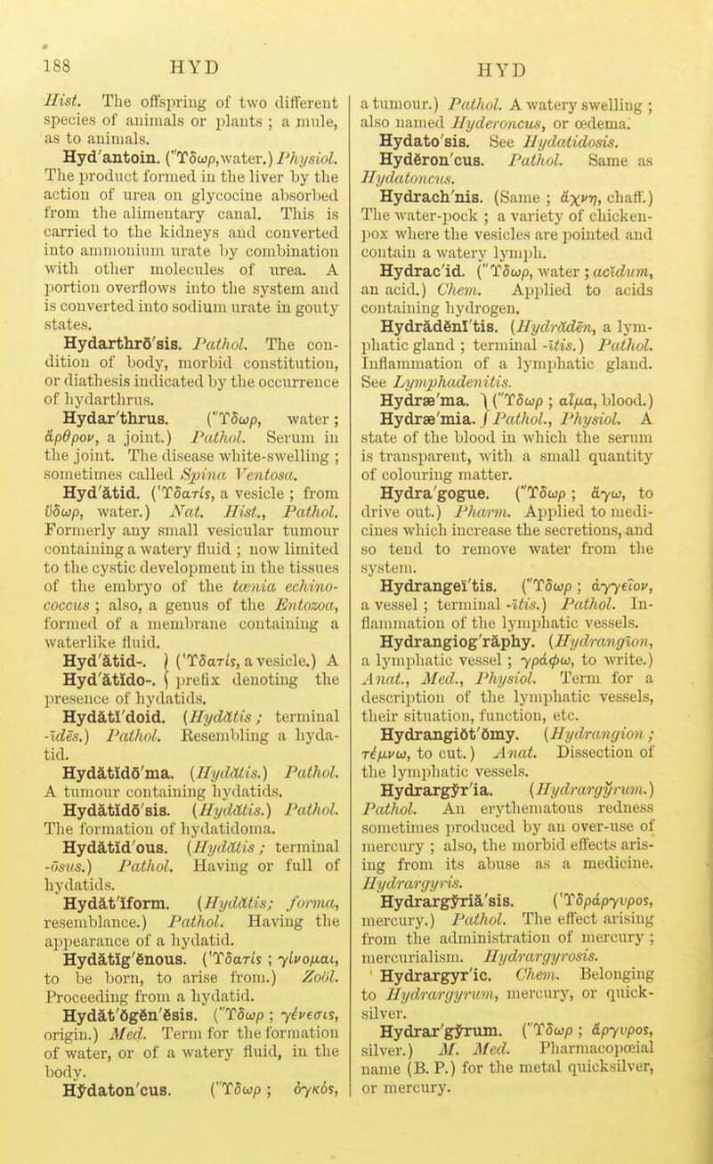 Hist. The oflfspriug of two different species of animals or plants ; a mule, as to animals. Hyd'antoin. (TSojp,water.)PAysioZ. The jiroduct formed in the liver by the action of urea on glycocLne absorbed from the alimentary canal. This is carried to the kidneys and converted into ammonium urate by combination yni\\ other molecules of urea. A l^ortion overflows into the system and is converted into sodium urate in goiity states. HydarthrS'sis. Pathol. The con- dition of body, morbid constitution, or diathesis indicated by the occurrence of hydartlirus. Hydar'thrus. (TStop, water; dpdpov, a joint.) I'athol. Serum in the joint. The disease white-swelling ; sometimes called Spina Ventosa. Hyd'atid. ('TSar/s, a vesicle ; from v8wp, water.) A'^at. Hist., Pathol. Formerly any small vesicular tumour containing a watery fluid ; now limited to the cystic development in the tissues of the embryo of the twnia echino- coccus ; also, a genus of the Entozoa, formed of a membrane containing a waterlike fluid. Hyd'atid-. H'TSaWs, a vesicle.) A Hyd'atido-. \ prefi.x denoting the presence of hydatids. Hyd&tI'doid. (HyMtis; terminal -ides.) Pathol. Resembling a hyda- tid. Hydatido'ma. (Hi/dOtis.) Pathol. A tumour containing hydatids. Hydatido'sis. (Hyddtis.) Pathol. The formation of hydatidoma. Hydd,tid'ous. (HydUis; terminal -osMS.) Pathol. Having or full of hydatids. Hydat'Iform. (HydHtis; fonim, resemblance.) Pathol. Having the appearance of a hydatid. Hydatig'gnous. (TSar^s; yLvofiai, to be born, to arise from.) Xool. Proceeding from a hydatid. Hydat'6g6n'6sis. (T5wp ; 7^;'eo-tj, origin.) Med- Term for the formation of water, or of a watery fluid, in the body. Hj^daton'cus. (T5wp; 07x65, a tumour.) Pathol. A watei7 swelling ; also named Hyderoncus, or cedema. Hydato'sis. See Hydalidosis. Hydfiroa'cus. Pathol. Same as Hydatoncus. Hydrach'nis. (Same ; 6.xvv> chaft.) The water-pock ; a variety of chicken- ])ox where the vesicles are pointed and contain a watery lymph. Hydrac'id. (T5wp, water; acXdnm, an acid.) C'hem. Applied to acids containing hydrogen. HydradSnl'tis. (Hydritden, a lym- phatic gland ; terminal -Uis.) Pathol. Inflammation of a lymphatic gland. See Lymphadenitis. Hydrse'ma. ) (T5wp ; al/na, blood.) Hydrse'mia./P«</ioi., Physiol. A state of the blood in which the serum is transparent, with a small quantity of colouring matter. Hydra'gogue. {TSup ; d-yw, to drive out.) Pharm. Applied to medi- cines which increase the secretions, and so tend to remove water from the system. Hydrangel'tis. (T5wp ; ayyeiov, a vessel; terminal -Uis.) Pathol. In- flammation of the lymphatic vessels. Hydrangiog'raphy. (Hydranglon, a lymphatic vessel; ypdcpw, to M'rite.) Anat, Med., Physiol. Term for a description of the lymphatic vessels, their situation, function, etc. Hydrangifit'dmy. {Hydrangion; T^/xi/to, to cut.) Anat. Dissection of the lymphatic vessels. Hydrargjr'ia. {Ilydrargyrutn.) Pathol. An erythematous redness sometimes produced by an over-iise of mercury ; also, the morbid eflfects aris- ing from its abuse as a medicine. Hydrargyris. Hydrarg^ia'sis. ('T5pdp7upos, mercury.) Pathol. The effect arising from the administration of mercury ; mercurialism. Hydrargyrosis. ■ Hydrargyr'ic. Cheni. Belonging to Hydrargyruvi, mercury, or quick- silver. Hydrar'gjhrum. (T5up; &pyvpoi, silver.) M. Med. Pharmacopoeial uame (B. P.) for the metal quicksilver, or mercury.