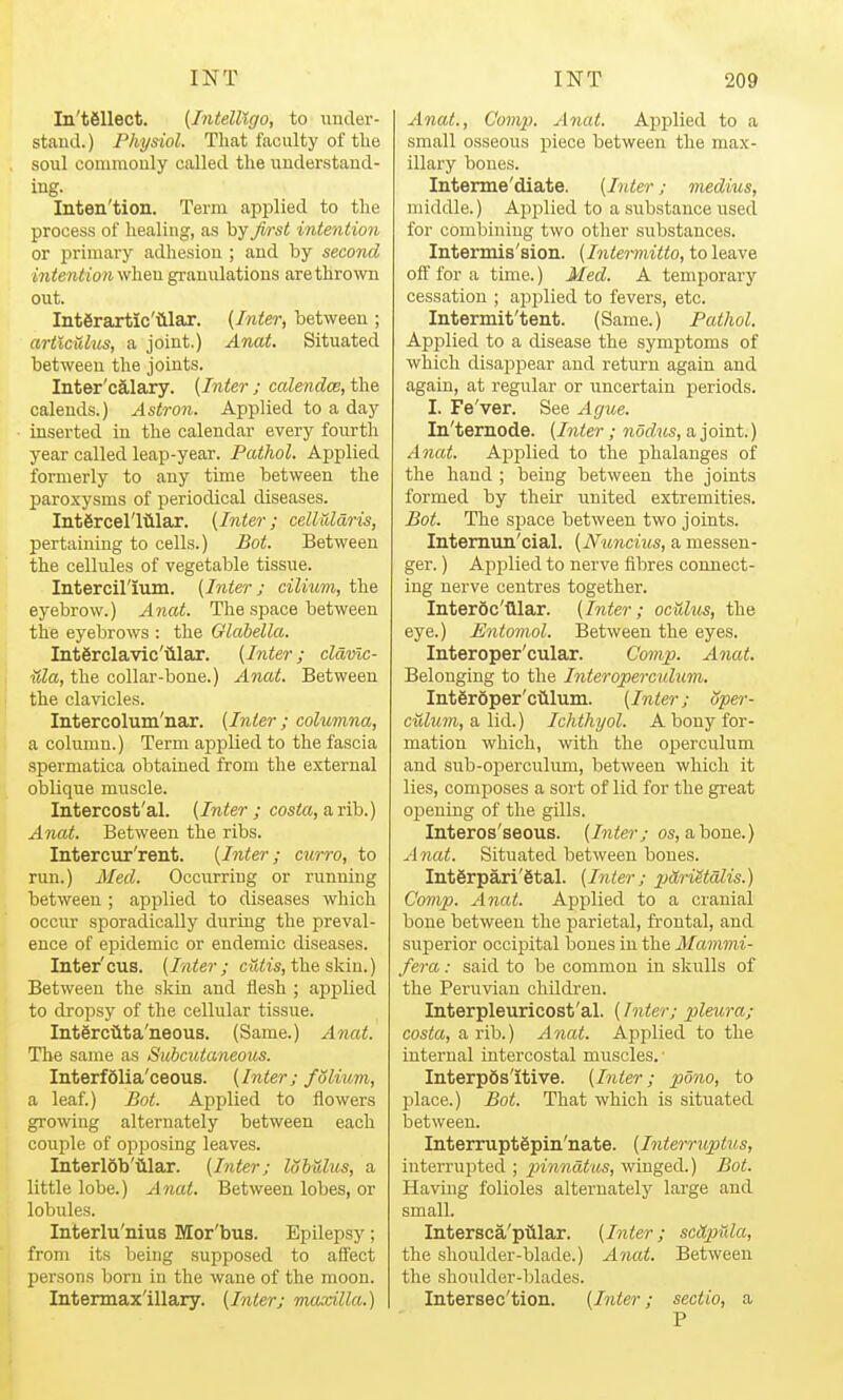 In'tfiUect. {IntelUgo, to under- stand.) Physiol. That faculty of tlie soul commonly called the understand- ing. Inten'tion. Term applied to the process of healing, as by first intention or primary adhesion ; and by second intention when granulations are thrown out. Interaxtic'illar. (Inter, between ; articulus, a joint.) Anat. Situated between the joints. Inter'calary. [Inter j cale^idce, the calends.) Astron. Applied to a day inserted in the calendar every fourth year called leap-year. Pathol. Applied formerly to any time between the paroxysms of periodical diseases. IntSrcel'liilar. [Inter; celluldris, pertaining to cells.) Bot. Between the cellules of vegetable tissue. Intercirium. [Inter ; cilium, the eyebrow.) Anat. The space between the eyebrows : the Glabella. Intgrclavic'iilar. [Inter; cldmc- ^da, the collar-bone.) Anat. Between the clavicles. Intercolum'nar. [Inter; columna, a column.) Term applied to the fascia spermatica obtained from the external oblique muscle. Intercost'al. [Inter ; costo, a rib.) Anat. Between the ribs. Intercur'rent. [Inter; curro, to run.) Med. Occurring or running between; applied to diseases which occur sporadically during the preval- ence of epidemic or endemic diseases. Inter'CUB. [Inter; cutis, the skin.) Between the skin and ilesh ; applied to dropsy of the cellular tissue. Interciita'iieous. (Same.) Anat. The same as Subcutaneous. InterfSlia'ceous. [Inter; folium, a leaf.) Bot. Applied to flowers growing alternately between each couple of opposing leaves. InterlSb'iilar. [Inter; lobulus, a little lobe.) Anat. Between lobes, or lobules. Interlu'nius Mor'bus. Epilepsy; from its being supposed to affect persons born in the wane of the moon. Intennax'illary. [Inter; maxilla.) Anat., Comp. Anat. Apj)lied to a small osseous piece between the max- illary bones. Interme'diate. [Inter; medius, middle.) Apjjlied to a substance used for combining two other substances. Intermis'sion. [Intermitto, to leave off for a time.) Aled. A temporary cessation ; applied to fevers, etc. Intermit'tent. (Same.) Pathol. Applied to a disease the symptoms of which disapi^ear and return again and again, at regular or uncertain periods. I. Fe'ver. See Ague. In'ternode. [Inter; nodus, a joint.) Anat. Applied to the phalanges of the hand ; being between the joints formed by their united extremities. Bot. The space between two joints. Intemun'cial. [Nuncius, a messen- ger. ) Applied to nerve fibres connect- ing nerve centres together. Interoc'tllar. [Inter; oculus, the eye.) Entomol. Between the eyes. Interoper'cular. Comp. Anat. Belonging to the Interoperculum. Int6r6per'ciiluin. [Inter; oper- culum, a lid.) Ichthyol. A bony for- mation which, with the operculum and sub-operculum, between which it lies, composes a sort of lid for the gi-eat opening of the gills. Interos'seous. [Inter; os, abone.) Anat. Situated between bones. Int6rpari'§tal. [Inter; xMriStalis.) Cmnp. Anat. Applied to a cranial bone between the parietal, frontal, and superior occipital bones in the Mainmi- fera: said to be common in slaills of the Peruvian childi'en. Interpleuricost'al. (Inter; pleura; costa, a rib.) Anat. Applied to the internal intercostal muscles. • InterpSs'itive. [Inter; pono, to place.) Bot. That which is situated between. Interruptgpin'nate. [Interruptus, interrupted ; pinndtas, winged.) Bot. Having folioles alternately large and small. Intersca'piilar. [Inter; scdpula, the shoulder-blade.) Anat. Between the shoulder-blades. Intersec'tion. [Inter; sectio, a P