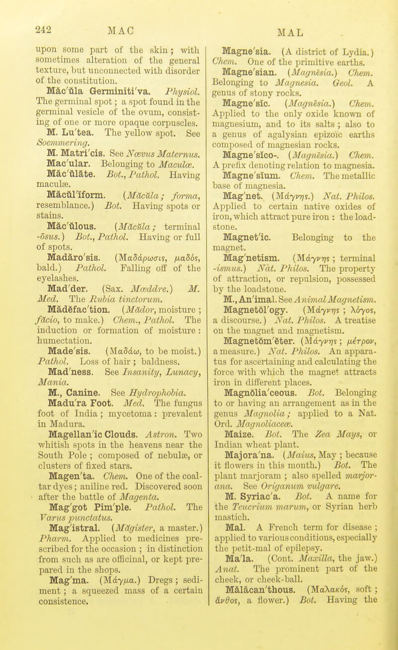 upon some part of the skin ; witli sometimes alteration of tlie general texture, but unconnected with disorder of the constitution. Mac'tila Germiniti'va. Physiol. Tlie germinal spot; a spot found in the germinal vesicle of the ovum, consist- ing of one or more opaque corpuscles. M. Lu'tea. The yellow spot. See Socmmerinij. M. Matri'cis. See Ncevtis Ilaternus. Mac'ular. Belonging to Maculce. Mac'tllate. Bot., Pathol. Having maculte. Maciirifonn. [MOcula; forma, resemblance.) Bot. Having spots or stains. Mac'iilous. {MiicUla; terminal -dsns.) Bot., Pathol. Having or full of spots. Mad^ro'sis. {MaMpwais, fj.a86s, bald.) Pathol. Falling off of the eyelashes. Mad'der. (Sax. Mceddre.) M. Med. The Rubia tinctorum. Madgfac'tion. (MMor, moisture ; f(tcio, to make.) C'hevi., Pathol. The induction or formation of moisture : humectation. Made'sis. (MaSdw, to be moist.) Pathol. Loss of hair ; baldness. Mad'ness. See Insanity, Lunacy, Mania. M., Canine. See Hydro;ph6bia. Madu'ra Foot. Med. The fungus foot of India; mycetoma: jirevalent in Madura. Magellanic Clouds. Asiron. Two whitish sjwts in the heavens near the South Pole ; composed of nebulse, or clusters of fixed stars. Magen'ta. Clmm. One of the coal- tar dyes; aniline red. Discovered soon ' after the battle of Magenta. Mag'got Pim'ple. Pathol. The Farus punctatus. Magistral. (Mdgister, a master.) Pharm. Aj^plied to medicines pre- scribed for the occasion ; in distinction from such as are officinal, or kept pre- pared in the shops. Mag'ma. (Md7^a.) Dregs ; sedi- ment ; a squeezed mass of a certain consistence. Magne'sia. (A district of Lydia.) Cfiem. One of the primitive earths. Magne'sian. (Magnesia.) C/tem. Belonging to Magnesia. Geol. A genus of stony rocks. Mag^e'sic. {Magnesia.) Chem. Applied to the only oxide knoT,vn of magnesium, and to its salts ; also to a genus of agalysiau epizoic earths composed of maguesian rocks. Magne'sico-. {Magnesia.) Chem. A prefix denoting relation to magnesia. Magne'sium. Chem. The metallic base of magnesia. Mag'net. (Md7V7;s.) Nat. Philos. Ajiijlied to certain native oxides of iron, which attract pure iron : the load- stone. Magnetic. Belonging to the magnet. Mag'netism. (Md7i'T;s; terminal -ismus.) Nat. Philos. The property of attraction, or repulsion, possessed by the loadstone. M., Animal. See A nivial Magnetism. MagnetSl'ogy. {^dyvrj^ ; Kbyos, a discourse.) Nat. Philos. A treatise on the magnet and magnetism. Magnet6m'6ter. (Md7i'r;s; nirpov, a measure.) Nat. Philos. An api)ara- tus for ascertaining and calculating the force with which the magnet attracts iron in diflerent places. Magn61ia'ceous. Bot. Belonging to or having an arrangement as in the genus Magnolia; applied to a Nat. Ord. Magnoliacea:. Maize. Bot. The Zea Mays, or Indian wheat plant. Majora'na. {Mains, May ; because it flowers in this month.) Bot. The plant marjoram ; also spelled marjor- ana. See Origanum vidgare. M. Syriac'a. Bot. A name for the Teucrium marum, or Syi'ian herb mastich. Mai. A French term for disease ; applied to various conditions, especially the petit-mal of epDepsy. Mala. (Cont. Maxilla, the jaw.) Anat. The prominent part of the cheek, or cheek-ball. Malacan'thous. (MaXaK6j, soft; &vdoi, a flower.) Bot. Having the