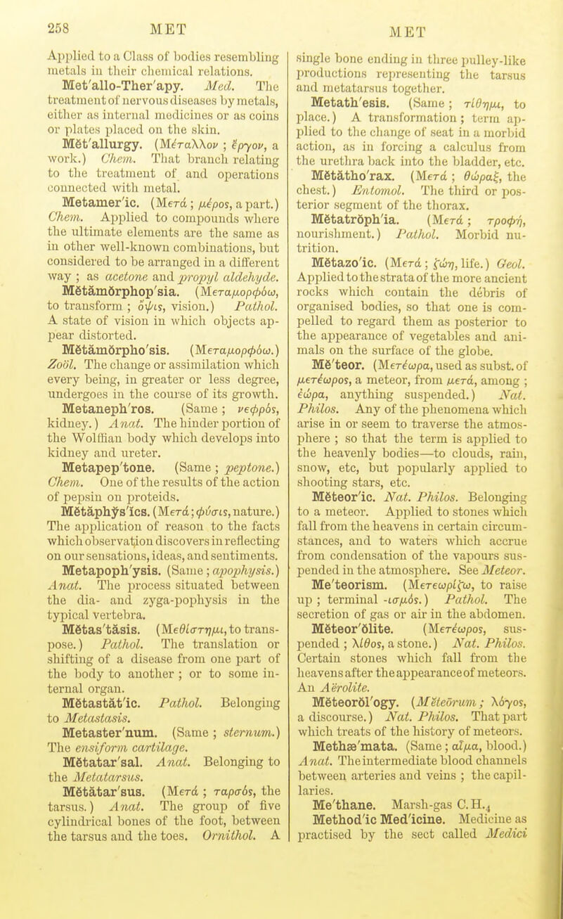 Ai)]jlied to a Class of bodies resembling metals in their clieinical relations. Met'allo-Ther'apy. Med. Tlie treatment ol uervou.s diseases by metals, either as internal medicines or as coins or plates placed on the skin. Met'allurgy. (M^raXXof ; 'ipyou, a work.) Cliem. Tliat branch relating to the treatment of and operations connected with metal. Metamer'ic. (Merd; fx^pos, a part.) Chem. Applied to compounds where the ultimate elements are the same as in other well-known combinations, but considered to be arranged in a different way ; as acetone and 'propyl aldehyde. M6tam6rphop'sia. (Mera/xop^ow, to transform ; oi/'is, vision.) Pathol. A state of vision in which objects ap- jjear distorted. MStamdrpho'sis. (Mera/iop^iw.) Zodl. The change or assimilation which every being, in greater or less degree, undergoes in the course of its growth. Metaneph'ros. (Same ; vetppds, kidney.) Anat. The hinder portion of the Wolffian body which develops into kidney and ureter. Metapep'tone. (Same; peptone.) Chem. One of the results of the action of pepsin on ]iroteids. M6taph;^s'ics. (Merd; <t>v(ns, nature.) The application of reason to the facts which observation discovers in reflecting on our sensations, ideas, and sentiments. Metapoph'ysis. (Same; apophysis.) Anat. The process situated between the dia- and zyga-pophysis in the typical vertebra. Metas'tasis. (MeOlffTrjfxi, to trans- pose.) Pathol. The translation or shifting of a disease from one part of the body to another ; or to some in- ternal organ. Mgtastat'ic. Pathol. Belonging to Metadasis. Metaster'num. (Same ; sternum.) The ensiform cartilage. Metatar'sal. Anat. Belonging to the Metatarsus. Metatar'sus. (Merd ; rapcrSs, the tarsus.) Anat. The group of five cylindrical bones of the foot, between the tarsus and the toes. Ornithol. A single bone ending in three pulley-like productions rejireseutiug the tarsus and metatarsus together. Metath'esis. (Same; riOTj/u, to place.) A transformation ; term ap- plied to the change of seat in a morbid action, as in forcing a calculus from the urethra back into the bladder, etc. Metatho'rax. (Merd ; ddjpa^, the chest.) Entomol. Tlie third or pos- terior segment of the thorax. M6tatr6pll'ia. (Merd; rpocpri, nourishment.) Pat/iol. Morbid nu- trition. Metazo'ic. (Merd; fuirj, life.) Geol. Applied to the strata of the more ancient rocks which contain the debris of organised bodies, so that one is com- pelled to regard them as posterior to the appearance of vegetables and ani- mals on the surface of the globe. M6'teor, (MeT^wpa,usedassubst.of fieriupos, a meteor, from werd, among ; iuipa, anything suspended.) Jf^ai. Philos. Any of the phenomena which arise in or seem to traverse the atmos- phere ; so that the term is applied to the heavenly bodies—to clouds, rain, snow, etc, but popularly applied to shooting stars, etc. Mgteor'ic. Nat. Philos. Belonging to a meteor. Applied to stones which fall from the heavens in certain circum- stances, and to waters which accrue from condensation of the vapours sus- pended in the atmosphere. See Meteor. Me'teorism. (Merecop/fco, to raise up ; terminal -l(t/x6s. ) Pathol. The secretion of gas or air in the abdomen. M6teor'61ite. (MeWwpos, sus- pended ; \ldos, a stone.) A^at. Philos. Certain stones which fall from the heavensafter the appearance of meteors. An Aerolite. Mgteorfil'ogy. (Meieormi; \6yos, a discourse.) Nat. Philos. That part which treats of the history of meteors. Methse'mata. (Same; alp-a, blood.) Anat. The intermediate blood channels between arteries and veins ; the capil- laries. Me'thane. Marsh-gas C.H.4 Method'ic Med'icine. Medicine as practised by the sect called Medici