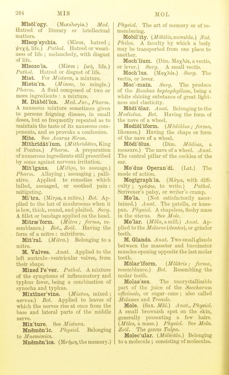 Mlsdl'ogy. (MiffoXoyla.) Med. Hatred ol' literary or intellectual matters. MIsop'sychia. (Mtcros, hatred ; i/'UXTy, life.) I'ailiol. Hatred or weari- uess of life ; luelaiicholy, with disgu.st of life. MIsozo'ia. (Mio-os ; 'gw-q, life.) Pathol. Hatred or disgust of life. Mist. For Mistura, a mixture. Mistu'ra. (Misceo, to mingle.) Pharm. A fluid composed of two or more ingredients : a mixture. M. Diabdl'ica. Med. Jur., Pharm. A uaiiseous mixture sometimes given to persons feigning disease, in small doses, but so frequently repeated as to maintain the taste of its nauseous com- ponents, and so provoke a confession. Mite. See Acarus Siron. Mithridafium. {MUhrldates, King of Pontus.) Pharm. A preparation of numerous ingredients still prescribed by some against nervous irritation. Mit'igans. (Mltlgo, to assuage.) Pharm. Allaying ; assuaging ; palli- ative. Applied to remedies which lulled, assuaged, or soothed pain : mitigating. Mi'tra. (MiVpa, a mitre.) Bot. Ap- plied to the hat of muslirooms when it is low, thick, round, and plaited. Surg. A fillet or bandage api)lied on the head. Mitrse'fonn. (Mitra; forma, re- semblance.) BoL, Zobl. Having the form of a mitre : mitriform. Mit'ral. (Milra.) Belonging to a mitre. M. Valves. Anat. Applied to the left anriculo - ventricular valves, from their shape. Mixed Fe'ver. Pathol. A mixture of the symptoms of inflammatory and typhus fever, being a combination of synocha and typhus. Mixtiner'vine. (Mixtus, mixed ; nervus.) Bot. Applied to leaves of which the nerves rise at once from the base and lateral parts of the middle nerve. Mix'ture. See Mistura. Mnemdn'ic. Physiol. Belonging to Mnemonics. Mnemfin'ics. ( Mci^/xtj, the memory.) Physiol. The art of memory or of re- membering. Mobil'ity. (iJ/oftiii's, movable.) Nat. Philus. A faculty Tjy which a body may be transj)oi'ted from one place to anotlier. Moch'lium. (Dim. MoxX6s, a vectis, or lever.) Hurg. A small vectis. Moch'lus. (MoxX6s.) Surg. Tlie vectis, or lever. Moc'-main. Surg. Tlie produce of tlie Jjoiiiba.x Jieptajjhyllum, being a white shining substance of great light- ness and elasticity. Modi'dlar. Anat. Belonging to the Modiolus. Bot. Having tlie form of the nave of a wheel. Modidriform. (Modiolits ; forma, lOceness.) Having the shape or form of the nave of a wheel. M6di'61us. (Dim. MSdius, a measure.) The nave of a wheel. Anat. The central pillar of the cochlea of the ear. Mo'dus Operan'di. (Lat.) The mode of action. Mogigraph'ia. (M67is, with diffi- culty ; ypd(f>w, to write.) Pathol. Scrivener's jmlsy, or writer's cramp. Mo'la. (Not satisfactorily ascer- tained. ) A nat. The patella, or knee- pan. Physiol. A shapeless, fleshy mass in the uterus. See Mole. Molar. (J/oZ«, a mill.) Anat. Ap- plied to the Molares (denies), or grinder teeth. M. Glands. Anat. Two small glands between the masseter and buccinator muscles opening opposite the last molar tooth. MSlar'ifomi. (Mdldris; forma, resemblance.) Bot. Resembling the molar teeth. Molas'ses. The uncrystaUisable part of the juice of the Saccharum officinale, or sugar-cane ; also called Melasses and Treacle. Mole. [Sax. Mdl.) Anat., Physiol. A small brownish spot on the skin, generally presenting a few hairs. (Moles, a mass.) Physiol. See Mola. Zoiil. The genus Talpa. Molec'ular. (Molecula.) Belonging to a molecule ; consisting of molecules.