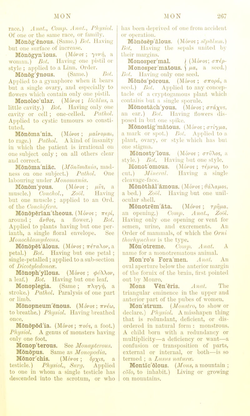 race.) Jim!., Com/). Ana/., rin/.^lnl. Of oiR' or [\w same raee, or laniily. Monog'enous. (Same.) Ilnl. llavini;- Imt one .sin-race of increase. Monogyn'ious. (Mtifoj ; -yw)), a woman.) Bot. Having one pisLil or style ; apjilied to a Linn. Order. Mdndg'^nous. (Same.) Hnt. Applied to a gynaphore when it bears but a single ovary, and especially to flowers which contain only one pistil. Monoloc'ular. (Movos; Incnliis, a little cavity.) BoL Having only one cavity or cell ; one-celled. Pathol. Applied to cystic tumours so consti- tuted. M6n6ma'nia. (Movos; ixaivofiai, to rage.) Pathol. A kind of insanity in which the patient is irrational on one subject only ; on all others clear and correct. Mdnoma'niac. (MSnomanui, mad- ness on one suliject.) Pathol. One laliouring under Monomania. Monom'yous. (Movos ; ixvs, a muscle.) Conchol., Zoiil. Having but one muscle ; applied to an Ord. of the Conchifem. Monopgrian'theous. (Micos; ivep'i, around ; avOo%, a flower.) Bot. Applied to plants having but one j^er- ianth, a single floral envelope. See J/( / ii och laMi/tlfoii.s. M6n6p6t'alous. (M6vos; TreraXof, a petal.) Bot. Having but cue jietal; siugle-petalled; applied to a sub-sectiou of Dicotylcdoneai. Monoph'yllous. {Movos; (pvWov, a leaf.) Bot. Having but one leaf. Monoplegia. (Same; TrX-qyr}, a stroke.) Pathol. Paralysis of one part or limb. Monopneum'gnous. {MSvos; irvew, to breathe.) Physiol. Having bireathed once. M6n6p6d'ia. (M6fos; rroi^s, a foot.) Physiol. A geuus of monsters having only one foot. Monop'terous. See Monapterous. Monopus. Same as Monojjodia. Monor'chis. (Mwos; cipx'^j ^ testicle.) Physiol., Surg. Apjjlied to one in whom a single testicle has descended into the scrotum, or who has been deprived of one froni accident or operation. M6n6s6p'alous. (M 6uos; se/uLlam.) /lot. Having the sejials united by their margins. Monosper'mal. / (Mofos; air^-p- Monosper'matous. \ /j-a, a seed.) Jill/. Having only one seed. M6n6s'p6rous. (MAvos; criropd, a seed.) J!ol. Applied to any coiicep- taele of a cryiitogamous plant which contains liut a single sporule. Monostach'yous. (M6foj; crrdxi'?. an ear.) /la/. Having flowers dis- posed in liul on<- spike. Monostig'matous. (iloi'os; (TTLyixa, a mark or spot.) lUil. Applied to a plant, ovary, or style which has but one stigma. Monosty'lous. (Mdfos ; o-rOXos, a style.) ImiI. Having l)ut one style. Monot'omous. (Moi/os; refjivw, to cut.) Miiii'i-al. Having a single cleavage-face. Mdnotharamous. (Mbvos; ddXafios, abed.) Zoiil. Having but one unil- ocular shell. Monotrem'ata. {Movos; Tprjfj.a. an opening.) Com}}. Anat., Zool. Having only one opening or vent for semen, urine, and excrements. An Order of mammals, of which the Orni ihoi'hyiu'IriiK is the type. Mon'otreme. Comp. Anat. A name for a monotreniatous animal. Mon'ro's Fora'men. Anat. An oval aperture below the anterior margin of the fornix of the brain, lirst pointed out by Monro. Mens V6n.'6ris. Anat. The triangular eminence in the upiper and anterior part of the pubes of women. Mon'strum. [Monstro, to show or declare.) Physiol. Amisshai^en thing that is redundant, deficient, or dis- ordered in natural form : monstrous. A child born with a redundancy or multiplicity—a deflciency or want—a confusion or transpiosition of piarts, external or internal, or both—is so termed ; a Lusas naturce. Montic'olous. [Mans, a mountain ; Colo, to inhabit.) Living or grooving on mountains.