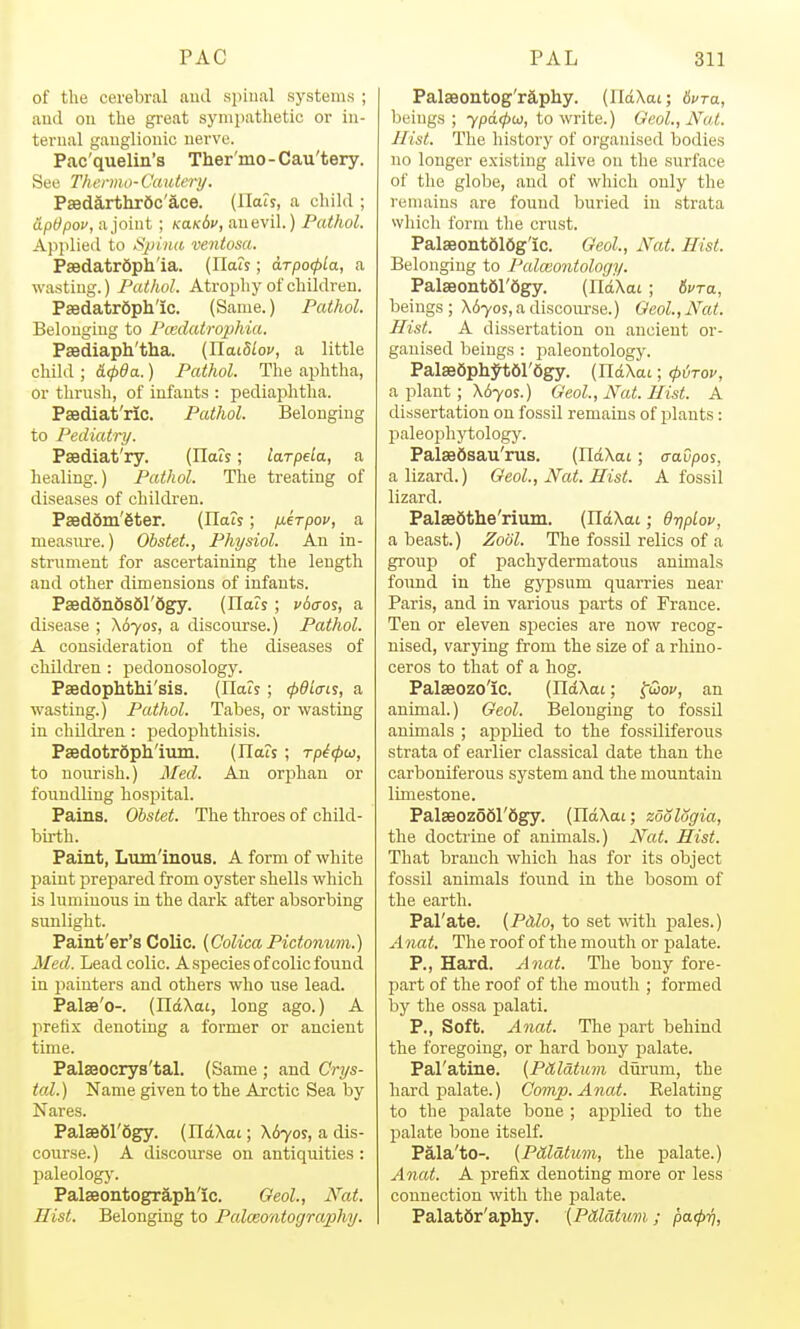 of the cerebral nud spinal systems ; ami on the gi-eat sympathetic or in- ternal ganglionic nerve. Pac'quelin's Ther'mo-Cau'tery. See Thermo-Cautery. Psedarthrdc'ace. (lla?5, a child ; iipOpov, a joint ; KaKbv, an evil.) Pathol. Applied to Spina ventosa. Psedatrdph'ia. (Ilais; drpocpta, a wa.stiug.) Pathol. Atropliy of children. Paedatrdph'ic. (Same.) Pathol. Belonging to Pcedatrophia. Psediaph'tha. (IlaiS^o;', a little child ; iicpda.) Pathol. The aphtha, or thrnsli, of infants : pediaphtha. Psediat'ric. Pathol. Belonging to Pediatry. Psediat'ry. (ITats; larpeia, a healing.) Pathol. The treating of diseases of children. Paeddm'eter. (Uah; iierpov, a measiu'e.) Obstet, Physiol. An in- strument for ascertaining the length and other dimensions of infants. Paeddndsdl'dgy. (Hals; vbaos, a disease ; X670S, a discourse.) Pathol. A consideration of the diseases of children : pedouosology. Psedophthi'sis. (Uah ; cpdlcris, a wasting.) Pathol. Tabes, or wasting in children : jjedophthisis. Paedotropli'ilun. (nais ; rpitpcc, to nourish.) Med. An orphan or foundling hospital. Pains. Obstet. The throes of child- birth. Paint, Luminous. A form of white paint prepared from oyster shells which is luminous in the dark after absorbing sunlight. Paint'er's Colic. (Colica Pidomim.) Med. Lead colic. A species of colic found in i)aiuters and others who use lead. Palse'o-. (IldXai, long ago.) A prefix denoting a former or ancient time. Palseocrys'tal. (Same ; and Crys- tal.) Name given to the Arctic Sea by Nares. PalseSl'Sgy. (IldXai; X670S, a dis- course.) A discourse on antiquities : paleologj'. PalEeontograph'ic. Geol, Nat. Hist. Belonging to Palceontogra,phy. Palseontog'raphy. (lldXai; bvra, beings; 7pd</)a), to write.) Geol., Nat. Hist. The liistory of organised bodies no longer existing alive on the surface of the globe, and of which only the remains are found buried in strata whicli form the crust. Palaeont616g'ic. Geol, Nat. Hist. Belonging to Paleontology. Palaeont6r6gy. (IldXat; tvra, beings ; X670S,a discourse.) Geol., Nat. Hist. A dissertation on ancient or- ganised beings : paleontology. Palse6ph^t6r6gy. (IldXai; cji^Tov, a plant; X6705.) Geol., Nat. Hist. A dissertation on fossil remains of plants: paleophjiiology. PalsB6sau' rus, (IldXat; cavpos, a lizard.) Geol., Nat. Hist. A fossil lizard. Palsedthe'rium. (IldXat; d-qpLov, a beast.) Zobl. The fossil relics of a group of pachydermatous anunals found in the gypsum quarries near Paris, and in various parts of France. Ten or eleven sisecies are now recog- nised, varying from the size of a rhino- ceros to that of a hog. Palseozo'ic. (IldXat; fcDoi', an animal.) Geol. Belonging to fossil animals ; applied to the fossiliferous strata of earlier classical date than the carboniferous system and the mountain limestone. Pal3eoz66r6gy. (IldXcit; zoologia, the doctrine of animals.) Nat. Hist. That branch which has for its object fossil animals found in the bosom of the earth. Pal'ate. (Pdio, to set with pales.) Anat. The roof of the mouth or palate. P., Hard. Anat. The bony fore- part of the roof of the mouth ; formed by the ossa palati. P., Soft. Anat. The part behind the foregoing, or hard bony palate. Pal'atine. {Palatum diirum, the hard i^alate.) Comp. Anat. Relating to the palate bone ; applied to the palate bone itself. Pala'to-. (Pdldtum, the palate.) Anat. A prefix denoting more or less connection with the palate. Palatdr'aphy. (PMatum ; pa(j)7).