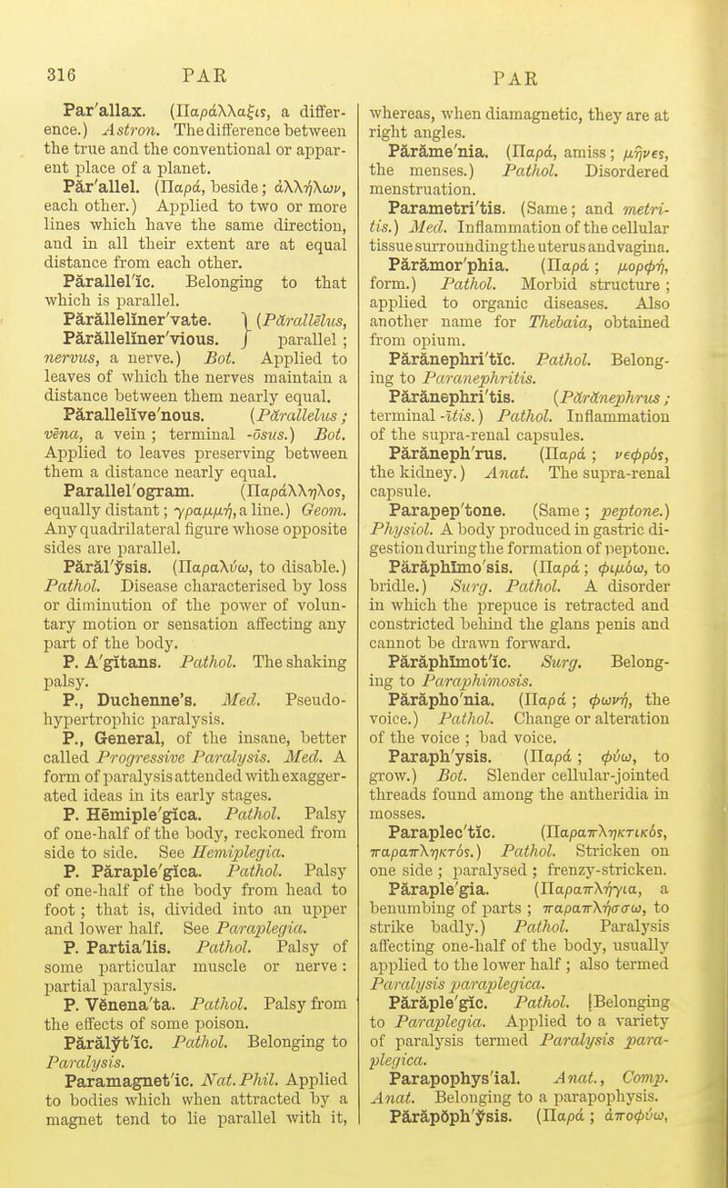 Par'allax. (EapdWafty, a differ- ence.) Astron. The difference between the true and the conventional or appar- ent place of a planet. Par'allel. (llapd, laeside; aW-ffKwv, each other.) Ajiplied to two or more lines which have the same direction, and in all their extent are at equal distance from each other. Parallel'ic. Belonging to that which is parallel. Paralleliner'vate. \ [PdLrallelus, Parallelmer'vious. / parallel; nervus, a nerve.) Bot. Applied to leaves of which the nerves maintain a distance between them nearly equal. Parallelive'nous. [Pdrallelus; vena, a vein ; terminal -osus.) Bot. Applied to leaves preserving between them a distance nearly equal. Parallerogram. (IlapdXXijXos, equally distant; 7pa/i;a97,a line.) Geom. Any quadrilateral figure whose opposite sides are parallel. Paral'J'sis. (HapaXi/w, to disable.) Pathol. Disease characterised by loss or diminution of the power of volun- tary motion or sensation affecting any part of the body. P. A'gitans. Pathol. The shaking palsy. P., Duchenne's. Med. Pseudo- hypertrophic paralysis. P., General, of the insane, better called Progressive Paralysis. Med. A form of ]3aralysis attended with exagger- ated ideas in its early stages. P. Hemiple'gica. Pathol. Palsy of one-half of the body, reckoned fi-om side to side. See Hemiplegia. P. Paraple'gica. Pathol. Palsy of one-half of the body from head to foot; that is, divided into an upper and lower half. See Paraplegia. P. Partialis, Pathol. jPalsy of some particular muscle or nerve: partial paralysis. P. VSnena'ta. Pathol. Palsy from the effects of some poison. Paral;^t'ic. Pathol. Belonging to Paralysis. Paramagnet'ic. Nat. Phil. Applied to bodies which when attracted by a magnet tend to lie parallel with it. whereas, when diamagnetic, they are at right angles. Pard,me'nia. (Ilapci, amiss; fj-rives, the menses.) Pathol. Disordered menstruation. Parametri'tis. (Same; and imtri- tis.) Med. Inflammation of the cellular tissue surroundingthe uterus andvagina. Paramor'phia. (Ilapd; /xop(pri, form.) Pathol. Morbid structure; apj)lied to organic diseases. Also another name for Thebaia, obtained from opium. Paranephri'tic. Pathol. Belong- ing to Paranephritis. Paranephri'tis. {PtLrHnephrus; terminal -Itis.) Pathol. Inflammation of the snj^ra-reual capsules. Paraneph' ms. (llapd; v€<pp6sy the kidney.) Anat. The supra-renal capsule. Parapep'tone. (Same; peptone.) Physiol. A body produced in gastric di- gestion during the formation of iieptonc. Paraphlmo'sis. (Ilapd; <pifj.bw, to bridle.) Surg. Pathol. A disorder in which the prepuce is retracted and constricted behind the glans penis and cannot be drawn forward. Paraphlmot'ic. S^irg. Belong- ing to Paraphimosis. Parapho'nia. (Ilapd ; tpuv-fi, the voice.) Pathol. Change or alteration of the voice ; bad voice. Paraph'ysis. (Ilapd; <piiw, to grow.) Bot. Slender cellular-jointed threads found among the antheridia in mosses. Paraplec'tic. (napa7rXr;KTiK6j, TrapairXyjKTOs.) Pathol. Stricken on one side ; jiaralysed ; frenzj'-stricken. Paraple'gia. (IlapaTrX'^Yta, a benumbing of parts ; irapairX-qaau, to strilce badly.) Pathol. Paralysis affecting one-half of the body, usually applied to the lower half ; also termed Paralysis 2->araplegica. Paraple'gic. Pathol. [Belonging to Paraplegia. Applied to a variety of paralysis termed Paralysis ^jara- plegica. Parapophys'ial. A nat., Comp. Anat. Belonging to a parapophysis. ParapSph'ysis. (Ilapd; dTro^i^w,