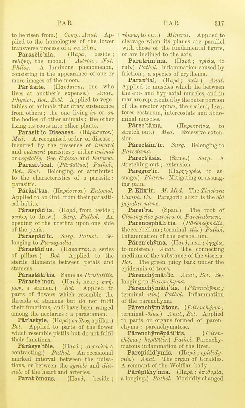 to be risen from.) Comp. Anat. Ap- plied to the liomologues of the lower trausverse process of a vertebra. Parasgle'ma. (Ilapd, beside; (TeKijvTi, the moou.) Astron., Nat. Philos. A luminous phenomenon, consisting in the appearance of one or more images of the moon. Par'asite. (IlapatrtToj, one who lives at another's expense.) Anat., Physiol., Bot., Zool. Applied to vege- tables or animals that di-aw sustenance from others ; the one living in or on the bodies of other animals ; the other fixing its roots into other plants. Parasitic Diseases. (Xlapdo-uros.) Med. A recognised order of disease ; incurred by the presence of inward and outward parasites ; either animal or vegetable. See Ectozoa and Entozoa. Parasitical. [PilrHsltus.) Pathol., Bot., Zoiil. Belonging, or attributed to the characteristics of a parasite: parasitic. Parasi'tus. (Jlapdo-iros.) Entomol. Applied to an Ord. from their parasiti- cal habits. Paraspad'ia. (Ilapd, fi-om beside ; airdai, to draw.) Su7-(/. Pathol. Aji opening of the uretlu-a upon one side of the penis. Paraspad'ic. Surg. Pathol. Be- longing to Paraspadia.. Parastad'us. (napacrrds, a series of pillars.) Bot. Apjilied to the sterUe filaments between petals and stamens. Parastati'tis. Same as Prostatitis. Paraste'mon. (Ilapd, near ; ctt'^- Hw, a stamen.) Bot. Applied to parts of flowers which resemble the threads of stamens but do not fulfil their functions, andj have been ranged among the nectaries : a parastamen. Par'astyle. (Ilapd; o-rDXos, a pillar.) Bot. Applied to parts of the flower which resemble pistils but do not fulfil their functions. Parasys'tSle. (Ilapd ; ffvaroXyj, a contracting.) Palhol. An occasional marked interval between the pulsa- tions, or between the systole and dia- stole of the heart and arteries. Parat'Omous. (Ilapd, beside ; re/ij'w, to cut.) Mineral. Applied to cleavage when its jilaues are parallel with those of the fundamental figure, or are inclined to the axis. Paratrim'ma. (Ilapd ; rpl^w, to rub.) Pathol. Inflammation caused by friction ; a species of erythema. Paraxial. (Ilapd; axis.) Anat. Applied to muscles which lie between the epi- and hyp-axial muscles, and in man are rejireseuted by the outer portion of the erector spinte, the scaleni, leva- tores costarum, intercostals and abdo- minal muscles. Parec'tama. (HapeKTeLvu, to stretch out.) Med. Excessive exten- sion. Parectamlc. Surg. Belonging to Parecta7na. Parect'asis. (Same.) Sicrg. A stretching out; extension. Paregoric. (nap?;7op^ai, to as- suage.) Pharm. Mitigating or assuag- ing pain. P. Elix'ir. M. Med. The Tinctura Camph. Co. Paregoric elixu' is the old popular name. Parei'ra. (Span.) The root of Cissanipelos pareira or Pareirabrava. Parencephali'tis. {PdrencSphdlis, the cerebellum; terminal-i<is.) Pathol. Inflammation of the cerebellum. Paren'chjina. (Ilapd, near; iyx^oi, to moisten.) Anat. The connecting medium of the substance of the viscera. Bot. The green juicy bark under the epidermis of trees. Parenchymat'ic. Anat, Bot. Be- longing to Parenchyma. Parenchymati'tis. (Pitrench^ma ; terminal -Itis.) Pathol. Inflammation of the parenchyma. ParenchJ'm'atous. {P&renchyma; terminal -osus.) Anat., Bot. Applied to parts or organs formed of paren- chyma : i)arenchymatose. Parenchymepati'tis. [Pttren- chyma; kepdtltis.) Pathol. Parenchy- matous inflammation of the liver. Parepidid'ymis. (Ilapd; epididy- mis.) Anat. The organ of Giraldes. A remnant of the Wolffian body. Pargpithy'mia. (Ilapd ; iwidv/Mla, a longing.) Pathol. Morbidly changed