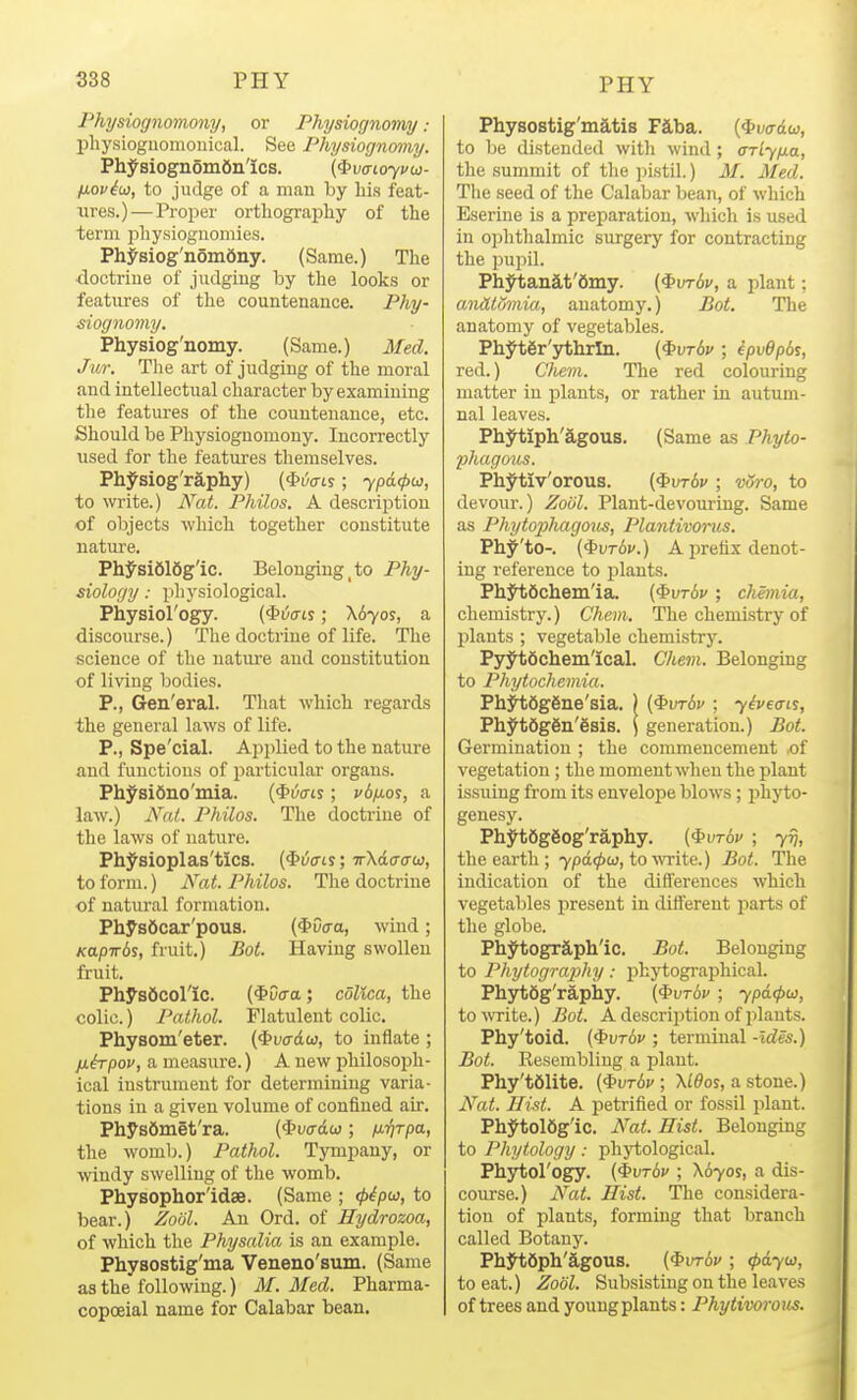 Physiognomony, or Physiognomy : pliysioguomonical. See Physiognomy. Physiogn5m6n'ics. (<bvci.oyvtj3- fiovico, to judge of a man by his feat- iires.) — Proper orthography of the term physiognomies. PhJ'siog'nomdny. (Same.) The doctrine of judging by the looks or features of the countenance. Phy- siognomy. Physiog'nomy. (Same.) Med. Jur. Tlie art of judging of the moral and intellectual character by examining the features of the countenance, etc. Should be Physiognomony. Incorrectly used for the features themselves. Physiog'raphy) (#wis; ypd<pu, to write.) Mat. Philos. A description of objects which together constitute nature. Ph^si616g'ic. Belonging _ to Phy- siology : phj'siological. Physiol'ogy. (^6(ns; \6yos, a discoui'se.) The doctrine of life. The science of the nature and constitution of living bodies. P., Gen'eral. That which regards the general laws of life. P., Spe'cial. Applied to the nature and functions of particular organs. Physi6no'mia. ($i/(ns; vdiAOi, a law.) A'^oJ. Philos. The doctrine of the laws of nature. Physioplas'tics. (€>wis; TrXdo-crw, to form.) Nat. Philos. The doctrine of natural formation. Physftcar'pous. (<t>0(ra, wind; Kapirds, fruit.) Bat. Having swollen fruit. PhysScol'ic. (^vaa; cOlica, the colic.) Pathol. Flatulent colic. Physom'eter. {^vadu, to inflate ; fih-pov, a measure.) A new philosoph- ical instrument for determining varia- tions in a given volume of confined air. Physfimet'ra. (*u(rdw ; /J-rjTpa, the womb.) Pathol. Tympany, or windy swelling of the womb. Physophor'idse. (Same ; <p^pu, to bear.) ZoiJl. An Ord. of Hydrozoa, of which the Physalia is an example. Physostig'ma Veneno'sum. (Same as the following.) M.Med. Pharma- copoeial name for Calabar bean. Physostig'matis Fiba. {^va^dw, to Ije distended with wind; ffrly/xa, the summit of the pistil.) M. Med. Tlie seed of the Calabar bean, of which Eserine is a preparation, which is used in ophthalmic surgery for contracting the pupil. Plij^tanat'6iny. (^\)t6v, a plant; anHtumia, anatomy.) Bot. The anatomy of vegetables. PhytSr'ythrln. (^vt6v ; ipvdpds, red.) Chem. The red colouring matter in plants, or rather in autum- nal leaves. Phytiph'agous. (Same as Phyto- phagous. Ph;^tiv'orous. (^mbv ; voro, to devour.) ZoUl. Plant-devouring. Same as Phytoiohagous, Plantivorus. Phy'to-. i^vrbv.) A prefix denot- ing reference to plants. PhJIiScheiii'ia. (^vrbv ; chemia, chemistry.) Chem. The chemistry of plants ; vegetable chemistrJ^ PyytSchem'ical. Chem. Belonging to Phytochemia. Phjh;6g6ne'sia. ) {^vrbv ; yipecns, Phyt6g6n'6sis. \ generation.) Bot. Germination ; the commencement of vegetation; the moment when the plant issuing from its envelope blows; phyto- genesy. PhytSgSog'raphy. (^vt6v ; 717, the earth ; ypd<pu, to write.) Bot. The indication of the differences which vegetables present in different parts of the globe. PhytogrJLph'ic. Bot. Belonging to Phytography: phytographical. Ph3rt6g'rapliy. (^vrbv ; ypd<pu, towite.) Bot. A description of plants. Phy'toid. (^vt6v ; terminal -Ides.) Bot. Resembling a plant. Phy'tdlite. (^vrbv ; \ldos, a stone.) Nat. Hist. A petrified or fossil plant. Phytol6g'ic. Nat. Hist. Belonging to Phytology: phytological. Phytol'ogy. {ivrbv ; X670S, a dis- course.) N^at. Hist. The considera- tion of plants, forming that branch called Botany. PhjHiSph'agOUS. (^vrbv ; (pdyu, to eat.) Zodl. Subsisting on the leaves of trees and young plants: Phytivorous.