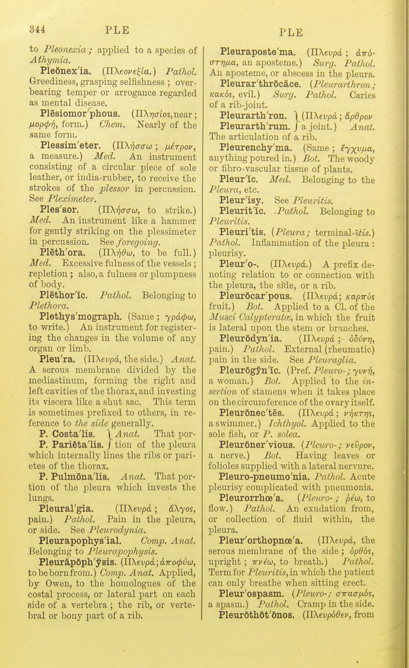 to Pleonexia; apiDlied to a species of A thymia. Plefinex'ia. [JlXeove^la.) Pathol. Greediness, grasping seMshness ; over- bearing temi^er or arrogance regarded as mental disease. Plesiomor'phous. (nXTjo-Zosjnear; IJ.op(p-/j, form.) Chem. Nearly of the same form. Plessim'eter. (nx^o-o-w; ixirpov, a measure.) Med. An instrument consisting of a circular piece of sole leather, or india-rubber, to receive the strokes of the plessor in percussion. See Plexwieter. Ples'sor, (nXijo-o-w, to strike.) Med. An instrument like a hammer for gently striking on the jjlessimeter in percussion. See foregoing. Pleth'ora. [Wk-qdu, to be full.) Med. Excessive fulness of the vessels; repletion ; also, a fulness or plumpness of body. Plethoric. Pathol. Belonging to Plethora. Plethys'mograph. (Same; ypdtpu, to write.) An instrument for register- ing the changes in the volume of any organ or limb. Pleu'ra. (nXeup<i, the side.) Anat. A serous membrane divided by the mediastinum, forming the right and left cavities of the thorax, and investing its viscera like a shut sac. This term is sometimes prefixed to others, in re- ference to the side generally. P. Costa'lis. \Anat. That i^or- P. Parieta'lis. / tiou of the pleura which internally lines the ribs or pari- etes of the thorax. P. Pulmona'lis. Anat. That por- tion of the pleura which invests the lungs. Pleural'gia. (IlXeupd; &\yoi, pain.) Pathol. Pain in the pleura, or side. See Pleurodynia. Pleurapophys'ial. Camp. Anat. Belonging to Pleurapophysis. PleurapSph'^sis. {Yl\evp6i,;airo(p'Liw, to be born from.) Comp. Anat. Applied, by Owen, to the homologues of the costal process, or lateral part on each side of a vertebra ; the rib, or verte- bral or bony part of a rib. Pleuraposte'ma. (IlXeupd; d7r6- (XTTf)na, an aposteme.) Surg. Patlwl. An ai)osteme, or abscess in the pleura. Pleurar'thr6ca,ce. {Pleurarthron; KaKbs, evil.) Surg. Pathol. Caries of a rib-joint. Pleurarth'ron. \ (IlXeupd; O.pdpov Pleurarth'rum. / a joint.) Anat. The articulation of a rib. Pleurenchy'ma. (Same; ^yxv/J-a, anything poured in.) Bot. The woody or fibro-vascular tissue of jilants. Pleur'ic. Med. Belonging to the Plexcra, etc. Pleur'isy. See PleuHtis. Pleurit'ic, .Pathol. Belonging to Pleuritis. Pleuri'tis. (Pleura; terminal-tiis.) Pathol. Inflammation of the ftleura : pleurisy. Pleur'o-. (nXtupd.) A prefix de- noting relation to or connection -with the pleura, the side, or a rib. Pleur6car'pous. (HXei/pd; Kapirbz fruit.) Bot. Applied to a CI. of the Musci Calypteratm, in which the fruit is lateral ujjon the stem or br^inches. PleurSdyn'ia. (JlXeupd; bhiivi], pain.) Pathol. External (rheumatic) pain in tlie side. See Pleuraglia. PleurSgjha'ic. (Pref. Pleura-; yvvTi, a woman.) Bot. Aijplied to the in- sertion of stamens when it takes place on the circumference of the ovary itself. PleurSnec'tes. (nXei;pd; vtikttjs, a swimmer.) Ichthyol. Applied to the sole fish, or P. solea. PleurSner'vious. (Pleuro-; veOpov, a nerve.) Bot. Having leaves or folioles supplied with a lateral nervure. Pleuro-pneumo'nia. Pathol. Acute pleurisy comj)licated with pueimionia. Pleurorrhoe'a. (Pleuro-; piu, to flow.) Pathol. An exudation from, or collection of fluid within, the pleura. Pleur'orthopnoe'a. (IlXeupd, the serous membrane of the side; 6pdbs, upright; irviw, to breath.) Pathol. Term for Pleuritis, in which the patient can only breathe when sitting erect. Pleur'ospasm. (Pleuro-; ffwa(r/j.6i, a spasm.) Pathol. Cramp in the side. Pleur6th6t'6nos. (UXevpddfv, from