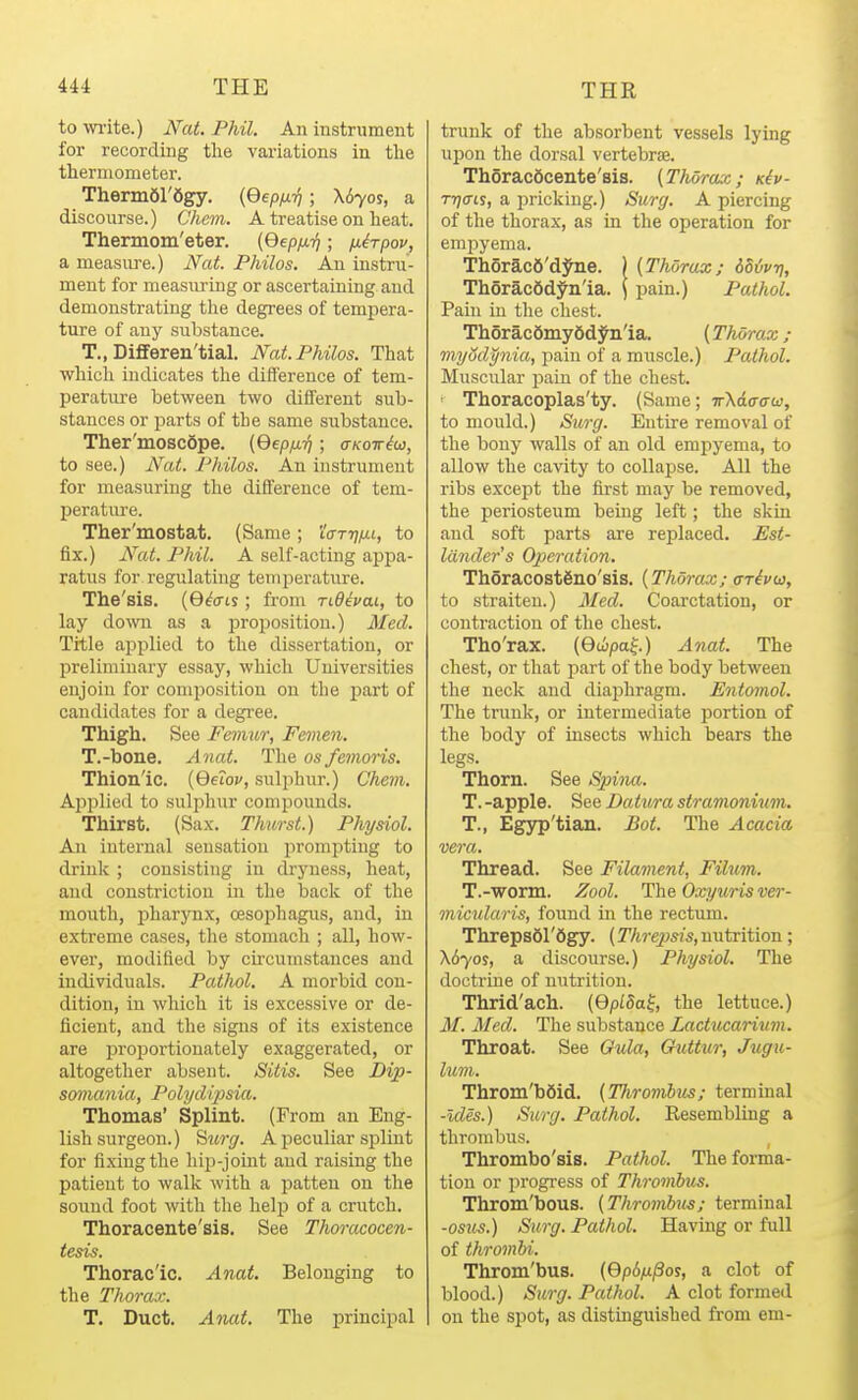 to wi'ite.) Nat. Phil. An instrument for recording tlie variations in tlie thermometer. ThermOl'Sgy. {Qepfx-q; X670S, a discourse.) Chem. A treatise on heat. Thermom'eter. [Qepfx-f); jj-irpov, a measure.) Nat. Philos. An instru- ment for measiu'ing or ascertaining and demonstrating the degrees of temjjera- ture of any substance. T., DifiFeren'tial. Nat. Philos. That which indicates the difference of tem- perature between two different sub- stances or parts of the same substance. Ther'moscdpe. {Qepfi-q; aKoiriw, to see.) Nat. Philos. An instrument for measuring the difference of tem- perature. Ther'mostat. (Same; I'o-TT/^t, to fix.) N'at. Phil. A self-acting appa- ratus for regulating temperature. The'sis. (G^o-is; from ridevai, to lay down as a proposition.) Med. Title applied to the dissertation, or preliminary essay, which Universities enjoin for composition on the part of candidates for a degree. Thigh. See Femur, Femen. T.-bone. Anat. The os femoris. Thion'ic. [Qetov, sulphur.) Chem, Apjilied to sulphur compounds. Thirst. (Sax. Thurst.) Physiol. An internal sensation prompting to drink; consisting in dryness, heat, and constriction in the back of the mouth, pharynx, cesojihagus, and, in extreme cases, the stomach ; all, how- ever, modified by circumstances and individuals. Patlwl. A morbid con- dition, in which it is excessive or de- ficient, and the signs of its existence are proportionately exaggerated, or altogether absent. Sitis. See Dip- somania, Polydipsia. Thomas' Splint. (From an Eng- lish surgeon.) ^iurg. A peculiar splint for fixing the hiii-joint and raising the patient to walk with a patten on the sound foot with the help of a crutch. Thoracente'sis. See ThorcKocen- tesis. Thorac'ic. Anat. Belonging to the Thorax. T. Duct. Anat. The principal trunk of the absorbent vessels lying upon the dorsal vertebrae. ThoracScente'sis. {Thorax; Kiv- rrjais, a pricking.) Surg. A piercing of the thorax, as in the operation for empyema. Th6rac6'dyne. ) (Thorax; dd^/vri, Thorac6d^n'ia. \ pain.) Pathol. Pain in the chest. ThSracfimyfidyn'ia. [Thorax; viyodynia, pain of a muscle.) Pathol. Muscular pain of the chest. ' Thoracoplas'ty. (Same; TrXdo-ffw, to mould.) Surg. Entire removal of the bony walls of an old empyema, to allow the cavity to collapse. All the ribs except the first may be removed, the periosteum being left; the skin aud soft parts are replaced. Est- lander's Opteration. Thoracost6no'sis. {Thorax; cTivu, to straiten.) Med. Coarctation, or contraction of the chest. Tho'rax. (Gcipaf) Anat. The chest, or that part of the body between the neck and diaphragm. Entomol. The trunk, or intermediate portion of the body of insects which bears the legs. Thorn. See Spina. T. -apple. See Datura stramonium. T., Egyp'tian. Bot. The Acacia vera. Thread. See Filament, Filum. T.-worm. Zool. The Oxyuris ver- micularis, found in the rectum. ThrepsSl'figy. (T/tre^jsis, nutrition; X670S, a discourse.) Physiol. The doctrine of nutrition. Thrid'ach. (GpiSa^, the lettuce.) 3L Med. The substance Lactucarixim. Throat. See Quia, Guttur, Jugu- lum. Throm'bSid. {Thrombus; terminal -ides.) Surg. Pathol. Resembling a thrombus. , Thrombo'sis. Pathol. The forma- tion or progi-ess of Thrombus. Throm'bous. {Thrombus; terminal -osus.) Surg. Pathol. Having or full of thrombi. Throm'bus. {QpSfipos, a clot of blood.) Surg. Pathol. A clot formed on the spot, as distinguished from em-