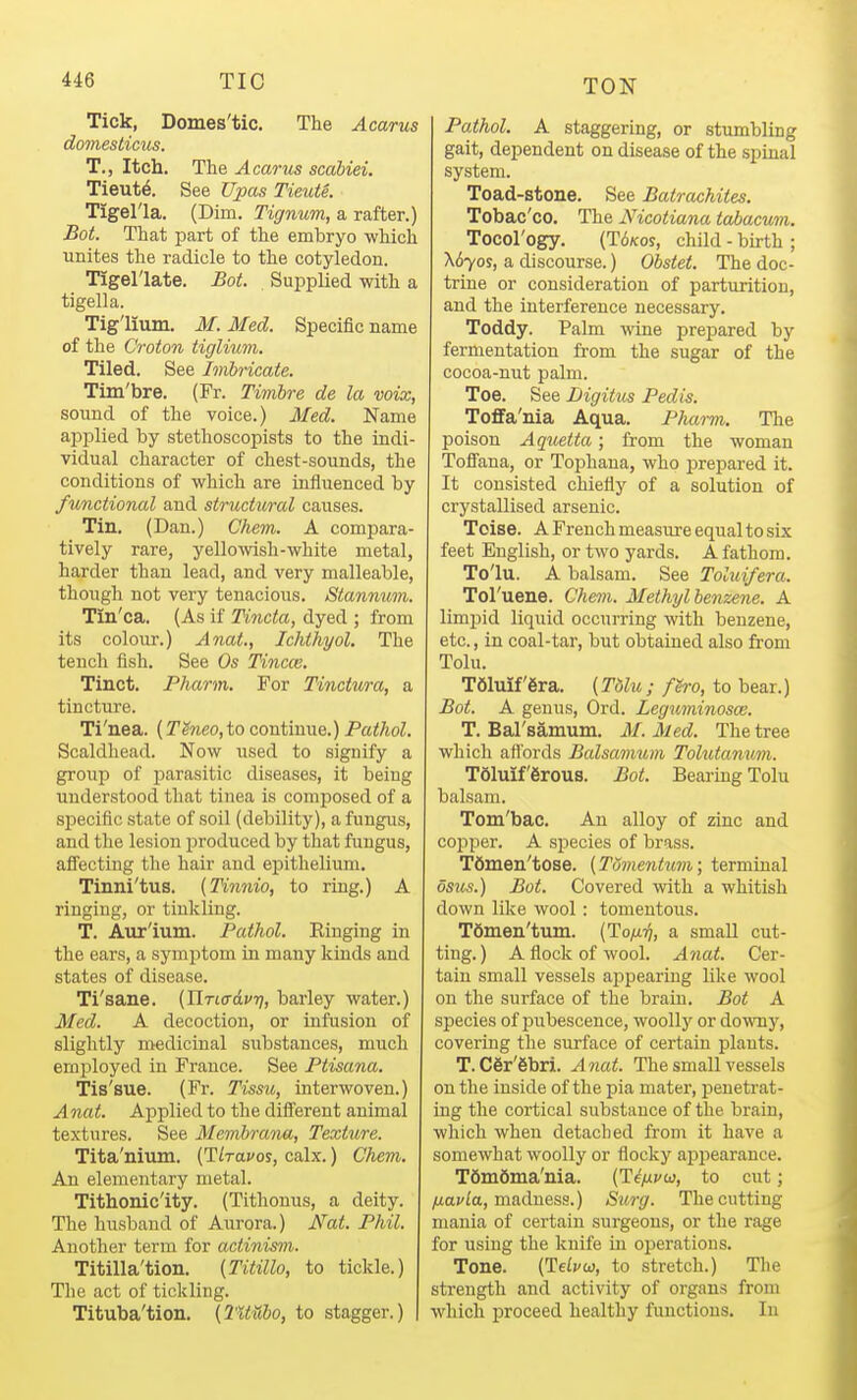 Tick, Domes'tic. The Acarus domesticus. T., Itch. The Acarus scabiei. Tieut^. See Upas TieuU. Tigel'la. (Dim. Tignum, a rafter.) Bot. That part of the embryo which unites the radicle to the cotyledon. Tigel'late. Bot. Supplied with a tigella. Tig'lium. M. Med. Specific name of the Croton tigliwn. Tiled. See Imbricate. Tim'bre. (Fr. Timbre de la voix, sound of the voice.) Med. Name apjDlied by stethoscopists to the indi- vidual character of chest-sounds, the conditions of which are influenced by functional and structural causes. Tin. (Dan.) Chem. A compara- tively rare, yellowish-white metal, harder than lead, and very malleable, thoiigh not very tenacious. Stanmvm. Tin'ca. (As if Tincta, dyed ; from its colour.) Anat., Ichthyol. The tench fish. See Os Tincw. Tinct. Pharm. For Tinctura, a tincture. Ti'nea. (Tgneo,to continue.) Pathol. Scaldhead. Now used to signify a group of j)arasitic diseases, it being understood that tinea is composed of a specific state of soil (debility), a fungus, and the lesion produced by that fungus, afiectiug the hair and epithelium. Tinni'tus. (Tinnio, to ring.) A ringing, or tinkling. T. Aur'ium. Pathol. Einging in the ears, a symptom in many kinds and states of disease. Ti'sane. (nrtcrd^i;, barley water.) Med. A decoction, or infusion of slightly medicinal siibstances, much emj^loyed in France. See Ptisana. Tis'sue. (Fr. Tissu, interwoven.) Anat. Applied to the diff'erent animal textures. See Memhrana, Texture. Tita'nium. {Tlravos, calx.) Chem. An elementary metal. Tithonic'ity. (Tithonus, a deity. The husband of Aurora.) Nat. Phil. Another term for actinism. Titilla'tion. (Titillo, to tickle.) The act of tickling. Tituba'tion. (lltUbo, to stagger.) Pathol. A staggering, or stumbling gait, dependent on disease of the spinal system. Toad-stone. See Batrachites. Tobac'co. The Nicotiana tabacum. Tocorogy. (T6/C0S, child - birth ; \6yos, a discourse.) Obstet. The doc- trine or consideration of parturition, and the interference necessary. Toddy. Palm wine prepared bj'' fermentation from the sugar of the cocoa-nut palm. Toe. See Digitus Pedis. TofiFa'nia Aqua. Pharm. The poison Aquetta; from the woman Toflfana, or Tophaua, who prepared it. It consisted chiefly of a solution of crystallised arsenic. Toise. A French measui'e equal to six feet English, or two yards. A fathom. To'lu. A balsam. See Toluifera. Toruene. Chem. Methyl benzene. A limjjid liquid occurring with benzene, etc., in coal-tar, but obtained also from Tolu. T61mf'6ra. (Tdlu; fh-o, to bear.) Bot. A genus, Ord. Leguminosce. T. Bal'samum. M. Med. The tree which aflbrds Balsamum Tolutanum. TSluif 6rous. Bot. Bearmg Tolu balsam. Tom'bac. An alloy of zinc and copper. A sjjecies of brass. Tfimen'tose. (Tdmentum; terminal osus.) Bot. Covered with a whitish down like wool: tomentous. TSmen'tum. (To/x'^, a small cut- ting.) A flock of wool. Anat. Cer- tain small vessels appearing like wool on the surface of the brain. Bot A species of pubescence, woollj'' or downy, covering the surface of certain plants. T. C6r'6bri. Anat. The small vessels on the inside of the pia mater, penetrat- ing the cortical substance of the brain, which when detached from it have a somewhat woollj'^ or flocky apjiearauce. T6ni6nia'ma. (T^/xvw, to cut; yuavfa, madness.) Surg. The cutting mania of certain surgeons, or the rage for using the knife iu operations. Tone. (TeLvuj, to stretch.) The strength and activity of organs from which proceed healthy functions. In