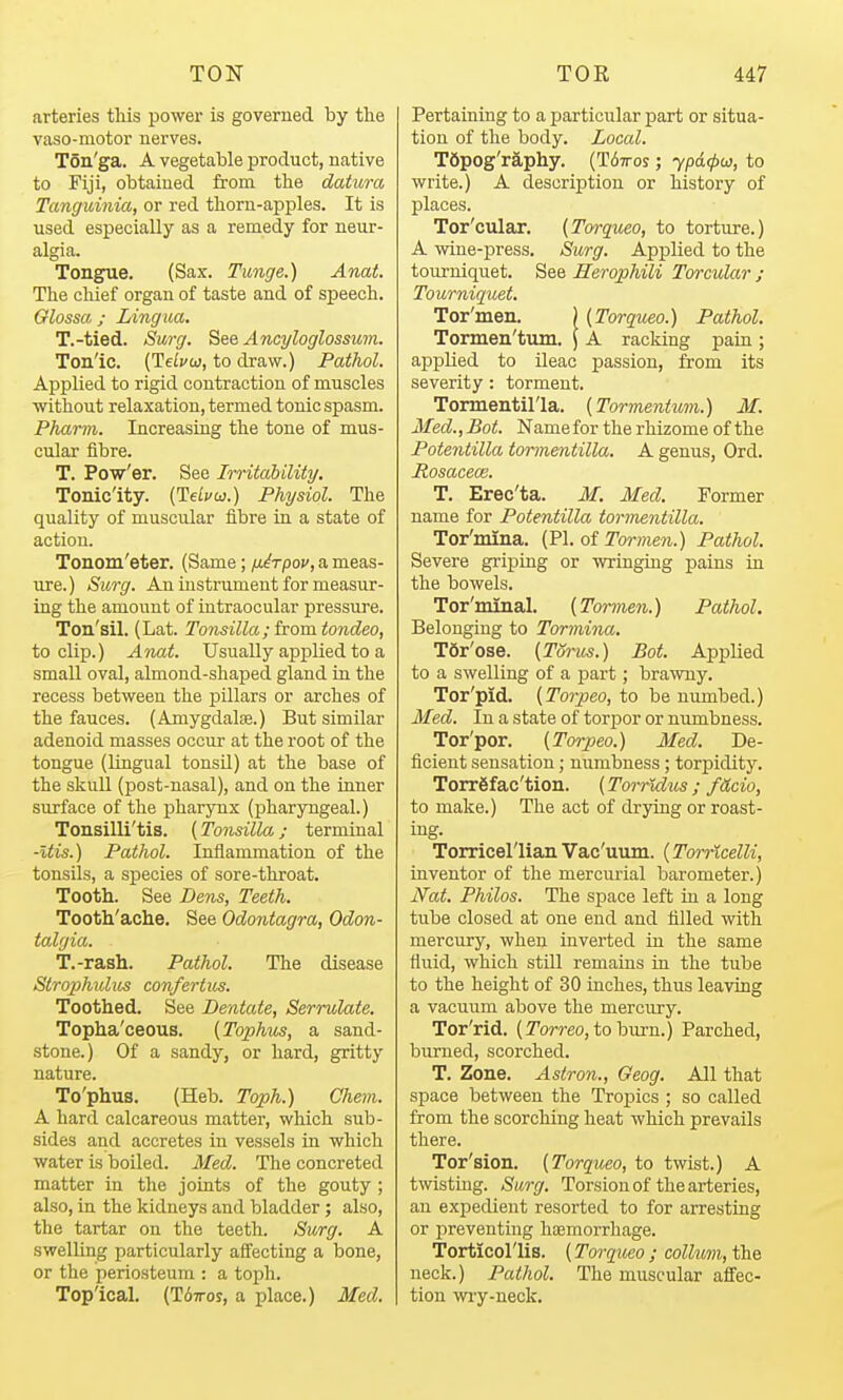 arteries tliis power is governed by the vaso-niotor nerves. Ton'ga. A vegetable product, native to Fiji, obtained from the datum Tanguinia, or red thorn-apples. It is used especially as a remedy for neur- algia. Tongue. (Sax. Tunge.) Anat. The chief organ of taste and of speech. Glossa ; Ling ua. T.-tied. Surg. See Ancyloglossum. Ton'ic. (Teij'w, to draw.) Pathol. Applied to rigid contraction of muscles without relaxation, termed tonic spasm. Pharm. Increasing the tone of mus- cular fibre. T. Pow'er. See Irritahility. Tonicity. {TleLvw.) Physiol. The quality of muscular fibre in a state of action. Tonom'eter. (Same; fji^rpov, a meas- ure.) Surg. An instrument for measur- ing the amount of intraocular pressure. Ton'sil. (Lat. Tonsilla; from tondeo, to clip.) Anat. Usually applied to a small oval, almond-shaped gland in the recess between the pillars or arches of the fauces. (Amygdalte.) But similar adenoid masses occur at the root of the tongue (lingual tonsU) at the base of the skuU (post-nasal), and on the inner surface of the pharynx (pharyngeal.) Tonsilli'tis. (Tonsilla; terminal -Itis.) Pathol. Inflammation of the tonsils, a species of sore-throat. Tooth. See Dens, Teeth. Tooth'ache. See Odontagra, Odon- talgia. T.-rash. Pathol. The disease Strophulus confertus. Toothed. See Dentate, Serrulate. Topha'ceous. {Tophus, a sand- stone.) Of a sandy, or hard, gritty nature. To'phus. (Heb. Toph.) Chem. A hard calcareous matter, which sub- sides and accretes in vessels in which water is boiled. Med. The concreted matter in the joints of the gouty ; also, in the kidneys and bladder ; also, the tartar on the teeth. Surg, A swelling particularly affecting a bone, or the periosteum : a toph. Top'ical. (T^TTos, a place.) Med. Pertaining to a jjarticular part or situa- tion of the body. Local. Tfipog'raphy. (T67ros ; ypdcpu, to write.) A description or history of places. Tor'cular. (Torqueo, to torture.) A wine-press. Surg. Applied to the tourniquet. See Herophili Torcular ; Tourniquet. Tor'men. ) {Torqueo.) Pathol. Tormen'tum. \ A racking pain ; applied to ileac passion, from its severity: torment. Tormentil'la. [Tormentimi.) M. Med., Bot. Name for the rhizome of the Potentilla tormentilla. A genus, Ord. Rosaceae. T. Erec'ta. M. Med. Former name for Potentilla torinentilla. Tor'mina. (PI. of ro?-??ie?i.) Pathol. Severe griping or wringing pains in the bowels. Tor'minal. [Tormen.) Pathol. Belonging to Tormina. TSr'ose. (Torus.) Bot. Applied to a swelling of a part; brawny. Tor'pid. (Torpeo, to be numbed.) Med. In a state of torijor or numbness. Tor'por. (Torpeo.) Med. De- ficient sensation; numbness; torpidity. Torrgfac'tion. (TorrMus ; fitcio, to make.) The act of drying or roast- ing. Torricel'lian Vac'uum. (Torricelli, inventor of the mercurial barometer.) Ifat. Philos. The space left in a long tube closed at one end and filled with mercury, when inverted in the same fluid, which stUl remains in the tube to the height of 30 inches, thus leaving a vacuum above the mercury. Tor'rid. (Torreo, to burn.) Parched, burned, scorched. T. Zone. Astron., Geog. All that space between the Troj)ics ; so called from the scorching heat which prevails there. Tor'sion. (Torqueo, to twist.) A twisting. Surg. Torsion of the arteries, an expedient resorted to for arresting or preventing htemorrhage. Torticol'lis. (Torqueo ; collwn, the neck.) Pathol. The muscular afi'ec- tion wry-neck.