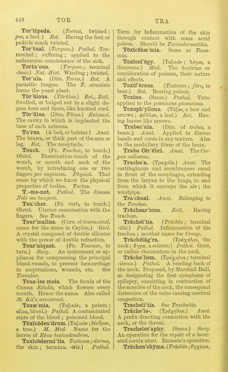Tor'tipede. (Tortus, twisted; pes, a foot.) Bot. Having the foot or pedicle much twisted. Tor'tual. [Torqueo.) Pathol. Tor- mented ; suffering; api^lied to the cadaverous countenance of the sick. Tortu'ous. {Twqueo; terminal -osus.) Nat. Hist. Winding ; twisted. Tor'ula. (Dim. Torus.) Bot. A parasitic fungus. The T. cerevisia forms the yeast plant. Tor'WouB. (Torrdus.) Bot., Zodl. Swelled, or bulged out in a slight de- gree here aud there, like knotted cord. Tdr'iilus. (Dim. TSrus.) Entomol. The cavity in which is implanted the base of each antenna. To'rus. (Abed, or bolster.) Anat. The brawn, or thick part of the arm or leg. Bot. The receptacle. Touch. (Fr. Toucher, to touch.) Obstet. Examination-touch of the womb, or mouth and neck of the womb, by introducing one or two fingers per vagmam. Physiol. That .sense by which we know the physical properties of bodies. Tactus. T.-me-not. Pathol. The disease Noli me tangere. Tou'cher. (Fr. verb, to touch.) Obstet. Uterine examination with the fingers. See Touch. Tour'maline. (Corr. oi toimiamal, name for the stone in Ceylon.) Oeol. A crystal comiiosed of double silicates with the iiower of double refraction. Tour'niquet. (Fr. Tourner, to turn.) Surg. An instrument or ap- pliance for compressing the principal blood-vessels, to prevent haimorrhage in amputations, wounds, etc. See Torcular. Tous-les-mois. The fecula of the Canna Edvlis, which flowers every mouth. Hence the name. Also called St. Kit's anvwroot. Toxse'mia. (To^ik6v, a poison ; a?^a, blood.) Pathol. A contaminated state of the blood ; poisoned blood. T6xic6den'drum. (To^lk6v idivdpov, a tree.) M. Med. Name for the leaves of Rhus toxicodendron. Toxicftdermi'tis. Toxlcum; derma, the skin ; terminal -Uis.) Pathol. Term for inflammation of the .skin through contact with some acrid poison. Should be Toxicodennatitis. TdxIcShse'mia. Same as Toxae- mia. To^col'figy. [Ho^LKbv ; X670S, a discourse.) Med. The doctrine or consideration of poisons, their nature and effects. Toxif'grous. (Toxlcum; fgro, to bear.) Bot. Bearing poison. Toxine. (Same.) Pathol. Term ajjplied to the poisonous ptomaines. Toxoph'yllous. C^b^ov, a bow and aiTows ; (p^Wov, a leaf.) Bot. Hav- ing leaves like arrows. Trabec'ula. (Dim. of trabes, a beam.) Ajiat. Ajiplied to fibrous bands and cords in any texture. Also to the medullary fibres of the brain. Trabo C6r'6bri. Anat. The Cor- pus callosum. Trache'a. (Tpaxeto.) Anat. The cartilaginous and membranous canal in front of the oesophagus, extending from the larynx to the lungs, to and from which it conveys the air; the windpijie. Tra'cheal. Anat. Belonging to the Trachea. Trachear'ious. Zodl. Having trachece. Trachei'tis. (Trachea; terminal -Itis.) Pathol. Inflammation of the trachea ; another name for Cro^ip. Trachelag'ra. (TpdxT/Xos, the neck; 6.ypo-, a seizure.) Pathol. Gout, or rather rheumatism in the neck. Trache'lism. (Tpdx'jXos; terminal -ismits.) Pathol. A bending back of the neck. Proposed, by Marshall Hall, as designating the first sjonptoms of epilepsy, consisting in contraction of the muscles of the neck, the consequent distension of the veins causing cerebral congestion. Tracheli'tis. See Tracheitis. Tr5,clie'lo-. (Tpdxv^os.) Anat. A prefix denoting connection with the neck, or the throat. Trachelor'aphy. (Same.) Surg. An operation for the repair of a lacer- ated cervix uteri. Emmete's operation. Trachen'chyma. (Trachea ; ^yx^f^;