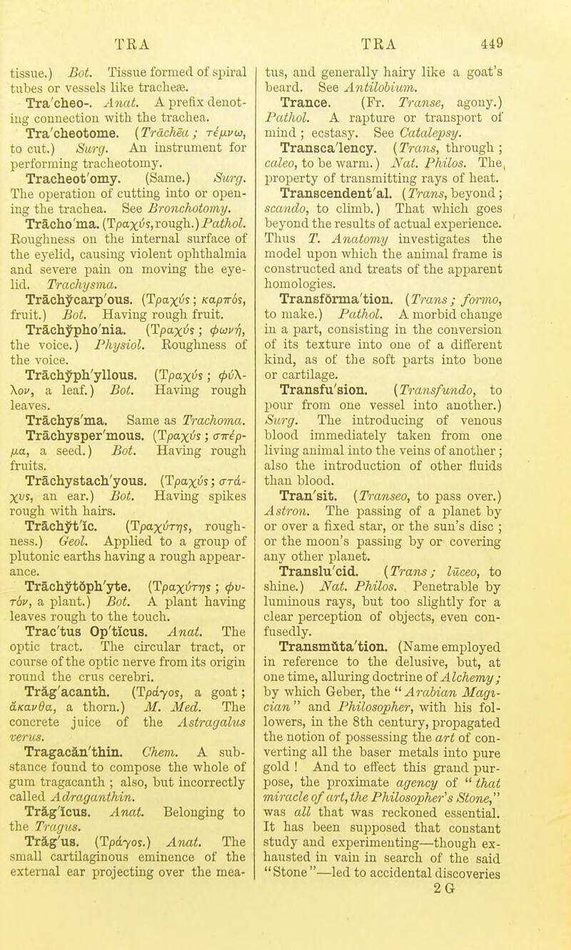 tissue.) Bot. Tissue formed of spiral tubes or vessels like tracliefe. Tra'cheo-. Anat. A prefix deuot- iug comiectiou witli the trachea. Tra'cheotome. [Trachea; rijivo}, to cut.) Surg. An instrument for Ijerforming tracheotomy. Tracheot'omy. (Same.) Surg. The operatiou of cutting into or open- ing the trachea. See Bronchotomy, Tracho'ma. (Tpax!5s,rough.) Pathol. Roughness on the internal surface of the eyelid, causing violent ophthalmia and severe pain on moving the eye- lid. Trachysma. Trachycarp'ous. [Tpaxv's; Kapir6s, fruit.) Bot. Having rough fruit. Trachypho'nia. [TpaxiJs; (puvri, the voice.) Physiol. Roughness of the voice. Trachyph'yllous. (Tpaxt^s; 4>ij\- \ov, a leaf.) Bot. Having rough leaves. Trachys'ma. Same as Trachoma. Trachysper'mous. (Tpa^i^s; airip- fxa, a seed.) Bot. Having rough fruits. Trachystach'yous. (Tpaxi^s; o-rd- Xvs, an ear.) Bot. Having spikes rough with hairs. Trach^t'Ic. (Tpaxi^TTjs, rough- ness.) Geol. Applied to a group of plutonic earths having a rough ajppear- ance. TrachytSph'yte. [Tpax^r-qs; <pv- t6v, a plant.) Bot. A plant having leaves rough to the touch. Trac'tus Op'ticus. Anat. The optic tract. The circular tract, or course of the optic nerve from its origin round the crus cerebri. Trag'acanth. {Tpdyos, a goat; aKavda, a thorn.) AC. Med. The concrete juice of the Astragalus verus. Tragacan'thin. Chevi. A sub- stance found to compose the whole of gum tragacanth ; also, but incorrectly called Adraganthin. TrS-g'Icus. Anat. Belonging to the Tragus. Trag'us. (Tpdyos.) Anat. The small cartilaginous eminence of the external ear projecting over the mea- tus, and generally hau'y like a goat's beard. See Antilobium. Trance. (Fr. Transe, agony.) Pathol. A rapture or transport of mind ; ecstasy. See Catalepsy. Transcalency. [Trans, through ; cafeo, to be warm.) Nat. Philos. The, property of transmitting rays of heat. Transcendent'al. (Trans, beyond; scando, to climb.) That which goes beyond the results of actual exi^erience. Thus T. Anatomy investigates the model iipon which the animal frame is constructed and treats of the apparent homologies. Transfdrma'tion. [Trans; foiino, to make.) Pathol. A morbid change in a part, consisting in the conversion of its texture into one of a different kind, as of the soft parts into bone or cartilage. Transfu'sion. [Transfundo, to pour from one vessel into another.) Surg. The introducing of venous blood immediately taken from one living animal into the veins of another; also the introduction of other fluids than blood. Tran'sit. [Transeo, to pass over.) Astron. The passing of a planet by or over a fixed star, or the sun's disc ; or the moon's passing by or covering any other planet. Translu'cid. [Trans; luceo, to shine.) Nat. Philos. Penetrable by luminous rays, but too slightly for a clear perception of objects, even con- fusedly. Transmiita'tion. (Name employed in reference to the delusive, but, at one time, alluring doctrine oi Alchemy ; by which Geber, the Arabian Magi- cian and Philosopher, with his fol- lowers, in the 8th century, propagated the notion of possessing the art of con- verting all the baser metals into pure gold ! And to effect this grand pur- pose, the proximate agency of  that miracle of art, tlie Philosopher's Stone, was all that was reckoned essential. It has been su]3posed that constant study and experimenting—though ex- hausted in vain in search of the said Stone —led to accidental discoveries 2G