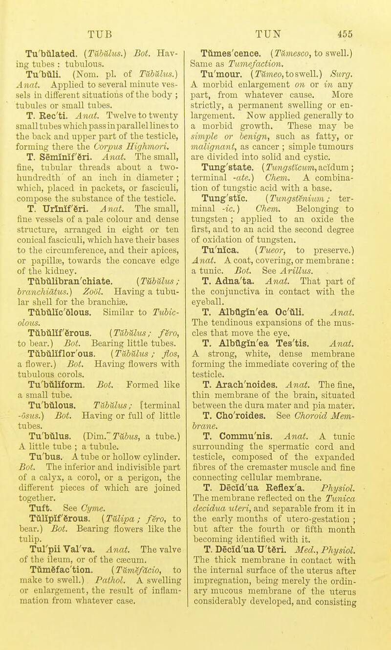 Tu'biilated. [Ttibidus.) Bot. Hav- ing tubes : tubiiloTis. Tu'biili. (Norn. pi. of TubUus.) Anat. Applied to several miuute ves- sels in different sitnatioiis of the body ; tubules or small tubes. T. Rec'ti. Anat. Twelve to twenty small tubes wliicli pass in parallel lines to the back and upper part of the testicle, forming there the Corpus Highmori, T. Seminif 6ri. Anat. The small, fine, tubular threads about a tAvo- hundredth of an inch in diameter ; which, j)laced in packets, or fasciculi, compose the substance of the testicle. T. Urlnif6ri. Anat. The small, fine vessels of a pale colour and dense structiu-e, arranged in eight or ten conical fasciculi, which have their bases to the circumference, and their apices, or papillfe, towards the concave edge of the kidney. Tiibtilibran'chiate. {Tubuhis ; branchicifus.) Zotil. Having a tubu- lar shell for the brauchife. Tilbiilic'olous. Similar to Tubic- olous. Tiibiilif'erous. {TabUlus; f^ro, to bear.) Bot. Bearing little tubes. TCibiiliflor'ous. (Tuhiilus ; flos, a flower.) Bot. Having flowers with tubulous corols. Tu'biiliforni. Bot. Formed like a small tube. Tu'biilous, Tabuhis; [terminal -dsns.) Bot, Having or full of little tiibes. Tu'billus. {Bud... Tubus, a tube.) A little tube ; a tubule. Tu'bus. A tube or hollow cylinder. Bot. The inferior and indivisible part of a calyx, a corol, or a perigon, the different pieces of which are joined together. Tuft. See Cyme. Tiilipif'grous. {Tulipa ; fero, to bear.) Bot. Bearing flowers like the tulip. Tul'pii Val'va. Anat. The valve of the ileum, or of the cfecum. Tiliii6fac'tion. {Tum^fUdo, to make to swell.) Pathol. A swelling or enlargement, the result of inflam- mation from whatever case. Ttimes'cence. (Tumesco, to swell.) Same as Tumefaction. Tu'mour. (rSmeo, to swell.) Surg. A morbid enlargement on or in any part, from whatever cause. More strictly, a permanent swelling or en- largement. Now applied generally to a morbid growth. These may be simple or benign, such as fatty, or malignant, as cancer ; simple tumours are divided into solid and cystic. Timg'state. (Tungsticum, acidum; terminal -ate.) Chem. A combina- tion of tuugstic acid with a base. Tung'stic. (Tungsthiium; ter- minal -ic.) Chem. Belonging to tungsten; applied to an oxide the first, and to an acid the second degree of oxidation of tungsten. Tu'nica. {Tueor, to preserve.) Anat. A coat, covering, or membrane: a tunic. Bot. See Arillus. T. Adna'ta. Anat. That part of the conjunctiva in contact with the eyeball. T. AlbQgin'ea Oc'iili. Anat. The tendinous expansions of the mus- cles that move the eye. T. Albtlgin'ea Tes'tis. Anat. A strong, white, dense membrane forming the immediate covering of the testicle. T. Aracb'noides. Anat. The fine, thin membrane of the brain, situated between the dura mater and pia mater. T. Cho'roides. See Choroid Mem- brane. T. Commu'iiis. Anat. A tunic surrounding the spermatic cord and testicle, composed of the exijanded fibres of the cremaster muscle and fine connecting cellular membrane. T. Decid'ua Reflex'a. Physiol. The membrane reflected on the Tunica decidua uteri, and separable from it in the early months of utero-gestation ; but after the fourth or fifth month becoming identified with it. T. Decid'ua U't6ri. Med., Physiol. The thick membrane in contact with the internal surface of the uterus after impregnation, being merely the ordin- ary mucous membrane of the uterus considerably developed, and consisting