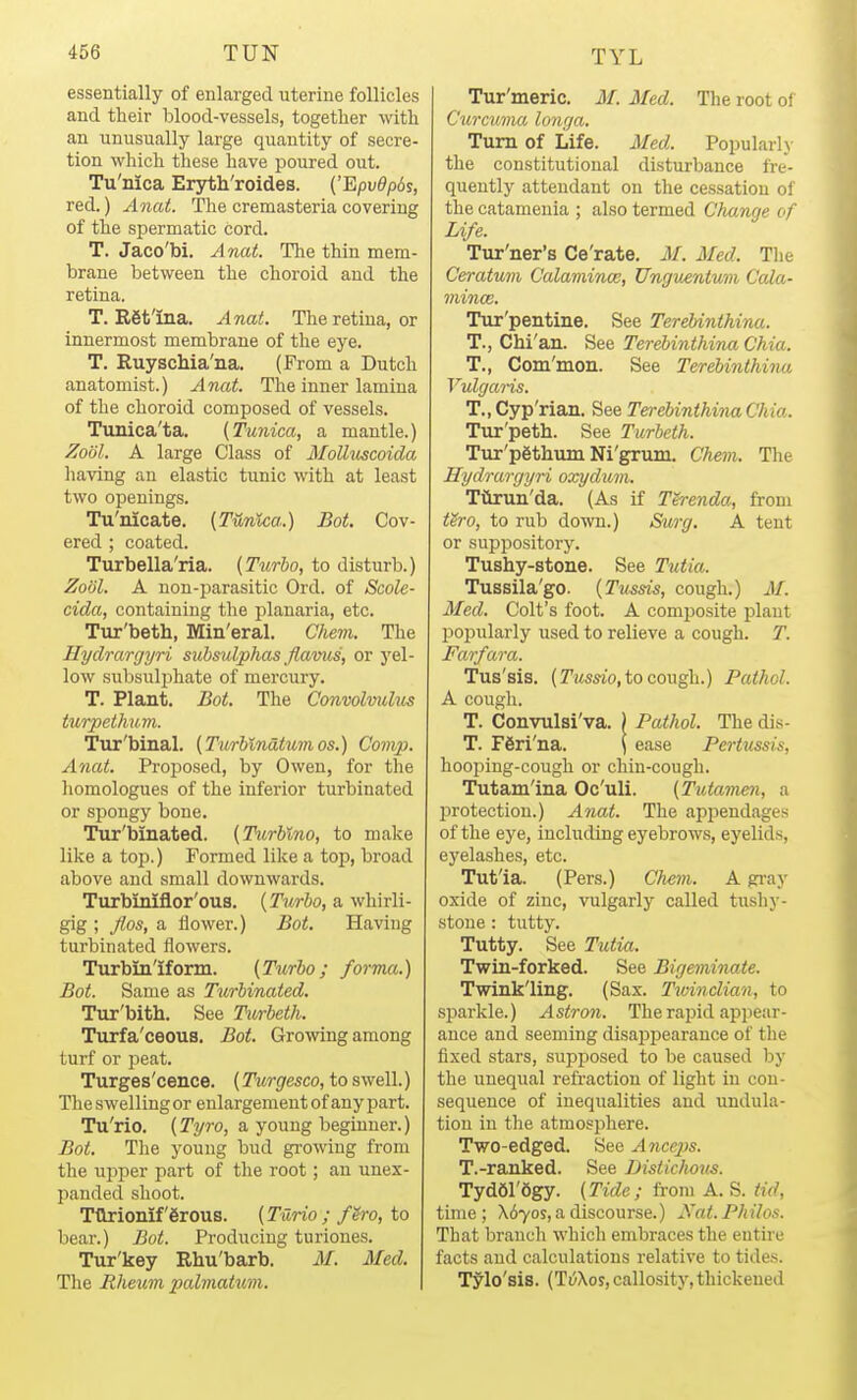 essentially of enlarged uterine follicles and their blood-vessels, together with an unusually large quantity of secre- tion which these have poured out. Tu'nica Ersrth'roides. {''Epv0p6s, red.) Anat. The cremasteria covering of the spermatic cord. T. Jaco'bi. Anat. The thin mem- brane between the choroid and the retina. T. Egfina. Anat. The retina, or innermost membrane of the eye. T. Ruyschia'iia. (From a Dutch anatomist.) Anat. The inner lamina of the choroid composed of vessels. Tunica'ta. (Tunica, a mantle.) ZooL A large Class of Molluscoida having an elastic tunic with at least two openings. Tu'nicate. (Tunica.) Bot. Cov- ered ; coated. Turbella'ria. (Turbo, to disturb.) Zo'Jl. A non-parasitic Ord. of Scole- cida, containing the planaria, etc. Tur'beth, Min'eral. Chem. The Hydrargyri subsulphas flaviis, or yel- low subsulphate of mercury. T. Plant. Bot. The Convolvulus turpethum. Tur'binal. (Turhlnatumos.) Comp. Anat. Proposed, by Owen, for the homologues of the inferior turbinated or spongy bone. Tur'binated. (Turblno, to make like a top.) Formed like a top, broad above and small downwards. Turbiniflor'ous. (Turbo, a whirli- gig ; Jlos, a flower.) Bot. Having turbinated flowers. Turbin'iform. (Turbo; forma.) Bot. Same as Turbinated, Tur'bitb. See Turbeth. Turfa'ceous. Bot. Growing among turf or peat. Turges'cence. (Turgesco, to swell.) The swelling or enlargement of any part. Tu'rio. (Tyro, a young beginner.) Bot. The young bud growing from the upper part of the root; an unex- panded shoot. Tftrionif'grous. (Turio; f^ro, to bear.) Bot. Producing turiones. Tur'key Rhu'barb, M. Med. The Rheum 2Mlmatum. Tur'meric, M. Med. The root of Curcuma longa. Turn of Life. Med. Popularly the constitutional disturbance fre- quently attendant on the cessation of the catamenia ; also termed Cluinge of Life. Tnr'ner's Ce'rate. M. Med. The Ceratum Calamincc, Ungimntum Cola- mince. Tur'pentine. See TereUnthina. T., Chi'an. See Terebinthina Chia. T., Com'mon. See Terebinthina Vulgaris. T., Cyp'rian. See Terebinthina Chia. Tur'peth. See Turbeth. Tur'pgthum Ni'grum. Chem. The Hydrargyri oxydum. Tiirun'da. (As if Th-enda, from f&ro, to rub down.) Surg. A tent or suppository. Tushy-stone. See Tutia.. Tussila'go. (Tussis, cough.) iM. Med. Colt's foot. A composite plant popularly used to relieve a cough. T. Farfara. Tus'sis. (TiWOTO, to cough.) Pathol. A cough. T. Convulsi'va. | Pathol. The dis- T. F6ri'na. \ ease Pertussis, hooping-cough or chin-cough. Tutam'ina Oc'uli. (Tutchmen, a l^rotection.) Anat. The appendages of the eye, including eyebrows, eyelids, eyelashes, etc. Tut'ia. (Pers.) Chem. A gi-ay oxide of zinc, vulgarly called tushy- stone : tutty. Tutty. See Tutia. Twin-forked. See Bigeminate. Twinkling. (Sax. Tivinclian, to sparkle.) Astron. TherajMd appear- ance and seeming disapj)earance of the fixed stars, supposed to be caused by the unequal refraction of light in con- sequence of inequalities and undula- tion in the atmosphere. Two-edged. See Anceps. T.-ranked. See Distichous. Tyd61'6gy. (Tide; from A. S. tid, time; \67os, a discourse.) ^'at.Philos. That branch which embraces the entire facts and calculations relative to tides. Tylo'sis. (Ti/Xos, callosity, thickened