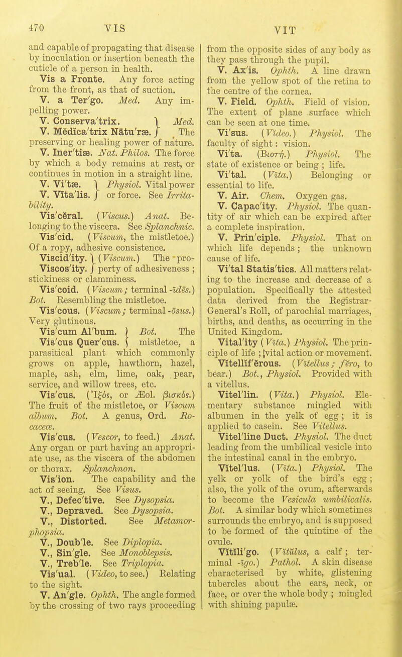 and capable of propagating that disease by inocnlation or insertion beneath the cuticle of a person in health. Vis a Fronte. Any force acting from the front, as that of suction. V. a Ter'go. Med. Aaj im- pelling power. V. Conserva'trix. \ Med. V. Mfidica'trix Natu'rse. / The preserving or healing power of nature. V. Iner'tise. JVat. Philos. The force by which a body remains at rest, or continues in motion in a straight line. V. Vi'tse. \ Physiol. Vital power V. Vlta'lis. J or force. See Irriia- hility. Vis'c6ral. [ViscMs.) Anat. Be- longing to the viscera. See Sjdanchnic. Vis'cid. {Viscum, the mistletoe.) Of a ropy, adhesive consistence. Viscidity. \ (Viscum.) The pro- Viscos'ity. / perty of adhesiveness ; stickiness or clamminess. Vis'coid. (Viscum; terminal -Ides.) Bot. Kesembling the mistletoe. Vis'cous. {Viscum; terminal-ostts.) Very glutinous. Vis'cum Arbum. ) Bot. The Vis'cus Quer'cus. \ mistletoe, a parasitical plant which commonly grows on apple, hawthorn, hazel, maple, ash, elm, lime, oak, pear, service, and willow trees, etc. Vis'cus. ('I?6s, or Mol. jSto-Kis.) The fruit of the mistletoe, or Viscum album. Bot. A genus, Ord. Bx)- cacece. Vis'cus. (Vescor, to feed.) Anat. Any organ or part having an appropri- ate use, as the viscera of the abdomen or thorax. Splanchnon. Vis'ion. The capability and the act of seeing. See Visus. v., Defec'tive. See Dysopsia. v., Depraved. See Dysopsia,. v., Distorted. See Metamor- pho2:)sia. v., Doub'le. See Diplopia. v., Sin'gle. See Monoblepsis. v., Treb'le. See Triplopia. Vis'ual. (Video, to see.) Relating to the sight. V. An'gle. Ophth. The angle formed by the crossing of two rays proceeding from the opposite sides of any body as they pass through the pupil. V. Ax'is. 02}hth. A line drawn from the yellow spot of the retina to the centre of the cornea. V. Field. Ophth. Field of vision. The extent of plane surface which can be seen at one time. Vi'sus. (Video.) Physiol. The faculty of sight: vision. Vi'ta. (BtoT^.) Physiol. The state of existence or being ; life. Vi'tal. [Vita.) Belonging or essential to life. V. Air. CJiem. Oxygen gas. V. Capac'ity. Physiol. The quan- tity of air which can be expired after a complete insijiration. V. Prin'ciple. Physiol. That on which life depends; the unknown cause of life. Vi'tal Statis'tics. All matters relat- ing to the increase and decrease of a population. Specifically the attested data derived from the Registrar- General's Roll, of parochial maniages, births, and deaths, as occurring in the United Kingdom. Vital'ity (Fita.) Physiol. The prin- ciple of life ; jvital action or movement. Vitellif 6rous. (Vltellus ; fero, to bear.) Bot., Physiol. Provided with a vitellus. Vitel'lin. {Vita.) Physiol. Ele- mentary substance mingled with albumen in the yelk of egg ; it is applied to casein. See Vitellus. Vitel'line Duct. Physiol. The duct leading from the umbilical vesicle into the intestinal canal in the embryo. Vitel'lus. {Vita.) Physiol. The yelk or yolk of the bird's egg; also, the yolk of the ovum, afterwards to become the Vesicula umbilicalis. Bot. A similar body which sometimes surrounds the embryo, and is supposed to be formed of the quinttne of the ovule. Vitili'go. (Vitulus, a calf; ter- minal -Igo.) Pathol. A skin disease characterised by white, glistening tubercles about the ears, neck, or face, or over the whole body ; mingled with shining papula.