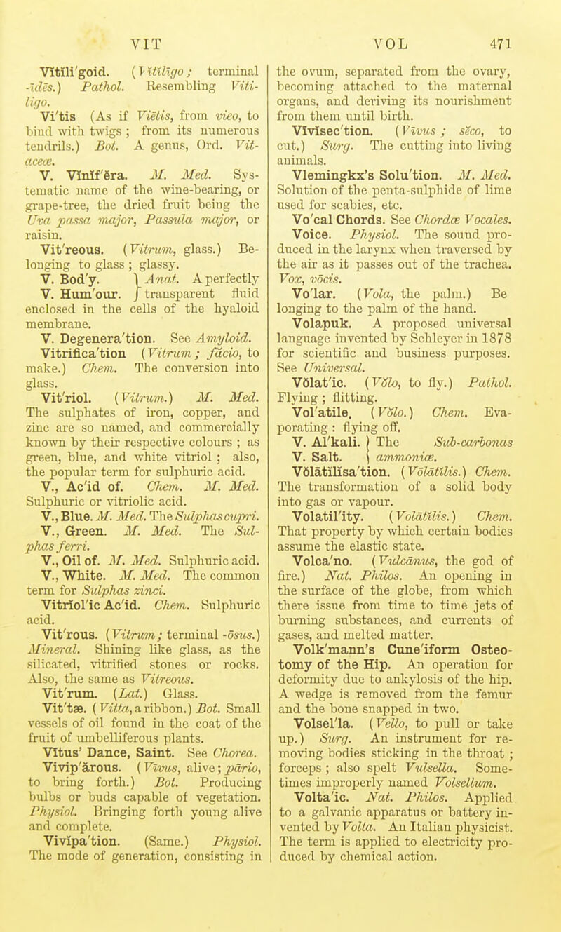 Vitili'goid. (T- UUlgo ; terminal ■ides.) Pathol. Resembling Viti- Ufjo. Vi'tis (As if Vietis, from vieo, to bind with twigs ; from its numerous tendrils.) Bot. A genus, Ord. Vit- aceiv. V. Vinifgra. M. Med. Sys- tematic name of the wine-bearing, or grape-tree, the dried fruit being the Uva passa vuijor, Fassula major, or raisin. Vit'reous. (Viirtim, glass.) Be- longing to glass ; glassy. V. Bod'y. \A7iat. A perfectly V. Hum'our. /transparent fluid enclosed in the cells of the hyaloid membrane. V. Degenera'tion. See Amyloid. Vitrifica'tion (Vitrum ; facio, to make.) Chem. The conversion into glass. Vit'riol. {Vitrum.) M. Med. The sulphates of iron, copper, and zinc are so named, and commercially known by their respective colours ; as green, blue, and white vitriol; also, the poi3ular term for sulphuric acid. v., Ac'id of. Chem. M. Med. Sulphuric or vitriolic acid. v.. Blue. M. Med. The Sulpluiscupri. v., Green. M. Med. The Sul- phas ferri. v., Oil of. M. Med. Sulphuric acid. v.. White. M. Med. The common term for Sulphas zinci. Vitiioric Ac'id. Chem. Sulphuric acid. Vit'rous. {Vitrum; terminal -osits.) Mineral. Shining like glass, as the silicated, vitrified stones or rocks. Also, the same as Vitreous. Vit'rum. {Lat.) Glass. Vit'tse. (Ftto, a ribbon.) 5o<. Small vessels of oil found in the coat of the frait of umbelliferous plants. Vitus' Dance, Saint. See Chm-ea. Vivip'arous. (VimLs, alive; pdrio, to bring forth.) Bot. Producing bulbs or buds capable of vegetation. Physiol. Bringing forth young alive and complete. Vivipa'tion. (Same.) Physiol. The mode of generation, consisting in the ovum, separated from the ovary, becoming attached to the maternal organs, and deriving its nourishment fi'om them iintil birth. VIvisec'tion. (Vlvus; sSco, to cut.) Surg. The cutting into living animals. Vlemingkx's Solu'tion. M. Med. Solution of the penta-sulphide of lime used for scabies, etc. Vo'cal Chords. See Chordoe Vacates. Voice. Physiol. The sound pro- duced in the laryux when traversed by the air as it passes out of the trachea. Vox, vocis. Vo'lar. {Vola, the palm.) Be longing to the palm of the hand. Volapuk. A proposed universal language invented by Schleyer in 1878 for scientific and business purposes. See Universal. V61at'ic. {VSlo, to fly.) Pathol. Flying ; flitting. Vol'atile. {VSlo.) Chem. Eva- porating : flying ofi'. V. Al'kali. ) The Siii-carionas V. Salt. ) avi7nonice, VSlatilisa'tion. {VolatUis.) Chem,. The transformation of a solid body into gas or vapour. Volatility. (VolatUis.) Chem. That property by which certain bodies assume the elastic state. Volca'no. (Vulcd7ius, the god of fire.) Nat. Philos. An opening in the surface of the globe, from which there issue from time to time jets of burning substances, and currents of gases, and melted matter. Volk'mann's Cune'iform Osteo- tomy of the Hip. An operation for deformity due to ankylosis of the hip. A wedge is removed from the femur and the bone snapped in two. Volsel'la. {Velio, to pull or take up.) Surg. An instrument for re- moving bodies sticking in the throat ; forceps ; also spelt Vulsella. Some- times improperly named Volsellum. Voltaic. Nat. Philos. Applied to a galvanic apparatus or battery in- vented by VoltcL An Italian physicist. The term is applied to electricity pro- duced by chemical action.