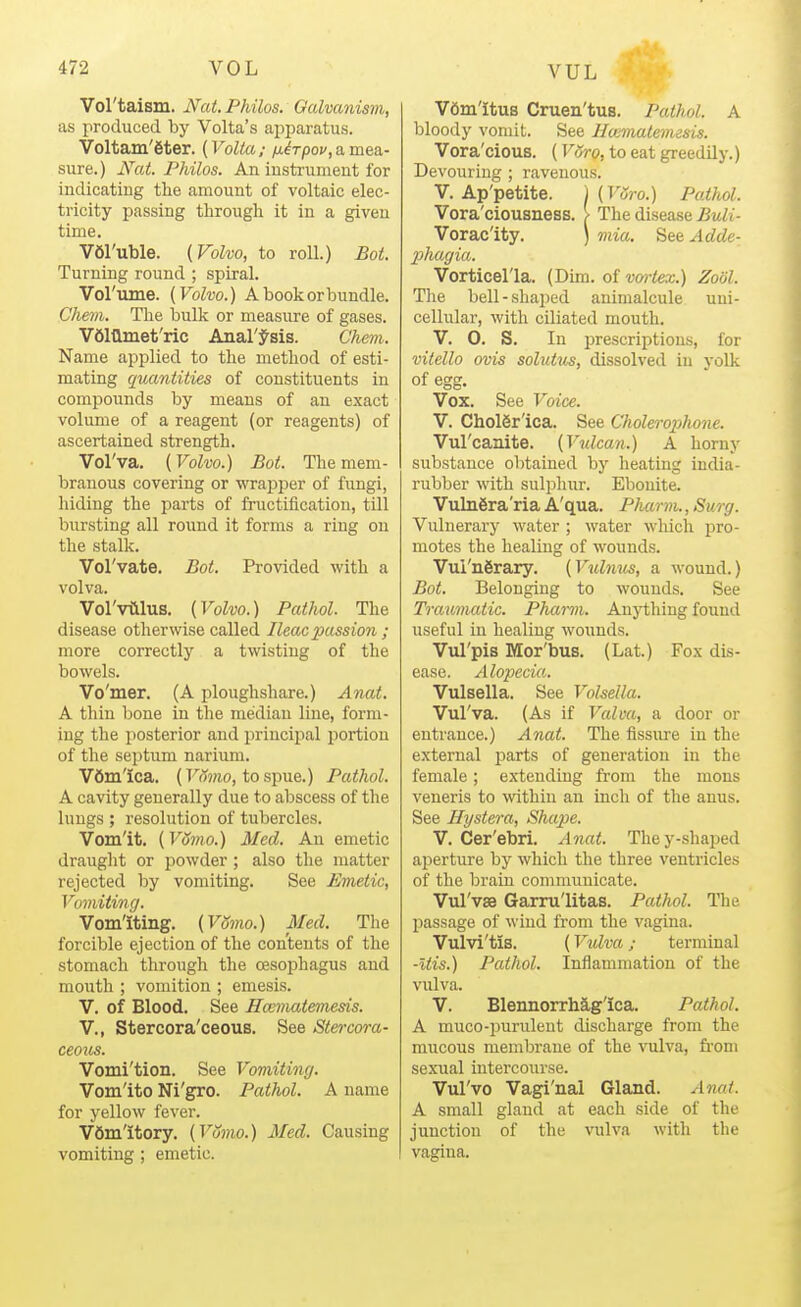 VUL Vol'taism. Nat. Philos. Galvanism, as produced by Volta's apparatus. Voltam'eter. {Volta; /j-irpov,a,mea- sure.) Nat. Philos. An iustrumeut for indicating the amount of voltaic elec- tricity passing through it in a given time. VOl'uble. {Volvo, to roll.) Bot. Turning round ; spiral. Vol'ume. (Volvo.) A book or bundle. Chem. The liulk or measure of gases. V6111inet'ric Anal'J-sis. Chem. Name applied to the method of esti- mating quantities of constituents in compounds by means of an exact volume of a reagent (or reagents) of ascertained strength. Vol'va. [Volvo.) Bot. The mem- branous covering or wrapper of fungi, hiding the parts of fructification, till bursting all round it forms a ring on the stalk. Vol'vate. Bot. Provided with a volva. Vol'viilus. [Volvo.) Pathol. The disease otherwise called Ileacpassion ; more correctly a twisting of the bowels. Vo'mer. (A ploughshare.) Anat. A thin bone in the median line, form- ing the posterior and principal portion of the septum narium. Vdm'ica. (Fft?;io, tospue.) Pathol. A cavity generally due to abscess of the lungs ; resolution of tubercles. Vom'it. (Vomo.) Med. An emetic draught or jDowder ; also the matter rejected by vomiting. See Emetic, Vomiting. Vomiting. [Vomo.) Med. The forcible ejection of the contents of the stomach through the oesophagus and mouth ; vomition ; emesis. v. of Blood. See Hccmatemesis. v., Stercora'ceous. See Stercora- ceous. Vomi'tion. See Vomiting. Vom'ito Ni'gro. Pathol. A name for yellow fever. vomitory. [Vomo.) Med. Causing vomiting ; emetic. VOmltus Cruen'tus. Pathol. A bloody vomit. See llmmatemzsis. Vora'cious. (VHro, to eat greedily.) Devouring ; ravenous. V. Ap'petite. 1 (T'^m) Patliol. Vora'ciousness. > The disease Buli- Vorac'ity. ) mia. '^ei.Adde- phagia. Vorticel'la. (Dim. of vm-tex.) Zool. Tlie bell-shaped animalcule uni- cellular, with ciliated mouth. V. 0. S. In prescriptions, for vitello ovis solutus, dissolved in yolk of egg. Vox. See Voice. V. CholSr'ica. See Cholerophone. Vul'caaite. [V^dcan.) A horny substance obtained by heating india- rubber with sulphur. Ebonite. VulnSra'ria A'qua. PImrm., Surg. Vulnerary water ; water which pro- motes the healing of wounds. Vul'ngrary. [Vulnus, a wound.) Bot. Belonging to wounds. See Traumatic. Pharm. Anji;hing found useful in healing woimds. Vul'pis Mor'bus. (Lat.) Fox dis- ease. Alopecia,. Vulsella. See Volsella. Vul'va. (As if Valva, a door or entrance.) Anat. The fissure in the external parts of generation in the female; extending from the mons veneris to \vithin an inch of the anus. See Hystera, Shape. V. Cer'ebri. Anat. They-shaped aperture by which the three ventricles of the brain communicate. Vul'vas Garru'litas. Pathol. The passage of wind from the vagina. Vulvi'tis. (Vidva; terminal -Itis.) Pathol. Inflammation of the vulva. V. Blennorrhag'ica. Pathol. A muco-purulent discharge from the mucous membrane of the vulva, from sexiial intercourse. Vul'vo Vagi'nal Gland. Anat. A small gland at each side of the junction of the vulva with the vagina.