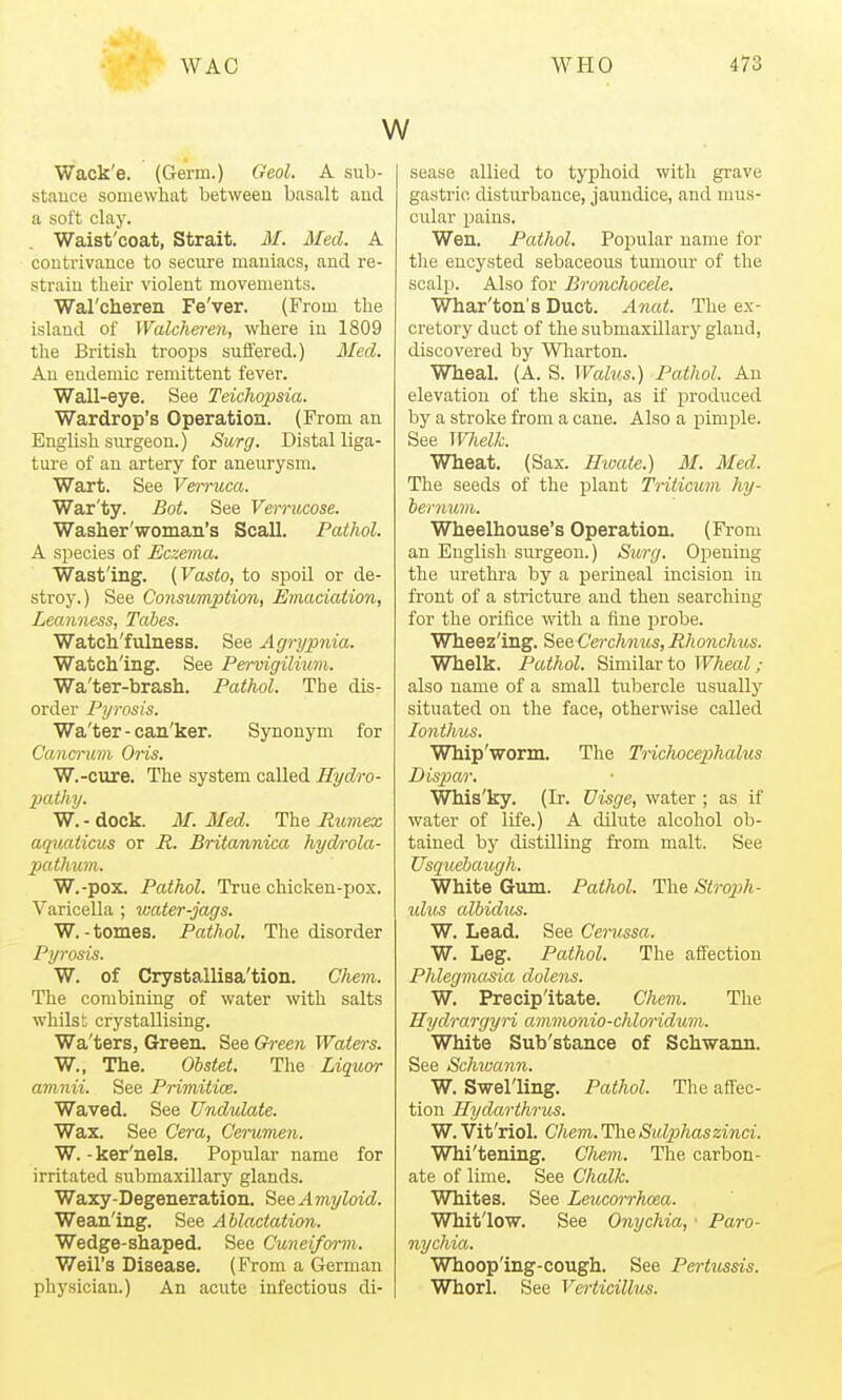Wack'e. (Germ.) Geol. A sub- stance somewhat between basalt aud a soft clay. Waist'coat, Strait. M. Med. A coutrivauce to secure maniacs, aud re- strain their violent movements. Wal'chereii Fe'ver. (From the island of Walche)-e)i, where in 1809 tlie British troops suffered.) 3Ied. An endemic remittent fever. Wall-eye. See Teichopsia. Wardrop's Operation. (From an English surgeon.) Surg. Distal liga- ture of an artery for aneurysm. Wart. See Verruca. War'ty. Bot. See Verrucose. Waslier'woinan's Scall. Pathol. A species of Eczeina. Wast'ing. {Vasto, to spoil or de- stroy.) See Consumption, Emaciation, Leanness, Tales. Watch'fulness. See Agrypnia. Watching. See Pendgilium. Wa'ter-brash. Pathol. The dis- order Pyrosis. Wa'ter - can'ker. Synonym for Cancrum 0ns. W.-cure. The system called Hydro- pathy. W. - dock. M. Med. The Rumex aquaticus or R. Britannica hydrola- pathum. W.-pox. Pathol. True chicken-ijox. Varicella ; water-jags. W.-tomes. Pathol. The disorder Pyrosis. W. of Crystallisa'tion. Cliem. The combining of water with salts whilst crystallising. Wa'ters, Green. See Green Watei-s. W., The. Ohstet. The Liquor amnii. See Primitice. Waved. See Undulate. Wax. See Cera, Cerumen. W. -ker'nels. Popular name for irritated submaxillary glands. Waxy-Degeneration. See Amyloid. Wean'ing. See Ablactation. Wedge-shaped. See Cuneiform. Weil's Disease. (From a German physician.) An acute infectious di- sease allied to typhoid with grave gastric disturbance, jaundice, and mus- cular pains. Wen. Pathol. Popular name for the encysted sebaceous tumour of the scalp. Also for Bronchocele. Whar'ton's Duct. Anai. The ex- cretory duct of the submaxillary gland, discovered by Wharton. Wheal. (A. S. Walus.) Pathol. An elevation of the skin, as if produced by a stroke from a cane. Also a pimple. See ]VJielL Wheat. (Sax. Ihoate.) M. Med. The seeds of the plant Triticuvi hy- hernuni. Wheelhouse's Operation. (From an English siu'geon.) Surg. Opening the urethra by a perineal incision in front of a stricture and then searching for the orifice %vith a fine probe. Wheez'ing. See Cerchnus, Rhonchus. Whelk. Pathol. Similar to Wheal; also name of a small tubercle usually situated on the face, otherwise called lonthus. Whip'worm. The TricJwcejphalus Dispar. Whis'ky. (Ir. Visge, water ; as if water of life.) A dilute alcohol ob- tained by distUling from malt. See Usquebaugh. White Giun. Pathol. The Siroph- idus albidus. W. Lead. See Cerussa. W. Leg. Pathol. The affection Phlegmasia dolens. W, Precipitate. Chem. The Hydrargyri ammonio-chlm-idum. White Sub'stance of Schwann. See Schioann. W. Swelling. Pathol. The aff'ec- tion Hydarthrus. W. Vit'riol. Chem. HheSulpihaszinci. Whi'tening. Oiem. The carbon- ate of lime. See Chalk. Whites. See Leucorrhoea. Whitlow. See Onychia, Paro- nychia. Whooping-cough. See Pertussis. Whorl. See Verticillus.