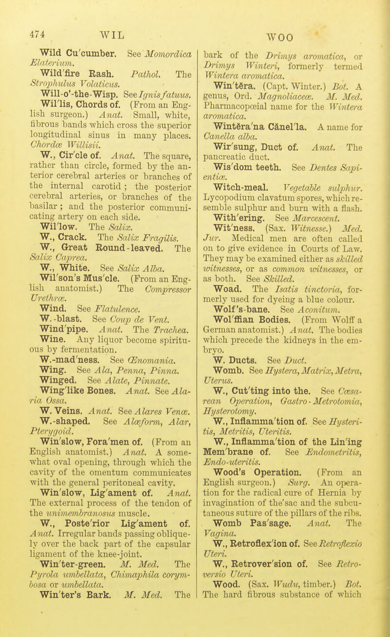 Wild Cu'cumber. See Momordica Elaterumi. Wild'fire Rash. Pathol. The Strophulus Volaticus. Will-o'-the-Wisp. Seelgnisfatuus. Willis, Chords of. (From an Eng- lish surgeon.) Anat. Small, white, fibrous bands which cross the superior longitudinal sinus in many places. Chordce Willisii. W., Cir'cle of. Anat. The square, rather than circle, formed by the an- terior cerebral arteries or branches of the internal carotid; the posterior cerebral arteries, or branches of the basilar; and the posterior communi- cating artery on each side. Willow. The Salix. W., Crack. The Salix FragUis. W., Great Round - leaved. The Salix Gaprm. W., White. See Salix Alba. Wil'son's Mus'cle. (From an Eng- lish anatomist.) The Compressor Urethrce. Wind. See Flatulence. W. -blast. See Coup de Vent. Wind'pipe. Anat. The Trachea. Wine. Any liquor become spiritu- ous by fermentation. W.-mad'ness. See (Enomania. Wing. See Ala, Penna, Pinna. Winged. See Alate, Pinnate. Winglike Bones. Anat. See Ala- ria Ossa. W. Veins. Anat. See Alares Vence. W.-shaped. See Alceform, Alar, Pterygoid. Win'slow, Fora'men of. (From an English anatomist.) Aivat. A some- what oval opening, through which the cavity of the omentum communicates with the general peritoneal cavity. Win'slow, Lig'ament of. AnM. The external process of the tendon of the unimembranosus muscle. W., Poste'rior Lig'ament of. A nat. Irregular bauds passing oblique- ly over the back jjart of the capsular ligament of the knee-joint. Win'ter-green. M. Med. The Pyrola umbellata, Chimaphila corym- bosa or umbellata. Win'ter's Bark. M. Med. The bark of the Drimys aromatica, or Drimys Winteri, formerly termed Wintera aromatica. Win'tSra. (Capt. Winter.) Bot. A genus, Ord. MagnoliacecB. M. Med. PharmacopcBial name for the Wintera aromatica. Wintera'na Canel'la. A name for Canella alba. Wir'sung, Duct of. Ami. The pancreatic duct. Wis'dom teeth. See Denies Sapi- etitiai. Witch-meal. Vegetaile sidphur. Lycopodium clavatum spores, which re- semble sulphur and burn with a flash. With'ering. See Marcescent. Wit'ness. (Sax. Witnesse.) Med. Jur. Medical men are often called on to give evidence in Courts of Law. They may be examined either as skilled toitnesses, or as common vAtnesses, or as both. See Skilled. Woad. The Isatis tinctoria, for- mer!}' used for dyeing a blue colour. Wolf's-bane. See Aconitum. Wol'ffian Bodies. (From Wolflfa German anatomist.) Anat. The bodies wliich precede the kidneys in the em- bryo. W. Ducts. See Duct. Womb. See Ilystera, Matrix, Metra, Uterus. W., Cut'ting into the. See Ccesa- rean Operation, Gastro ■ Metrotomia, Hysterotomy. W., Inflamma'tion of. SeeHysteri- tis, Metritis, Uteritis. W., Inflamma'tion of the Lin'ing Mem'brane of. See Endometritis, Endo-uteritis. Wood's Operation. (From an English surgeon.) Surg. An ojiera- tion for the radical cure of Hernia by invagination of the'sac and the subcu- taneous suture of the pillars of the ribs. Womb Pas'sage. Anat. The Vagina. W., Retroflex'ionof. SeeRetroflexio Uteri. W., Retrover'sion of. See Retro- versio Uteri. Wood. (Sax. Wudit, timber.) Bot. The hard fibrous substance of which