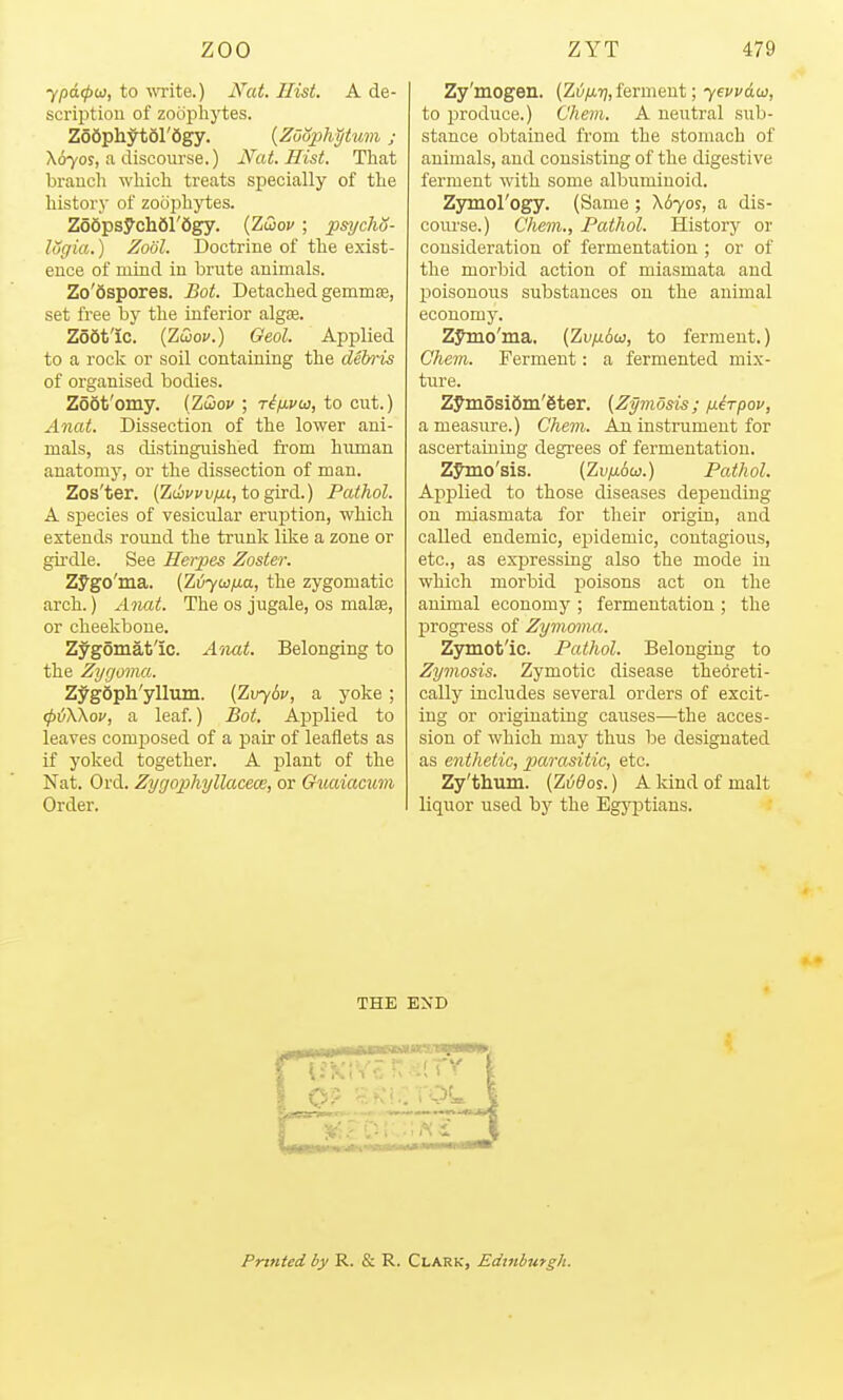 ypd(pu, to wite.) JVat. Hist. A de- scrijitiou of zoophytes. Zodphytol'Sgy. {ZoSphptian; X670S, a discourse.) Nat. Hist. That branch which treats specially of the history of zoophytes. Z66psych61'6gy. {ZCoov ; psycho- lugia.) Zool. Doctrine of the exist- ence of mind in brute animals. Zo'Sspores. Bot. Detached gemmae, set free by the inferior algoe. Zodt'ic. (ZtDoi/.) Geol. Applied to a rock or soil containing the del/ris of organised bodies. Zoot'omy. (Zwov ; t^/jlvu, to cut.) Anat. Dissection of the lower ani- mals, as distinguished from human anatomy, or the dissection of man. Zos'ter. (ZwvvvixL, to gird.) Pathol. A species of vesicular eruption, which extends round the trunk like a zone or gii'dle. See Herpes Zoster. Zygo'ma. (Zvyw/iia, the zygomatic arch.) A7iat. The os jugale, os malas, or cheekbone. Zygomatic. A'liat. Belonging to the Zygoma. ZygSph'ylliun. {Z\rybv, a yoke; (pvWov, a leaf.) Bot. Applied to leaves composed of a pair of leaflets as if yoked together. A plant of the Nat. Ord. Zygop)hyllaceai, or Gtcaiamim Order. Zy'mogen. (Zvfj,i!],Ierment; yewdw, to produce.) Chem. A neutral sub- stance obtained from the stomach of animals, and consisting of the digestive ferment with some albuminoid. ZjHnol'ogy. (Same ; X670S, a dis- course.) Chem., Pathol. History or consideration of fermentation ; or of the morbid action of miasmata and poisonous substances on the animal economy. Zymo'ma. (ZuyuAw, to ferment.) Chem. Ferment: a fermented mix- ture. Zymosidin'gter. [Zymosis; /xirpov, a measure.) Chem. An instrument for ascertaining degrees of fermentation. Zymo'sis. (Zvfj.6u.) Pathol. Applied to those diseases depending on miasmata for their origin, and called endemic, epidemic, contagious, etc., as expressing also the mode in which morbid poisons act on the animal economy ; fermentation ; the progress of Zymoma. Zymot'ic. Pathol. Belonging to Zymosis. Zymotic disease theoreti- cally includes several orders of excit- ing or originating causes—the acces- sion of which may thus be designated as enthetic, XKirasitic, etc. Zy'thum. (Zi^^oj.) A kind of malt liquor used by the Egyptians. THE END Printed by R. & R. Clark, Edinburgh.